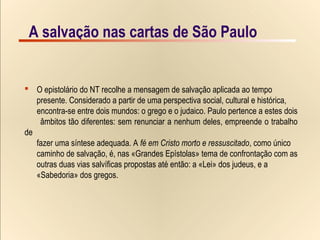 6/9A salvação nas cartas de São PauloA salvação nas cartas de São Paulo
 O epistolário do NT recolhe a mensagem de salvação aplicada ao tempo
presente. Considerado a partir de uma perspectiva social, cultural e histórica,
encontra-se entre dois mundos: o grego e o judaico. Paulo pertence a estes dois
âmbitos tão diferentes: sem renunciar a nenhum deles, empreende o trabalho
de
fazer uma síntese adequada. A fé em Cristo morto e ressuscitado, como único
caminho de salvação, é, nas «Grandes Epístolas» tema de confrontação com as
outras duas vias salvíficas propostas até então: a «Lei» dos judeus, e a
«Sabedoria» dos gregos.
 