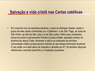 7/9Salvação e vida cristã nas Cartas católicas
 Em conjunto com as epístolas paulinas, e para as distinguir destas, existe o
grupo de sete cartas conhecidas por «Católicas»: a de São Tiago, as duas de
São Pedro, as três de São João e a de São Judas. Pelos seus conteúdos,
situam-se entre o pensamento Paulino e judeu-cristão, apoiados ambos na
doutrina de Jesus Cristo. Iluminam a vida e os costumes da primitiva
comunidade cristã e proporcionam indícios do seu desenvolvimento doutrinal.
O seu estilo vivo está pleno de citações e alusões ao AT; há também algumas
referências a escritos apócrifos e a tradições populares.
Salvação e vida cristã nas Cartas católicas
 