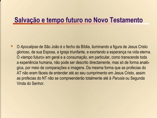 8/9Salvação e tempo futuro no Novo Testamento
Salvação e tempo futuro no Novo TestamentoSalvação e tempo futuro no Novo Testamento
 O Apocalipse de São João é o fecho da Bíblia, iluminando a figura de Jesus Cristo
glorioso, de sua Esposa, a Igreja triunfante, e exortando a esperança na vida eterna.
O «tempo futuro» em geral e a consumação, em particular, como transcende toda
a experiência humana, não pode ser descrito directamente, mas só de forma analó-
gica, por meio de comparações e imagens. Da mesma forma que as profecias do
AT não eram fáceis de entender até ao seu cumprimento em Jesus Cristo, assim
as profecias do NT não se compreenderão totalmente até à Parusia ou Segunda
Vinda do Senhor.
 