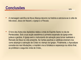 9/9
 A mensagem salvífica da Nova Aliança decorre na história e estrutura-se à volta de
três eixos: Jesus de Nazaré, a Igreja e a Parusia.
 O livro dos Actos dos Apóstolos relata a vinda do Espírito Santo no dia de
Pentecostes. Sob a sua acção assistimos à primeira expansão da Igreja entre
judeus e gentios. A Igreja será o instrumento de salvação para tornar realidade o
Reinado de Deus na vida presente. As Cartas paulinas e católicas ensinam-nos
como alcançar a salvação de Cristo no «tempo da Igreja». Finalmente, o Apocalipse
consola-nos nas tribulações, e mantém viva a fortaleza e esperança na vitória final,
ao profetizar a segunda vinda de Cristo.
Conclusões
 