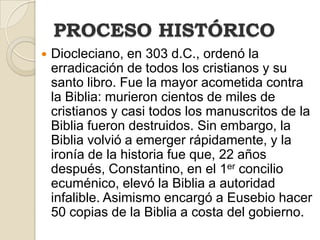 PROCESO HISTÓRICO
   Diocleciano, en 303 d.C., ordenó la
    erradicación de todos los cristianos y su
    santo libro. Fue la mayor acometida contra
    la Biblia: murieron cientos de miles de
    cristianos y casi todos los manuscritos de la
    Biblia fueron destruidos. Sin embargo, la
    Biblia volvió a emerger rápidamente, y la
    ironía de la historia fue que, 22 años
    después, Constantino, en el 1er concilio
    ecuménico, elevó la Biblia a autoridad
    infalible. Asimismo encargó a Eusebio hacer
    50 copias de la Biblia a costa del gobierno.
 