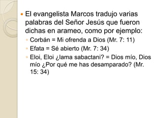    El evangelista Marcos tradujo varias
    palabras del Señor Jesús que fueron
    dichas en arameo, como por ejemplo:
    ◦ Corbán = Mi ofrenda a Dios (Mr. 7: 11)
    ◦ Efata = Sé abierto (Mr. 7: 34)
    ◦ Eloi, Eloi ¿lama sabactani? = Dios mío, Dios
      mío ¿Por qué me has desamparado? (Mr.
      15: 34)
 