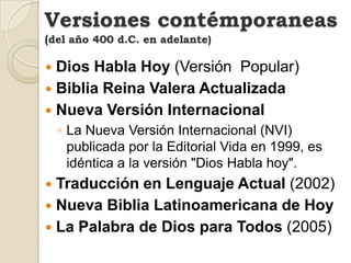 Versiones contémporaneas
(del año 400 d.C. en adelante)

 Dios Habla Hoy (Versión Popular)
 Biblia Reina Valera Actualizada
 Nueva Versión Internacional
    ◦ La Nueva Versión Internacional (NVI)
      publicada por la Editorial Vida en 1999, es
      idéntica a la versión "Dios Habla hoy".
 Traducción en Lenguaje Actual (2002)
 Nueva Biblia Latinoamericana de Hoy
 La Palabra de Dios para Todos (2005)
 