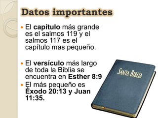 Datos importantes
   El capítulo más grande
    es el salmos 119 y el
    salmos 117 es el
    capítulo mas pequeño.

 El versículo más largo
  de toda la Biblia se
  encuentra en Esther 8:9
 El más pequeño es
  Éxodo 20:13 y Juan
  11:35.
 