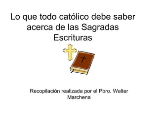 Lo que todo católico debe saber acerca de las Sagradas Escrituras Recopilación realizada por el Pbro. Walter Marchena 