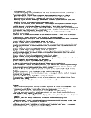 1 Disse mais o Senhor a Moisés:
2 Faze-te duas trombetas de prata; de obra batida as farás, e elas te servirão para convocares a congregação, e
para ordenares a partida dos arraiais.
3 Quando se tocarem as trombetas, toda a congregação se ajuntará a ti à porta da tenda da revelação.
4 Mas quando se tocar uma só, a ti se congregarão os príncipes, os cabeças dos milhares de Israel.
5 Quando se tocar retinindo, partirão os arraiais que estão acampados da banda do oriente.
6 Mas quando se tocar retinindo, pela segunda, vez, partirão os arraiais que estão acampados da banda do sul;
para as partidas dos arraiais se tocará retinindo.
7 Mas quando se houver de reunir a congregação, tocar-se-á sem retinir:
8 Os filhos de Arão, sacerdotes, tocarão as trombetas; e isto vos será por estatuto perpétuo nas vossas gerações.
9 Ora, quando na vossa terra sairdes à guerra contra o inimigo que vos estiver oprimindo, fareis retinir as
trombetas; e perante o Senhor vosso Deus sereis tidos em memória, e sereis salvos dos vossos inimigos.
10 Semelhantemente, no dia da vossa alegria, nas vossas festas fixas, e nos princípios dos vossos meses, tocareis
as trombetas sobre os vossos holocaustos, e sobre os sacrifícios de vossas ofertas pacíficas; e eles vos serão por
memorial perante vosso Deus. Eu sou o Senhor vosso Deus.
11 Ora, aconteceu, no segundo ano, no segundo mês, aos vinte do mês, que a nuvem se alçou de sobre o
tabernáculo da congregação.
12 Partiram, pois, os filhos de Israel do deserto de Sinai para as suas jornadas; e a nuvem parou ,no deserto de
Parã.
13 Assim iniciaram a primeira caminhada, à ordem do Senhor por intermédio de Moisés:
14 partiu primeiramente o estandarte do arraial dos filhos de Judá segundo os seus exércitos; sobre o seu exército
estava Nasom, filho de Aminadabe;
15 sobre o exército da tribo dos filhos de Issacar, Netanel, filho de Zuar;
16 e sobre o exército da tribo dos filhos de Zebulom, Eliabe, filho de Helom.
17 Então o tabernáculo foi desarmado, e os filhos de Gérson e os filhos de Merári partiram, levando o tabernáculo.
18 Depois partiu o estandarte do arraial de Rúben segundo os seus exércitos; sobre o seu exército estava Elizur,
filho de Sedeur;
19 sobre o exército da tribo dos filhos de Simeão, Selumiel, filho de Zurisadai;
20 e sobre o exército da tribo dos filhos de Gade, Eliasafe, filho de Deuel.
21 Então partiram os coatitas, levando o santuário; e os outros erigiam o tabernáculo, enquanto estes vinham.
22 Depois partiu o estandarte do arraial dos filhos de Efraim segundo os seus exércitos; sobre o seu exército
estava Elisama, filho de Amiúde;
23 sobre o exército da tribo dos filhos de Manassés, Gamaliel, filho de Pedazur;
24 e sobre o exército da tribo dos filhos de Benjamim, Abidã, filho de Gideôni.
25 Então partiu o estandarte do arraial dos filhos de Dã, que era a retaguarda de todos os arraiais, segundo os seus
exércitos; sobre o seu exército estava Aiezer, filho de Amisadai;
26 sobre o exército da tribo dos filhos de Aser, Pagiel, filho de Ocrã;
27 e sobre o exército da tribo dos filhos de Naftali, Airá, filho de Enã.
28 Tal era a ordem de partida dos filhos de Israel segundo os seus exércitos, quando partiam.
29 Disse então Moisés a Hobabe, filho de Reuel, o midianita, sogro de Moisés: Nós caminhamos para aquele lugar
de que o Senhor disse: Vo-lo darei. Vai conosco, e te faremos bem; porque o Senhor falou bem acerca de Israel.
30 Respondeu ele: Não irei; antes irei à minha terra e à minha parentela.
31 Tornou-lhe Moisés: Ora, não nos deixes, porquanto sabes onde devamos acampar no deserto; de olhos nos
serviras.
32 Se, pois, vieres conosco, o bem que o Senhor nos fizer, também nós faremos a ti.
33 Assim partiram do monte do Senhor caminho de três dias; e a arca do pacto do Senhor ia adiante deles, para
lhes buscar lugar de descanso.
34 E a nuvem do Senhor ia sobre eles de dia, quando partiam do arraial.
35 Quando, pois, a arca partia, dizia Moisés: Levanta-te, Senhor, e dissipados sejam os teus inimigos, e fujam
diante de ti os que te odeiam.
36 E, quando ela pousava, dizia: Volta, ó Senhor, para os muitos milhares de Israel.



Números 11
1 Depois o povo tornou-se queixoso, falando o que era mau aos ouvidos do Senhor; e quando o Senhor o ouviu,
acendeu-se a sua ira; o fogo do Senhor irrompeu entre eles, e devorou as extremidades do arraial.
2 Então o povo clamou a Moisés, e Moisés orou ao Senhor, e o fogo se apagou.
3 Pelo que se chamou aquele lugar Taberá, porquanto o fogo do Senhor se acendera entre eles.
4 Ora, o vulgo que estava no meio deles veio a ter grande desejo; pelo que os filhos de Israel também tornaram a
chorar, e disseram: Quem nos dará carne a comer?
5 Lembramo-nos dos peixes que no Egito comíamos de graça, e dos pepinos, dos melões, dos porros, das cebolas
e dos alhos.
6 Mas agora a nossa alma se seca; coisa nenhuma há senão este maná diante dos nossos olhos.
7 E era o maná como a semente do coentro, e a sua aparência como a aparência de bdélio.
8 O povo espalhava-se e o colhia, e, triturando-o em moinhos ou pisando-o num gral, em panelas o cozia, e dele
fazia bolos; e o seu sabor era como o sabor de azeite fresco.
9 E, quando o orvalho descia de noite sobre o arraial, sobre ele descia também o maná.
10 Então Moisés ouviu chorar o povo, todas as suas famílias, cada qual à porta da sua tenda; e a ira do Senhor
grandemente se acendeu; e aquilo pareceu mal aos olhos de Moisés.
 