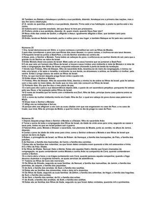 20 Também viu Balaão a Amaleque e proferiu a sua parábola, dizendo: Amaleque era a primeira das nações, mas o
seu fim será a destruição.
21 E, vendo os quenitas, proferiu a sua parábola, dizendo: Firme está a tua habitação; e posto na penha está o teu
ninho;
22 todavia será o quenita assolado, até que Assur te leve por prisioneiro.
23 Proferiu ainda a sua parábola, dizendo: Ai, quem viverá, quando Deus fizer isto?
24 Naus virão das costas de Quitim, e afligirão a Assur; igualmente afligirão a Eber, que também será para
destruição.
25 Então, tendo-se Balaão levantado, partiu e voltou para o seu lugar; e também Balaque se foi pelo seu caminho.



Números 25
1 Ora, Israel demorava-se em Sitim, e o povo começou a prostituir-se com as filhas de Moabe,
2 pois elas convidaram o povo aos sacrifícios dos seus deuses; e o povo comeu, e inclinou-se aos seus deuses.
3 Porquanto Israel se juntou a Baal-Peor, a ira do Senhor acendeu-se contra ele.
4 Disse, pois, o Senhor a Moisés: Toma todos os cabeças do povo, e enforca-os ao senhor diante do sol, para que a
grande ira do Senhor se retire de Israel.
5 Então Moisés disse aos juízes de Israel: Mate cada um os seus homens que se juntaram a Baal-Peor.
6 E eis que veio um homem dos filhos de Israel, e trouxe a seus irmãos uma midianita à vista de Moisés e à vista de
toda a congregação dos filhos de Israel, enquanto estavam chorando à porta da tenda da revelação.
7 Vendo isso Finéias, filho de Eleazar, filho do sacerdote Arão, levantou-se do meio da congregação, e tomou na
mão uma lança; o foi após o israelita, e entrando na sua tenda, os atravessou a ambos, ao israelita e à mulher, pelo
ventre. Então a praga cessou de sobre os filhos de Israel.
9 Ora, os que morreram daquela praga foram vinte e quatro mil.
10 Então disse o Senhor a Moisés:
11 Finéias, filho de Eleazar, filho do sacerdote Arão, desviou a minha ira de sobre os filhos de Israel, pois foi zeloso
com o meu zelo no meio deles, de modo que no meu zelo não consumi os filhos de Israel.
12 Portanto dize: Eis que lhe dou o meu pacto de paz,
13 e será para ele e para a sua descendência depois dele, o pacto de um sacerdócio perpétuo; porquanto foi zeloso
pelo seu Deus, e fez expiação pelos filhos de Israel.
14 O nome do israelita que foi morto com a midianita era Zinri, filho de Salu, príncipe duma casa paterna entre os
simeonitas.
15 E o nome da mulher midianita morta era Cozbi, filha de Zur; o qual era cabeça do povo duma casa paterna em
Midiã.
16 Disse mais o Senhor a Moisés:
17 Afligi vós os midianitas e feri-os;
18 porque eles vos afligiram a vós com as suas ciladas com que vos enganaram no caso de Peor, e no caso de
Cozbi, sua irmã, filha do príncipe de Midiã, a qual foi morta no dia da praga no caso de Peor.



Números 26
1 Depois daquela praga disse o Senhor a Moisés e a Eleazar, filho do sacerdote Arão:
2 Tomai a soma de toda a congregação dos filhos de Israel, da idade de vinte anos para cima, segundo as casas e
seus pais, todos os que em Israel podem sair à guerra.
3 Falaram-lhes, pois, Moisés e Eleazar o sacerdote, nas planícies de Moabe, junto ao Jordão, na altura de Jericó,
dizendo:
4 Contai o povo da idade de vinte anos para cima; como o Senhor ordenara a Moisés e aos filhos de Israel que
saíram da terra do Egito.
5 Rúben, o primogênito de Israel; os filhos de Rúben: de Hanoque, a família dos hanoquitas; de Palu, a família dos
paluítas;
6 de Hezrom, a família dos hezronitas; de Carmi, a família dos carmitas.
7 Estas são as famílias dos rubenitas; os que foram deles contados eram quarenta e três mil setecentos e trinta.
8 E o filho de Palu: Eliabe.
9 Os filhos de Eliabe: Nemuel, Dato e Abirão. Estes são aqueles Datã e Abirão que foram chamados da
congregação, os quais contenderam contra Moisés e contra Arão na companhia de Corá, quando contenderam
contra o Senhor,
10 e a terra abriu a boca, e os tragou juntamente com Corá, quando pereceu aquela companhia; quando o fogo
devorou duzentos e cinqüenta homens, os quais serviram de advertência.
11 Todavia os filhos de Corá não morreram.
12 Os filhos de Simeão, segundo as suas famílias: de Nemuel, a família dos nemuelitas; de Jamim, a família dos
jaminitas; de Jaquim, a família dos jaquinitas;
13 de Zerá, a família dos zeraítas; de Saul, a família dos saulitas.
14 Estas são as famílias dos simeonitas, vinte e dois mil e duzentos.
15 Os filhos de Gade, segundo as suas famílias: de Zefom, a família dos zefonitas; de Hagui, a família dos haguitas;
de Suni, a família dos sunitas;
16 de Ozni, a família dos oznitas; de Eri, a família dos eritas;
17 de Arode, a família dos aroditas; de Areli, a família dos arelitas.
18 Estas são as famílias dos filhos de Gade, segundo os que foram deles contados, quarenta mil e quinhentos.
 