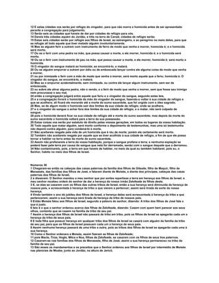 12 E estas cidades vos serão por refúgio do vingador, para que não morra o homicida antes de ser apresentado
perante a congregação para julgamento.
13 Serão seis as cidades que haveis de dar por cidades de refúgio para vós.
14 Dareis três cidades aquém do Jordão, e três na terra de Canaã; cidades de refúgio serão.
15 Estas seis cidades serão por refúgio aos filhos de Israel, ao estrangeiro, e ao peregrino no meio deles, para que
se refugie ali todo aquele que tiver matado alguém involuntariamente.
16 Mas se alguém ferir a outrem com instrumento de ferro de modo que venha a morrer, homicida é; e o homicida
será morto.
17 Ou se o ferir com uma pedra na mão, que possa causar a morte, e ele morrer, homicida é; e o homicida será
morto.
18 Ou se o ferir com instrumento de pau na mão, que possa causar a morte, e ele morrer, homicida é; será morto o
homicida.
19 O vingador do sangue matará ao homicida; ao encontrá-lo, o matará.
20 Ou se alguém empurrar a outrem por ódio ou de emboscada lançar contra ele alguma coisa de modo que venha
a morrer,
21 ou por inimizade o ferir com a mão de modo que venha a morrer, será morto aquele que o feriu; homicida é. O
vingador do sangue, ao encontrá-lo, o matará.
22 Mas se o empurrar acidentalmente, sem inimizade, ou contra ele lançar algum instrumento, sem ser de
emboscada,
23 ou sobre ele atirar alguma pedra, não o vendo, e o ferir de modo que venha a morrer, sem que fosse seu inimigo
nem procurasse o seu mal,
24 então a congregação julgará entre aquele que feriu e o vingador do sangue, segundo estas leis,
25 e a congregação livrará o homicida da mão do vingador do sangue, fazendo-o voltar à sua cidade de refúgio a
que se acolhera; ali ficará ele morando até a morte do sumo sacerdote, que foi ungido com o óleo sagrado.
26 Mas, se de algum modo o homicida sair dos limites da sua cidade de refúgio, onde se acolhera,
27 e o vingador do sangue o achar fora dos limites da sua cidade de refúgio, e o matar, não será culpado de
sangue;
28 pois o homicida deverá ficar na sua cidade de refúgio até a morte do sumo sacerdote; mas depois da morte do
sumo sacerdote o homicida voltará para a terra da sua possessão.
29 Estas coisas vos serão por estatuto de direito pelas vossas gerações, em todos os lugares da vossa habitação.
30 Todo aquele que matar alguém, será morto conforme o depoimento de testemunhas; mas uma só testemunha
não deporá contra alguém, para condená-lo à morte.
31 Não aceitareis resgate pela vida de um homicida que é réu de morte; porém ele certamente será morto.
32 Também não aceitareis resgate por aquele que se tiver acolhido à sua cidade de refúgio, a fim de que ele possa
tornar a habitar na terra antes da morte do sumo sacerdote.
33 Assim não profanareis a terra da vossa habitação, porque o sangue profana a terra; e nenhuma expiação se
poderá fazer pela terra por causa do sangue que nela for derramado, senão com o sangue daquele que o derramou.
34 Não contaminareis, pois, a terra em que haveis de habitar, no meio da qual eu também habitarei; pois eu, o
Senhor, habito no meio dos filhos de Israel.



Números 36
1 Chegaram-se então os cabeças das casas paternas da família dos filhos de Gileade, filho de Maquir, filho de
Manassés, das famílias dos filhos de José, e falaram diante de Moisés, e diante dos príncipes, cabeças das casas
paternas dos filhos de Israel,
2 e disseram: O Senhor mandou a meu senhor que por sortes repartisse a terra em herança aos filhos de Israel; e
meu senhor recebeu ordem do senhor de dar a herança do nosso irmão Zelofeade às filhas deste.
3 E, se elas se casarem com os filhos das outras tribos de Israel, então a sua herança será diminuída da herança de
nossos pais, e acrescentada à herança da tribo a que vierem a pertencer; assim será tirada da sorte da nossa
herança.
4 Vindo também o ano do jubileu dos filhos de Israel, a herança delas será acrescentada à herança da tribo a que
pertencerem; assim a sua herança será tirada da herança da tribo de nossos pais.
5 Então Moisés falou aos filhos de Israel, segundo a palavra do senhor, dizendo: A tribo dos filhos de José fala o
que é justo.
6 Isto é o que o senhor ordenou acerca das filhas de Zelofeade, dizendo: Casem com quem bem parecer aos seus
olhos, contanto que se casem na família da tribo de seu pai.
7 Assim a herança dos filhos de Israel não passará de tribo em tribo, pois os filhos de Israel se apegarão cada um a
herança da tribo de seus pais.
8 E toda filha que possuir herança em qualquer tribo dos filhos de Israel se casará com alguém da família da tribo
de seu pai, para que os filhos de Israel possuam cada um a herança de seus pais.
9 Assim nenhuma herança passará de uma tribo a outra, pois as tribos dos filhos de Israel se apegarão cada uma à
sua herança.
10 Como o Senhor ordenara a Moisés, assim fizeram as filhas de Zelofeade;
11 pois Macla, Tirza, Hogla, Milca e Noa, filhas de Zelofeade, se casaram com os filhos de seus tios paternos.
12 Casaram-se nas famílias dos filhos de Manassés, filho de José; assim a sua herança permaneceu na tribo da
família de seu pai.
13 São esses os mandamentos e os preceitos que o Senhor ordenou aos filhos de Israel por intermédio de Moisés
nas planícies de Moabe, junto ao Jordão, na altura de Jericó.
 