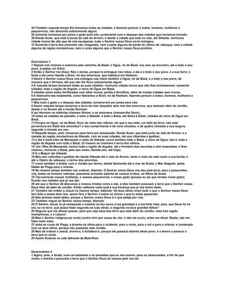 34 Também naquele tempo lhe tomamos todas as cidades, e fizemos perecer a todos, homens, mulheres e
pequeninos, não deixando sobrevivente algum;
35 somente tomamos por presa o gado para nós, juntamente com o despojo das cidades que havíamos tomado.
36 Desde Aroer, que está à borda do vale do Arnom, e desde a cidade que está no vale, até Gileade, nenhuma
cidade houve tão alta que de nós escapasse; tudo o Senhor nosso Deus no-lo entregou.
37 Somente à terra dos amonitas não chegastes, nem a parte alguma da borda do ribeiro de Jaboque, nem a cidade
alguma da região montanhosa, nem a coisa alguma que o Senhor nosso Deus proibira.



Dutronômio 3
1 Depois nos viramos e subimos pelo caminho de Basã; e Ogue, rei de Basã, nos saiu ao encontro, ele e todo o seu
povo, à peleja, em Edrei.
2 Então o Senhor me disse: Não o temas, porque to entreguei nas mãos, a ele e a todo o seu povo, e a sua terra; e
farás a ele como fizeste a Siom, rei dos amorreus, que habitava em Hesbom.
3 Assim o Senhor nosso Deus nos entregou nas mãos também a Ogue, rei de Basã, e a todo o seu povo; de
maneira que o ferimos, até que não lhe ficou sobrevivente algum.
4 E naquele tempo tomamos todas as suas cidades; nenhuma cidade houve que não lhes tomássemos: sessenta
cidades, toda a região de Argobe, o reino de Ogue em Basã,
5 cidades estas todas fortificadas com altos muros, portas e ferrolhos, além de muitas cidades sem muros.
6 E destruímo-las totalmente, como fizéramos a Siom, rei de Hesbom, fazendo perecer a todos, homens, mulheres e
pequeninos.
7 Mas todo o gado e o despojo das cidades, tomamo-los por presa para nós.
8 Assim naquele tempo tomamos a terra da mão daqueles dois reis dos amorreus, que estavam além do Jordão,
desde o rio Arnom até o monte Hermom
9 (ao Hermom os sidônios chamam Siriom, e os amorreus chamam-lhe Senir) ,
10 todas as cidades do planalto, e todo o Gileade, e todo o Basã, até Salca e Edrei, cidades do reino de Ogue em
Basã.
11 Porque só Ogue, rei de Basã, ficou de resto dos refains; eis que o seu leito, um leito de ferro, não está
porventura em Rabá dos amonitas? o seu comprimento é de nove côvados, e de quatro côvados a sua largura,
segundo o côvado em uso.
12 Naquele tempo, pois, tomamos essa terra por possessão. Desde Aroer, que está junto do vale do Arnom, e a
metade da região montanhosa de Gileade, com as suas cidades, dei aos nibenitas e gaditas;
13 e dei à meia tribo de Manassés o resto de Gileade, como também todo o Basã, o reino de Ogue, isto é, toda a
região de Argobe com todo o Basã. (O mesmo se chamava a terra dos refains.
14 Jair, filho de Manassés, tomou toda a região de Argobe, até a fronteira dos resuritas e dos maacatitas, e lhes
chamou, inclusive o Basã, pelo seu nome, Havote-Jair, até hoje).
15 E a Maquir dei Gileade.
16 Mas aos rubenitas e gaditas dei desde Gileade até o vale do Arnom, tanto o meio do vale como a sua borda, e
até o ribeiro de Jaboque, o termo dos amonitas;
17 como também a Arabá, com o Jordão por termo, desde Quinerete até o mar da Arabá, o Mar Salgado, pelas
faldas de Pisga para o oriente.
18 No mesmo tempo também vos ordenei, dizendo: O Senhor vosso Deus vos deu esta terra, para a possuirdes;
vós, todos os homens valentes, passareis armados adiante de vossos irmãos, os filhos de Israel.
19 Tão-somente vossas mulheres, e vossos pequeninos, e vosso gado (porque eu sei que tendes muito gado)
ficarão nas cidades que já vos dei;
20 até que o Senhor dê descanso a vossos irmãos como a vós, e eles também possuam a terra que o Senhor vosso
Deus lhes dá além do Jordão: Então voltareis cada qual à sua herança que já vos tenho dado.
21 Também dei ordem a Josué no mesmo tempo, dizendo: Os teus olhos viram tudo o que o Senhor vosso Deus
tem feito a esses dois reis; assim fará o Senhor a todos os reinos a que tu estás passando.
22 Não tenhais medo deles, porque o Senhor vosso Deus é o que peleja por nós.
23 Também roguei ao Senhor nesse tempo, dizendo:
24 Ó Senhor Jeová, tu já começaste a mostrar ao teu servo a tua grandeza e a tua forte mão; pois, que Deus há no
céu ou na terra, que possa fazer segundo as tuas obras, e segundo os teus grandes feitos?
25 Rogo-te que me deixes passar, para que veja essa boa terra que está além do Jordão, essa boa região
montanhosa, e o Líbano!
26 Mas o Senhor indignou-se muito contra mim por causa de vós, e não me ouviu; antes me disse: Basta; não me
fales mais nisto.
27 sobe ao cume do Pisga, e levanta os olhos para o ocidente, para o norte, para o sul e para o oriente, e contempla
com os teus olhos; porque não passarás este Jordão.
28 Mas dá ordens a Josué, anima-o, e fortalece-o, porque ele passará adiante deste povo, e o levará a possuir a
terra que tu verás.
29 Assim ficamos no vale defronte de Bete-Peor.



Deutronômio 4
1 Agora, pois, ó Israel, ouve os estatutos e os preceitos que eu vos ensino, para os observardes, a fim de que
vivais, e entreis e possuais a terra que o Senhor Deus de vossos pais vos dá.
 
