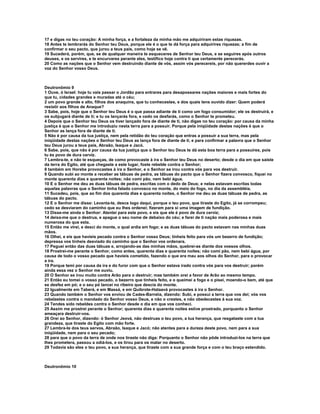 17 e digas no teu coração: A minha força, e a fortaleza da minha mão me adquiriram estas riquezas.
18 Antes te lembrarás do Senhor teu Deus, porque ele é o que te dá força para adquirires riquezas; a fim de
confirmar o seu pacto, que jurou a teus pais, como hoje se vê.
19 Sucederá, porém, que, se de qualquer maneira te esqueceres de Senhor teu Deus, e se seguires após outros
deuses, e os servires, e te encurvares perante eles, testifico hoje contra ti que certamente perecerás.
20 Como as nações que o Senhor vem destruindo diante de vós, assim vós perecereis, por não quererdes ouvir a
voz do Senhor vosso Deus.



Deutronômio 9
1 Ouve, ó Israel: hoje tu vais passar o Jordão para entrares para desapossares nações maiores e mais fortes do
que tu, cidades grandes e muradas até o céu;
2 um povo grande e alto, filhos dos anaquins, que tu conhecestes, e dos quais tens ouvido dizer: Quem poderá
resistir aos filhos de Anaque?
3 Sabe, pois, hoje que o Senhor teu Deus é o que passa adiante de ti como um fogo consumidor; ele os destruirá, e
os subjugará diante de ti; e tu os lançarás fora, e cedo os desfarás, como o Senhor te prometeu.
4 Depois que o Senhor teu Deus os tiver lançado fora de diante de ti, não digas no teu coração: por causa da minha
justiça é que o Senhor me introduziu nesta terra para a possuir. Porque pela iniqüidade destas nações é que o
Senhor as lança fora de diante de ti.
5 Não é por causa da tua justiça, nem pela retidão do teu coração que entras a possuir a sua terra, mas pela
iniqüidade destas nações o Senhor teu Deus as lança fora de diante de ti, e para confirmar a palavra que o Senhor
teu Deus jurou a teus pais, Abraão, Isaque e Jacó.
6 Sabe, pois, que não é por causa da tua justiça que o Senhor teu Deus te dá esta boa terra para a possuíres, pois
tu és povo de dura cerviz.
7 Lembra-te, e não te esqueças, de como provocaste à ira o Senhor teu Deus no deserto; desde o dia em que saíste
da terra do Egito, até que chegaste a este lugar, foste rebelde contra o Senhor;
8 também em Horebe provocastes à ira o Senhor, e o Senhor se irou contra vós para vos destruir.
9 Quando subi ao monte a receber as tábuas de pedra, as tábuas do pacto que o Senhor fizera convosco, fiquei no
monte quarenta dias e quarenta noites; não comi pão, nem bebi água.
10 E o Senhor me deu as duas tábuas de pedra, escritas com o dedo de Deus; e nelas estavam escritas todas
aquelas palavras que o Senhor tinha falado convosco no monte, do meio do fogo, no dia da assembléia.
11 Sucedeu, pois, que ao fim dos quarenta dias e quarenta noites, o Senhor me deu as duas tábuas de pedra, as
tábuas do pacto.
12 E o Senhor me disse: Levanta-te, desce logo daqui, porque o teu povo, que tiraste do Egito, já se corrompeu;
cedo se desviaram do caminho que eu lhes ordenei; fizeram para si uma imagem de fundição.
13 Disse-me ainda o Senhor: Atentei para este povo, e eis que ele é povo de dura cerviz;
14 deixa-me que o destrua, e apague o seu nome de debaixo do céu; e farei de ti nação mais poderosa e mais
numerosa do que esta.
15 Então me virei, e desci do monte, o qual ardia em fogo; e as duas tábuas do pacto estavam nas minhas duas
mãos.
16 Olhei, e eis que havíeis pecado contra o Senhor vosso Deus; tínheis feito para vós um bezerro de fundição;
depressa vos tínheis desviado do caminho que o Senhor vos ordenara.
17 Peguei então das duas tábuas e, arrojando-as das minhas mãos, quebrei-as diante dos vossos olhos.
18 Prostrei-me perante o Senhor, como antes, quarenta dias e quarenta noites; não comi pão, nem bebi água, por
causa de todo o vosso pecado que havíeis cometido, fazendo o que era mau aos olhos do Senhor, para o provocar
a ira.
19 Porque temi por causa da ira e do furor com que o Senhor estava irado contra vós para vos destruir; porém
ainda essa vez o Senhor me ouviu.
20 O Senhor se irou muito contra Arão para o destruir; mas também orei a favor de Arão ao mesmo tempo.
21 Então eu tomei o vosso pecado, o bezerro que tínheis feito, e o queimei a fogo e o pisei, moendo-o bem, até que
se desfez em pó; e o seu pó lancei no ribeiro que descia do monte.
22 Igualmente em Taberá, e em Massá, e em Quibrote-Hataavá provocastes à ira o Senhor.
23 Quando também o Senhor vos enviou de Cades-Barnéia, dizendo: Subi, e possuí a terra que vos dei; vós vos
rebelastes contra o mandado do Senhor vosso Deus, e não o crestes, e não obedecestes à sua voz.
24 Tendes sido rebeldes contra o Senhor desde o dia em que vos conheci.
25 Assim me prostrei perante o Senhor; quarenta dias e quarenta noites estive prostrado, porquanto o Senhor
ameaçara destruir-vos.
26 Orei ao Senhor, dizendo: ó Senhor Jeová, não destruas o teu povo, a tua herança, que resgataste com a tua
grandeza, que tiraste do Egito com mão forte.
27 Lembra-te dos teus servos, Abraão, Isaque e Jacó; não atentes para a dureza deste povo, nem para a sua
iniqüidade, nem para o seu pecado;
28 para que o povo da terra de onde nos tiraste não diga: Porquanto o Senhor não pôde introduzi-los na terra que
lhes prometera, passou a odiá-los, e os tirou para os matar no deserto.
29 Todavia são eles o teu povo, a sua herança, que tiraste com a sua grande força e com o teu braço estendido.



Deutronômio 10
 