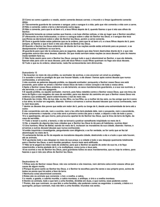 22 Como se come a gazela e o veado, assim comerás dessas carnes; o imundo e o limpo igualmente comerão
delas.
23 Tão-somente guarda-te de comeres o sangue; pois o sangue é a vida; pelo que não comerás a vida com a carne.
24 Não o comerás; sobre a terra o derramarás como água.
25 Não o comerás, para que te vá bem a ti, a teus filhos depois de ti, quando fizeres o que é reto aos olhos do
Senhor.
26 Somente tomarás as coisas santas que tiveres, e as tuas ofertas votivas, e irás ao lugar que o Senhor escolher;
27 oferecerás os teus holocaustos, a carne e o sangue sobre o altar do Senhor teu Deus; e o sangue dos teus
sacrifícios se derramará sobre o altar do Senhor teu Deus, porém a carne comerás.
28 Ouve e guarda todas estas palavras que eu te ordeno, para que te vá bem a ti, e a teus filhos depois de ti, para
sempre, se fizeres o que é bom e reto aos olhos do Senhor teu Deus.
29 Quando o Senhor teu Deus exterminar de diante de ti as nações aonde estás entrando para as possuir, e as
desapossares e habitares na sua terra,
30 guarda-te para que não te enlaces para as seguires, depois que elas forem destruídas diante de ti; e que não
perguntes acerca dos seus deuses, dizendo: De que modo serviam estas nações os seus deuses? pois do mesmo
modo também farei eu.
31 Não farás assim para com o Senhor teu Deus; porque tudo o que é abominável ao Senhor, e que ele detesta,
fizeram elas para com os seus deuses; pois até seus filhos e suas filhas queimam no fogo aos seus deuses.
32 Tudo o que eu te ordeno, observarás; nada lhe acrescentarás nem diminuirás.



Dutronômio 13
1 Se levantar no meio de vós profeta, ou sonhador de sonhos, e vos anunciar um sinal ou prodígio,
2 e suceder o sinal ou prodígio de que vos houver falado, e ele disser: Vamos após outros deuses que nunca
conhecestes, e sirvamo-los,
3 não ouvireis as palavras daquele profeta, ou daquele sonhador; porquanto o Senhor vosso Deus vos está
provando, para saber se amais o Senhor vosso Deus de todo o vosso coração e de toda a vossa alma.
4 Após o Senhor vosso Deus andareis, e a ele temereis; os seus mandamentos guardareis, e a sua voz ouvireis; a
ele servireis, e a ele vos apegareis.
5 E aquele profeta, ou aquele sonhador, morrerá, pois falou rebeldia contra o Senhor vosso Deus, que vos tirou da
terra do Egito e vos resgatou da casa da servidão, para vos desviar do caminho em que o Senhor vosso Deus vos
ordenou que andásseis; assim exterminareis o mal do meio vós.
6 Quando teu irmão, filho da tua mãe, ou teu filho, ou tua filha, ou a mulher do teu seio, ou teu amigo que te é como
a tua alma, te incitar em segredo, dizendo: Vamos e sirvamos a outros deuses!-deuses que nunca conheceste, nem
tu nem teus pais,
7 dentre os deuses dos povos que estão em redor de ti, perto ou longe de ti, desde uma extremidade da terra até a
outra-
8 não consentirás com ele, nem o ouvirás, nem o teu olho terá piedade dele, nem o pouparás, nem o esconderás,
9 mas certamente o matarás; a tua mão será a primeira contra ele para o matar, e depois a mão de todo o povo;
10 e o apedrejarás, até que morra, pois procurou apartar-te do Senhor teu Deus, que te tirou da terra do Egito, da
casa da servidão.
11 Todo o Israel o ouvirá, e temerá, e não se tornará a praticar semelhante iniqüidade no meio de ti.
12 Se, a respeito de alguma das tuas cidades que o Senhor teu Deus te dá para ali habitares, ouvires dizer:
13 Uns homens, filhos de Belial, saindo do meio de ti, incitaram os moradores da sua cidade, dizendo: Vamos, e
sirvamos a outros deuses!-deuses que nunca conheceste-
14 então inquirirás e investigarás, perguntando com diligência; e se for verdade, se for certo que se fez tal
abominação no meio de ti,
15 certamente ferirás ao fio da espada os moradores daquela cidade, destruindo a ela e a tudo o que nela houver,
até os animais.
16 E ajuntarás todo o seu despojo no meio da sua praça; e a cidade e todo o seu despojo queimarás totalmente
para o Senhor teu Deus, e será montão perpétuo; nunca mais será edificada.
17 Não se te pegará às mãos nada do anátema; para que o Senhor se aparte do ardor da sua ira, e te faça
misericórdia, e tenha piedade de ti, e te multiplique; como jurou a teus pais,
18 se ouvires a voz do Senhor teu Deus, para guardares todos os seus mandamentos, que eu hoje te ordeno, para
fazeres o que é reto aos olhos do Senhor teu Deus.



Deutronômio 14
1 Filhos sois do Senhor vosso Deus; não vos cortareis a vós mesmos, nem abrireis calva entre vossos olhos por
causa de algum morto.
2 Porque és povo santo ao Senhor teu Deus, e o Senhor te escolheu para lhe seres o seu próprio povo, acima de
todos os povos que há sobre a face da terra.
3 Nenhuma coisa abominável comereis.
4 Estes são os animais que comereis: o boi, a ovelha, a cabra,
5 o veado, a gazela, o cabrito montês, a cabra montesa, o antílope, o órix e a ovelha montesa.
6 Dentre os animais, todo o que tem a unha fendida, dividida em duas, e que rumina, esse podereis comer.
7 Porém, dos que ruminam, ou que têm a unha fendida, não podereis comer os seguintes: o camelo, a lebre e o
querogrilo, porque ruminam, mas não têm a unha fendida; imundos vos serão;
 