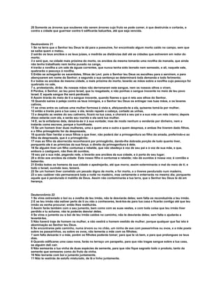 20 Somente as árvores que souberes não serem árvores cujo fruto se pode comer, é que destruirás e cortarás, e
contra a cidade que guerrear contra ti edificarás baluartes, até que seja vencida.



Deutronômio 21
1 Se na terra que o Senhor teu Deus te dá para a possuíres, for encontrado algum morto caído no campo, sem que
se saiba quem o matou,
2 sairão os teus anciãos e os teus juízes, e medirão as distâncias dali até as cidades que estiverem em redor do
morto;
3 e será que, na cidade mais próxima do morto, os anciãos da mesma tomarão uma novilha da manada, que ainda
não tenha trabalhado nem tenha puxado na canga,
4 trarão a novilha a um vale de águas correntes, que nunca tenha sido lavrado nem semeado, e ali, naquele vale,
quebrarão o pescoço à novilha.
5 Então se achegarão os sacerdotes, filhos de Levi; pois o Senhor teu Deus os escolheu para o servirem, e para
abençoarem em nome do Senhor; e segundo a sua sentença se determinará toda demanda e todo ferimento;
6 e todos os anciãos da mesma cidade, a mais próxima do morto, lavarão as mãos sobre a novilha cujo pescoço foi
quebrado no vale,
7 e, protestando, dirão: As nossas mãos não derramaram este sangue, nem os nossos olhos o viram.
8 Perdoa, ó Senhor, ao teu povo Israel, que tu resgataste, e não ponhas o sangue inocente no meio de teu povo
Israel. E aquele sangue lhe será perdoado.
9 Assim tirarás do meio de ti o sangue inocente, quando fizeres o que é reto aos olhos do Senhor.
10 Quando saíres à peleja contra os teus inimigos, e o Senhor teu Deus os entregar nas tuas mãos, e os levares
cativos,
11 se vires entre os cativas uma mulher formosa à vista e, afeiçoando-te a ela, quiseres tomá-la por mulher,
12 então a trarás para a tua casa; e ela, tendo rapado a cabeça, cortado as unhas,
13 e despido as vestes do seu cativeiro, ficará na tua casa, e chorará a seu pai e a sua mãe um mês inteiro; depois
disso estarás com ela, e serás seu marido e ela será tua mulher.
14 E, se te enfadares dela, deixá-la-ás ir à sua vontade; mas de modo nenhum a venderás por dinheiro, nem a
tratarás como escrava, porque a humilhaste.
15 Se um homem tiver duas mulheres, uma a quem ama e outra a quem despreza, e ambas lhe tiverem dado filhos,
e o filho primogênito for da desprezada,
16 quando fizer herdar a seus filhos o que tiver, não poderá dar a primogenitura ao filho da amada, preferindo-o ao
filha da desprezada, que é o primogênito;
17 mas ao filho da aborrecida reconhecerá por primogênito, dando-lhe dobrada porção de tudo quanto tiver,
porquanto ele é as primícias da sua força; o direito da primogenitura é dele.
18 Se alguém tiver um filho contumaz e rebelde, que não obedeça à voz de seu pai e à voz de sua mãe, e que,
embora o castiguem, não lhes dê ouvidos,
19 seu pai e sua mãe, pegando nele, o levarão aos anciãos da sua cidade, e à porta do seu lugar;
20 e dirão aos anciãos da cidade: Este nosso filho é contumaz e rebelde; não dá ouvidos à nossa voz; é comilão e
beberrão.
21 Então todos os homens da sua cidade o apedrejarão, até que morra; assim exterminarás o mal do meio de ti; e
todo o Israel, ouvindo isso, temerá.
22 Se um homem tiver cometido um pecado digno de morte, e for morto, e o tiveres pendurado num madeiro,
23 o seu cadáver não permanecerá toda a noite no madeiro, mas certamente o enterrarás no mesmo dia; porquanto
aquele que é pendurado é maldito de Deus. Assim não contaminarás a tua terra, que o Senhor teu Deus te dá em
herança.



Deuteronômio 22
1 Se vires extraviado o boi ou a ovelha de teu irmão, não te desviarás deles; sem falta os reconduzirás a teu irmão.
2 E se teu irmão não estiver perto de ti ou não o conheceres, levá-los-ás para tua casa e ficarão contigo até que teu
irmão os venha procurar; então lhes restituirás.
3 Assim farás também com o seu jumento, bem como com as suas vestes, e com toda coisa que teu irmão tiver
perdido e tu achares; não te poderás desviar deles.
4 Se vires o jumento ou o boi de teu irmão caídos no caminho, não te desviarás deles; sem falta o ajudarás a
levantá-los.
5 Não haverá traje de homem na mulher, e não vestirá o homem vestido de mulher, porque qualquer que faz isto é
abominação ao Senhor teu Deus.
6 Se encontrares pelo caminho, numa árvore ou no chão, um ninho de ave com passarinhos ou ovos, e a mãe posta
sobre os passarinhos, ou sobre os ovos, não temerás a mãe com os filhotes;
7 sem falta deixarás ir a mãe, porém os filhotes poderás tomar; para que te vá bem, e para que prolongues os teus
dias.
8 Quando edificares uma casa nova, farás no terraço um parapeito, para que não tragas sangue sobre a tua casa,
se alguém dali cair.
9 Não semearás a tua vinha de duas espécies de semente, para que não fique sagrado todo o produto, tanto da
semente que semeares como do fruto da vinha.
10 Não lavrarás com boi e jumento juntamente.
11 Não te vestirás de estofo misturado, de lã e linho juntamente.
 