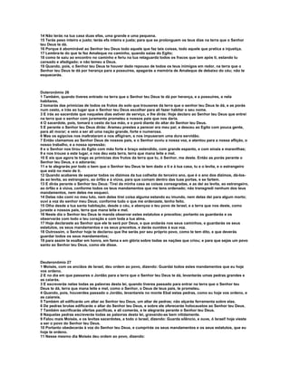 14 Não terás na tua casa duas efas, uma grande e uma pequena.
15 Terás peso inteiro e justo; terás efa inteira e justa; para que se prolonguem os teus dias na terra que o Senhor
teu Deus te dá.
16 Porque é abominável ao Senhor teu Deus todo aquele que faz tais coisas, todo aquele que pratica a injustiça.
17 Lembra-te do que te fez Amaleque no caminho, quando saías do Egito;
18 como te saiu ao encontro no caminho e feriu na tua retaguarda todos os fracos que iam após ti, estando tu
cansado e afadigado; e não temeu a Deus.
19 Quando, pois, o Senhor teu Deus te houver dado repouso de todos os teus inimigos em redor, na terra que o
Senhor teu Deus te dá por herança para a possuíres, apagarás a memória de Amaleque de debaixo do céu; não te
esquecerás.



Duteronômio 26
1 Também, quando tiveres entrado na terra que o Senhor teu Deus te dá por herança, e a possuíres, e nela
habitares,
2 tomarás das primícias de todos os frutos do solo que trouxeres da terra que o senhor teu Deus te dá, e as porás
num cesto, e irás ao lugar que o Senhor teu Deus escolher para ali fazer habitar o seu nome.
3 E irás ao sacerdote que naqueles dias estiver de serviço, e lhe dirás: Hoje declaro ao Senhor teu Deus que entrei
na terra que o senhor com juramento prometeu a nossos pais que nos daria.
4 O sacerdote, pois, tomará o cesto da tua mão, e o porá diante do altar do Senhor teu Deus.
5 E perante o Senhor teu Deus dirás: Arameu prestes a perecer era meu pai; e desceu ao Egito com pouca gente,
para ali morar; e veio a ser ali uma nação grande, forte e numerosa.
6 Mas os egípcios nos maltrataram e nos afligiram, e nos impuseram uma dura servidão.
7 Então clamamos ao Senhor Deus de nossos pais, e o Senhor ouviu a nossa voz, e atentou para a nossa aflição, o
nosso trabalho, e a nossa opressão;
8 e o Senhor nos tirou do Egito com mão forte e braço estendido, com grande espanto, e com sinais e maravilhas;
9 e nos trouxe a este lugar, e nos deu esta terra, terra que mana leite e mel.
10 E eis que agora te trago as primícias dos frutos da terra que tu, ó Senhor, me deste. Então as porás perante o
Senhor teu Deus, e o adorarás;
11 e te alegrarás por todo o bem que o Senhor teu Deus te tem dado a ti e à tua casa, tu e o levita, e o estrangeiro
que está no meio de ti.
12 Quando acabares de separar todos os dízimos da tua colheita do terceiro ano, que é o ano dos dízimos, dá-los-
ás ao levita, ao estrangeiro, ao órfão e à viúva, para que comam dentro das tuas portas, e se fartem.
13 E dirás perante o Senhor teu Deus: Tirei da minha casa as coisas consagradas, e as dei ao levita, ao estrangeiro,
ao órfão e à viúva, conforme todos os teus mandamentos que me tens ordenado; não transgredi nenhum dos teus
mandamentos, nem deles me esqueci.
14 Delas não comi no meu luto, nem delas tirei coisa alguma estando eu imundo, nem delas dei para algum morto;
ouvi a voz do senhor meu Deus; conforme tudo o que me ordenaste, tenho feito.
15 Olha desde a tua santa habitação, desde o céu, e abençoa o teu povo de Israel, e a terra que nos deste, como
juraste a nossos pais, terra que mana leite e mel.
16 Neste dia o Senhor teu Deus te manda observar estes estatutos e preceitos; portanto os guardarás e os
observarás com todo o teu coração e com toda a tua alma.
17 Hoje declaraste ao Senhor que ele te será por Deus, e que andarás nos seus caminhos, e guardarás os seus
estatutos, os seus mandamentos e os seus preceitos, e darás ouvidos à sua voz.
18 Outrossim, o Senhor hoje te declarou que lhe serás por seu próprio povo, como te tem dito, e que deverás
guardar todos os seus mandamentos;
19 para assim te exaltar em honra, em fama e em glória sobre todas as nações que criou; e para que sejas um povo
santo ao Senhor teu Deus, como ele disse.



Deuteronômio 27
1 Moisés, com os anciãos de Israel, deu ordem ao povo, dizendo: Guardai todos estes mandamentos que eu hoje
vos ordeno.
2 E no dia em que passares o Jordão para a terra que o Senhor teu Deus te dá, levantarás umas pedras grandes e
as caiarás.
3 E escreverás nelas todas as palavras desta lei, quando tiveres passado para entrar na terra que o Senhor teu
Deus te dá, terra que mana leite e mel, como o Senhor, o Deus de teus pais, te prometeu.
4 Quando, pois, houverdes passado o Jordão, levantareis no monte Ebal estas pedras, como eu hoje vos ordeno, e
as caiareis.
5 Também ali edificarás um altar ao Senhor teu Deus, um altar de pedras; não alçarás ferramenta sobre elas.
6 De pedras brutas edificarás o altar do Senhor teu Deus, e sobre ele oferecerás holocaustos ao Senhor teu Deus.
7 Também sacrificarás ofertas pacíficas, e ali comerás, e te alegrarás perante o Senhor teu Deus.
8 Naquelas pedras escreverás todas as palavras desta lei, gravando-as bem nitidamente.
9 Falou mais Moisés, e os levitas sacerdotes, a todo o Israel, dizendo: Guarda silêncio, e ouve, ó Israel! hoje vieste
a ser o povo do Senhor teu Deus.
10 Portanto obedecerás à voz do Senhor teu Deus, e cumprirás os seus mandamentos e os seus estatutos, que eu
hoje te ordeno.
11 Nesse mesmo dia Moisés deu ordem ao povo, dizendo:
 