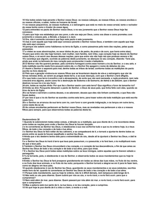 10 Vós todos estais hoje perante o Senhor vosso Deus: os vossos cabeças, as vossas tribos, os vossos anciãos e
os vossos oficiais, a saber, todos os homens de Israel,
11 os vossos pequeninos, as vossas mulheres, e o estrangeiro que está no meio do vosso arraial, tanto o rachador
da vossa lenha como o tirador da vossa água;
12 para entrardes no pacto do Senhor vosso Deus, e no seu juramento que o Senhor vosso Deus hoje faz
convosco;
13 para que hoje vos estabeleça por seu povo, e ele vos seja por Deus, como vos disse e como prometeu com
juramento a vossos pais, a Abraão, a Isaque e a Jacó.
14 Ora, não é somente convosco que faço este pacto e este juramento,
15 mas é com aquele que hoje está aqui conosco perante o Senhor nosso Deus, e também com aquele que hoje
não está aqui conosco
16 (porque vós sabeis como habitamos na terra do Egito, e como passamos pelo meio das nações, pelas quais
passastes;
17 e vistes as suas abominações, os seus ídolos de pau e de pedra, de prata e de ouro, que havia entre elas);
18 para que entre vós não haja homem, nem mulher, nem família, nem tribo, cujo coração hoje se desvie do Senhor
nosso Deus, e vá servir aos deuses dessas nações; para que entre vós não haja raiz que produza veneno e fel,
19 e aconteça que alguém, ouvindo as palavras deste juramento, se abençoe no seu coração, dizendo: Terei paz,
ainda que ande na teimosia do meu coração para acrescentar à sede a bebedeira.
20 O Senhor não lhe quererá perdoar, pelo contrário fumegará contra esse homem a ira do Senhor, e o seu zelo, e
toda maldição escrita neste livro pousará sobre ele, e o Senhor lhe apagará o nome de debaixo do céu.
21 Assim o Senhor o separará para mal, dentre todas as tribos de Israel, conforme todas as maldições do pacto
escrito no livro desta lei.
22 Pelo que a geração vindoura-os vossos filhos que se levantarem depois de vós-e o estrangeiro que vier de
terras remotas dirão, ao verem as pragas desta terra, e as suas doenças, com que o Senhor a terá afligido,
23 e que toda a sua terra é enxofre e sal e abrasamento, de sorte que não será semeada, e nada produzirá, nem nela
crescerá erva alguma, assim como foi a destruição de Sodoma e de Gomorra, de Admá e de Zeboim, que o Senhor
destruiu na sua ira e no seu furor;
24 sim, todas as nações dirão: Por que fez o Senhor assim com esta terra? Que significa o furor de tamanha ira?
25 Então se dirá: Porquanto deixaram o pacto do Senhor, o Deus de seus pais, que tinha feito com eles, quando os
tirou da terra do Egito;
26 e se foram e serviram a outros deuses, e os adoraram; deuses que eles não tinham conhecido, e que lhes não
foram dados;
27 por isso é que a ira do Senhor se acendeu contra esta terra, para trazer sobre ela toda maldição que está escrita
neste livro;
28 e o Senhor os arrancou da sua terra com ira, com furor e com grande indignação, e os lançou em outra terra,
como neste dia se vê.
29 As coisas encobertas pertencem ao Senhor nosso Deus, mas as reveladas nos pertencem a nós e a nossos
filhos para sempre, para que observemos todas as palavras desta lei.



Deuteronômio 30
1 Quando te sobrevierem todas estas coisas, a bênção ou a maldição, que pus diante de ti, e te recordares delas
entre todas as nações para onde o Senhor teu Deus te houver lançado,
2 e te converteres ao Senhor teu Deus, e obedeceres à sua voz conforme tudo o que eu te ordeno hoje, tu e teus
filhos, de todo o teu coração e de toda a tua alma,
3 o Senhor teu Deus te fará voltar do teu cativeiro, e se compadecerá de ti, e tornará a ajuntar-te dentre todos os
povos entre os quais te houver espalhado o senhor teu Deus.
4 Ainda que o teu desterro tenha sido para a extremidade do céu, desde ali te ajuntará o Senhor teu Deus, e dali te
tomará;
5 e o Senhor teu Deus te trará à terra que teus pais possuíram, e a possuirás; e te fará bem, e te multiplicará mais
do que a teus pais.
6 Também o Senhor teu Deus circuncidará o teu coração, e o coração de tua descendência, a fim de que ames ao
Senhor teu Deus de todo o teu coração e de toda a tua alma, para que vivas.
7 E o Senhor teu Deus porá todas estas maldições sobre os teus inimigos, sobre aqueles que te tiverem odiado e
perseguido.
8 Tu te tornarás, pois, e obedecerás à voz do Senhor, e observarás todos os seus mandamentos que eu hoje te
ordeno.
9 Então o Senhor teu Deus te fará prosperar grandemente em todas as obras das tuas mãos, no fruto do teu ventre,
e no fruto dos teus animais, e no fruto do teu solo; porquanto o Senhor tornará a alegrar-se em ti para te fazer bem,
como se alegrou em teus pais;
10 quando obedeceres à voz do Senhor teu Deus, guardando os seus mandamentos e os seus estatutos, escritos
neste livro da lei; quando te converteres ao Senhor teu Deus de todo o teu coração e de toda a tua alma.
11 Porque este mandamento, que eu hoje te ordeno, não te é difícil demais, nem tampouco está longe de ti.
12 Não está no céu para dizeres: Quem subirá por nós ao céu, e no-lo trará, e no-lo fará ouvir, para que o
cumpramos?
13 Nem está além do mar, para dizeres: Quem passará por nós além do mar, e no-lo trará, e no-lo fará ouvir, para
que o cumpramos?
14 Mas a palavra está mui perto de ti, na tua boca, e no teu coração, para a cumprires.
15 Vê que hoje te pus diante de ti a vida e o bem, a morte e o mal.
 