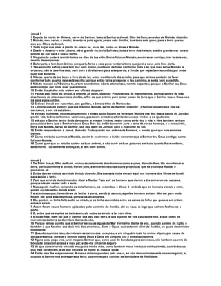 Josué 1
1 Depois da morte de Moisés, servo do Senhor, falou o Senhor a Josué, filho de Num, servidor de Moisés, dizendo:
2 Moisés, meu servo, é morto; levanta-te pois agora, passa este Jordão, tu e todo este povo, para a terra que eu
dou aos filhos de Israel.
3 Todo lugar que pisar a planta do vosso pé, vo-lo dei, como eu disse a Moisés.
4 Desde o deserto e este Líbano, até o grande rio, o rio Eufrates, toda a terra dos heteus, e até o grande mar para o
poente do sol, será o vosso termo.
5 Ninguém te poderá resistir todos os dias da tua vida. Como fui com Moisés, assim serei contigo; não te deixarei,
nem te desampararei.
6 Esforça-te, e tem bom ânimo, porque tu farás a este povo herdar a terra que jurei a seus pais lhes daria.
7 Tão-somente esforça-te e tem mui bom ânimo, cuidando de fazer conforme toda a lei que meu servo Moisés te
ordenou; não te desvies dela, nem para a direita nem para a esquerda, a fim de que sejas bem sucedido por onde
quer que andares.
8 Não se aparte da tua boca o livro desta lei, antes medita nele dia e noite, para que tenhas cuidado de fazer
conforme tudo quanto nele está escrito; porque então farás prosperar o teu caminho, e serás bem sucedido.
9 Não to mandei eu? Esforça-te, e tem bom ânimo; não te atemorizes, nem te espantes; porque o Senhor teu Deus
está contigo, por onde quer que andares.
10 Então Josué deu esta ordem aos oficiais do povo:
11 Passai pelo meio do arraial, e ordenai ao povo, dizendo: Provede-vos de mantimentos, porque dentro de três
dias haveis de atravessar este Jordão, a fim de que entreis para tomar posse da terra que o Senhor vosso Deus vos
dá para a possuirdes.
12 E disse Josué aos rubenitas, aos gaditas, e à meia tribo de Manassés:
13 Lembrai-vos da palavra que vos mandou Moisés, servo do Senhor, dizendo: O Senhor vosso Deus vos dá
descanso, e vos dá esta terra.
14 Vossas mulheres, vossos pequeninos e vosso gado fiquem na terra que Moisés vos deu desta banda do Jordão;
porém vós, todos os homens valorosos, passareis armados adiante de vossos irmãos e os ajudareis;
15 até que o Senhor tenha dado descanso: a vossos irmãos, assim como vo-lo deu a vós, e eles também tenham
possuído a terra que o Senhor vosso Deus lhes dá; então tornareis para a terra da vossa herança, e a possuireis,
terra que Moisés, servo do Senhor, vos deu além do Jordão, para o nascente do sol.
16 Então responderam a Josué, dizendo: Tudo quanto nos ordenaste faremos, e aonde quer que nos enviares
iremos.
17 Como em tudo ouvimos a Moisés, assim te ouviremos a ti; tão-somente seja o Senhor teu Deus contigo, como
foi com Moisés.
18 Quem quer que se rebelar contra as tuas ordens, e não ouvir as tuas palavras em tudo quanto lhe mandares,
será morto. Tão-somente esforça-te, e tem bom ânimo.



Josué 2
1 De Sitim Josué, filho de Num, enviou secretamente dois homens como espias, dizendo-lhes: Ide reconhecer a
terra, particularmente a Jericó. Foram pois, e entraram na casa duma prostituta, que se chamava Raabe, e
pousaram ali.
2 Então deu-se notícia ao rei de Jericó, dizendo: Eis que esta noite vieram aqui uns homens dos filhos de Israel,
para espiar a terra.
3 Pelo que o rei de Jericó mandou dizer a Raabe: Faze sair os homens que vieram a ti e entraram na tua casa,
porque vieram espiar toda a terra.
4 Mas aquela mulher, tomando os dois homens, os escondeu, e disse: é verdade que os homens vieram a mim,
porém eu não sabia donde eram;
5 e aconteceu que, havendo-se de fechar a porta, sendo já escuro, aqueles homens saíram. Não sei para onde
foram; ide após eles depressa, porque os alcançareis.
6 Ela, porém, os tinha feito subir ao eirado, e os tinha escondido entre as canas do linho que pusera em ordem
sobre o eirado.
7 Assim foram esses homens após eles pelo caminho do Jordão, até os vaus; e, logo que saíram, fechou-se a
porta.
8 E, antes que os espias se deitassem, ela subiu ao eirado a ter com eles,
9 e disse-lhes: Bem sei que o Senhor vos deu esta terra, e que o pavor de vós caiu sobre nós, e que todos os
moradores da terra se derretem diante de vós.
10 Porque temos ouvido que o Senhor secou as águas do Mar Vermelho diante de vós, quando saístes do Egito, e
também o que fizestes aos dois reis dos amorreus, Siom e Ogue, que estavam além de Jordão, os quais destruístes
totalmente.
11 Quando ouvimos isso, derreteram-se os nossos corações, e em ninguém mais há ânimo algum, por causa da
vossa presença; porque o Senhor vosso Deus é Deus em cima no céu e embaixo na terra.
12 Agora pois, peço-vos, jurai-me pelo Senhor que, como usei de bondade para convosco, vós também usareis de
bondade para com a casa e meu pai; e dai-me um sinal seguro
13 de que conservareis em vida meu pai e minha mãe, como também meus irmãos e minhas irmãs, com todos os
que lhes pertencem, e de que livrareis da morte as nossas vidas.
14 Então eles lhe responderam: A nossa vida responderá pela vossa, se não denunciardes este nosso negócio; e,
quando o Senhor nos entregar esta terra, usaremos para contigo de bondade e de fidelidade.
 