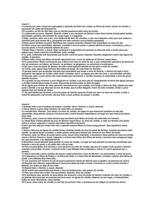 Josué 3
1 Levantou-se, pois, Josué de madrugada e, partindo de Sitim ele e todos os filhos de Israel, vieram ao Jordão; e
pousaram ali, antes de atravessá-lo.
2 E sucedeu, ao fim de três dias, que os oficiais passaram pelo meio do arraial,
3 e ordenaram ao povo, dizendo: Quando virdes a arca da pacto do Senhor vosso Deus sendo levada pelos levitas
sacerdotes, partireis vós também do vosso lugar, e a seguireis
4 (haja, contudo, entre vós e ela, uma distância de dois mil côvados, e não vos chegueis a ela), para que saibais o
caminho pelo qual haveis de ir, porquanto por este caminho nunca dantes passastes.
5 Disse Josué também ao povo: Santificai-vos, porque amanhã o Senhor fará maravilhas no meio de vós.
6 E falou Josué aos sacerdotes, dizendo: Levantai a arca do pacto, e passai adiante do povo. Levantaram, pois, a
arca do pacto, e foram andando adiante do povo.
7 Então disse o Senhor a Josué: Hoje começarei a engrandecer-te perante os olhos de todo o Israel, para que
saibam que, assim como fui com Moisés, serei contigo.
8 Tu, pois, ordenarás aos sacerdotes que levam a arca do pacto, dizendo: Quando chegardes à beira das águas de
Jordão, aí parareis.
9 Disse então Josué aos filhos de Israel: Aproximai-vos, e ouvi as palavras do Senhor vosso Deus.
10 E acrescentou: Nisto conhecereis que o Deus vivo está no meio de vós, e que certamente expulsará de diante de
vós os cananeus, os heteus, os heveus, os perizeus, os girgaseus, os amorreus e os jebuseus.
11 Eis que a arca do pacto do Senhor de toda a terra passará adiante de vós para o meio do Jordão.
12 Tomai, pois, agora doze homens das tribos de Israel, de cada tribo um homem;
13 porque assim que as plantas dos pés dos sacerdotes que levam a arca do Senhor, o Senhor de toda a terra,
pousarem nas águas do Jordão, estas serão cortadas, isto é, as águas que vêm de cima, e, amontoadas, pararão.
14 Quando, pois, o povo partiu das suas tendas para atravessar o Jordão, levando os sacerdotes a arca do pacto
adiante do povo,
15 e quando os que levavam a arca chegaram ao Jordão, e os seus pés se mergulharam na beira das águas (porque
o Jordão transbordava todas as suas ribanceiras durante todos os dias da sega),
16 as águas que vinham de cima, parando, levantaram-se num montão, mui longe, à altura de Adã, cidade que está
junto a Zaretã; e as que desciam ao mar da Arabá, que é o Mar Salgado, foram de todo cortadas. Então o povo
passou bem em frente de Jericó.
17 Os sacerdotes que levavam a arca do pacto do Senhor pararam firmes em seco no meio do Jordão, e todo o
Israel foi passando a pé enxuto, até que todo o povo acabou de passar o Jordão.



Josué 4
1 Quando todo o povo acabara de passar o Jordão, falou o Senhor a Josué, dizendo:
2 Tomai dentre o povo doze homens, de cada tribo um homem;
3 e mandai-lhes, dizendo: Tirai daqui, do meio do Jordão, do lugar em que estiveram parados os pés dos
sacerdotes, doze pedras, levai-as convosco para a outra banda e depositai-as no lugar em que haveis de passar
esta noite.
4 Chamou, pois, Josué os doze homens que escolhera dos filhos de Israel, de cada tribo um homem;
5 e disse-lhes: Passai adiante da arca do Senhor vosso Deus, ao meio do Jordão, e cada um levante uma pedra
sobre o ombro, segundo o número das tribos dos filhos de Israel;
6 para que isto seja por sinal entre vós; e quando vossos filhos no futuro perguntarem: Que significam estas
pedras?
7 direis a eles que as águas do Jordão foram cortadas diante da arca do pacto de Senhor; quando ela passou pelo
Jordão, as águas foram cortadas; e estas pedras serão para sempre por memorial aos filhos de Israel.
8 Fizeram, pois, os filhos de Israel assim como Josué tinha ordenado, e levantaram doze pedras do meio do Jordão
como o Senhor dissera a Josué, segundo o número das tribos dos filhos de Israel; e levaram-nas consigo ao lugar
em que pousaram, e as depositaram ali.
9 Amontoou Josué também doze pedras no meio do Jordão, no lugar em que pararam os pés dos sacerdotes que
levavam a arca do pacto; e ali estão até o dia de hoje.
10 Pois os sacerdotes que levavam a arca pararam no meio do Jordão, até que se cumpriu tudo quanto o Senhor
mandara Josué dizer ao povo, conforme tudo o que Moisés tinha ordenado a Josué. E o povo apressou-se, e
passou.
11 Assim que todo o povo acabara de passar, então passaram a arca do Senhor e os sacerdotes, à vista do povo.
12 E passaram os filhos de Rúben e os filhos de Gade, e a meia tribo de Manassés, armados, adiante dos filhos de
Israel, como Moisés lhes tinha dito;
13 uns quarenta mil homens em pé de guerra passaram diante do Senhor para a batalha, às planícies de Jericó.
14 Naquele dia e Senhor engrandeceu a Josué aos olhos de todo o Israel; e temiam-no, como haviam temido a
Moisés, por todos os dias da sua vida.
15 Depois falou o Senhor a Josué, dizendo:
16 Dá ordem aos sacerdotes que levam a arca do testemunho, que subam do Jordão.
17 Pelo que Josué deu ordem aos sacerdotes, dizendo: Subi do Jordão.
18 E aconteceu que, quando os sacerdotes que levavam a arca do pacto do Senhor subiram do meio do Jordão, e
as plantas dos seus pés se puseram em terra seca, as águas do Jordão voltaram ao seu lugar, e trasbordavam
todas as suas ribanceiras, como dantes.
19 O povo, pois, subiu do Jordão no dia dez do primeiro mês, e acampou-se em Gilgal, ao oriente de Jericó.
 