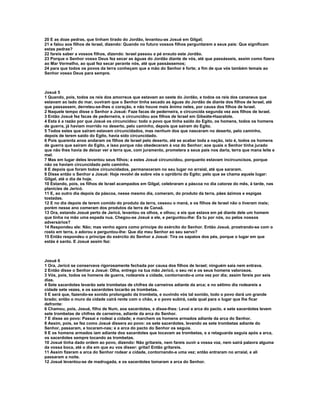 20 E as doze pedras, que tinham tirado do Jordão, levantou-as Josué em Gilgal;
21 e falou aos filhos de Israel, dizendo: Quando no futuro vossos filhos perguntarem a seus pais: Que significam
estas pedras?
22 fareis saber a vossos filhos, dizendo: Israel passou a pé enxuto este Jordão.
23 Porque o Senhor vosso Deus fez secar as águas do Jordão diante de vós, até que passásseis, assim como fizera
ao Mar Vermelho, ao qual fez secar perante nós, até que passássemos;
24 para que todos os povos da terra conheçam que a mão do Senhor é forte; a fim de que vós também temais ao
Senhor vosso Deus para sempre.



Josué 5
1 Quando, pois, todos os reis dos amorreus que estavam ao oeste do Jordão, e todos os reis dos cananeus que
estavam ao lado do mar, ouviram que o Senhor tinha secado as águas do Jordão de diante dos filhos de Israel, até
que passassem, derreteu-se-lhes o coração, e não houve mais ânimo neles, por causa dos filhos de Israel.
2 Naquele tempo disse o Senhor a Josué: Faze facas de pederneira, e circuncida segunda vez aos filhos de Israel.
3 Então Josué fez facas de pederneira, e circuncidou aos filhos de Israel em Gibeáte-Haaralote.
4 Esta é a razão por que Josué os circuncidou: todo o povo que tinha saído do Egito, os homens, todos os homens
de guerra, já haviam morrido no deserto, pelo caminho, depois que saíram do Egito.
5 Todos estes que saíram estavam circuncidados, mas nenhum dos que nasceram no deserto, pelo caminho,
depois de terem saído do Egito, havia sido circuncidado.
6 Pois quarenta anos andaram os filhos de Israel pelo deserto, até se acabar toda a nação, isto é, todos os homens
de guerra que saíram do Egito, e isso porque não obedeceram à voz do Senhor; aos quais o Senhor tinha jurado
que não lhes havia de deixar ver a terra que, com juramento, prometera a seus pais nos daria, terra que mana leite e
mel.
7 Mas em lugar deles levantou seus filhos; a estes Josué circuncidou, porquanto estavam incircuncisos, porque
não os haviam circuncidado pelo caminho.
8 E depois que foram todos circuncidados, permaneceram no seu lugar no arraial, até que sararam.
9 Disse então o Senhor a Josué: Hoje revolvi de sobre vós o opróbrio do Egito; pelo que se chama aquele lugar:
Gilgal, até o dia de hoje.
10 Estando, pois, os filhos de Israel acampados em Gilgal, celebraram a páscoa no dia catorze do mês, à tarde, nas
planícies de Jericó.
11 E, ao outro dia depois da páscoa, nesse mesmo dia, comeram, do produto da terra, pães ázimos e espigas
tostadas.
12 E no dia depois de terem comido do produto da terra, cessou o maná, e os filhos de Israel não o tiveram mais;
porém nesse ano comeram dos produtos da terra de Canaã.
13 Ora, estando Josué perto de Jericó, levantou os olhos, e olhou; e eis que estava em pé diante dele um homem
que tinha na mão uma espada nua. Chegou-se Josué a ele, e perguntou-lhe: És tu por nós, ou pelos nossos
adversários?
14 Respondeu ele: Não; mas venho agora como príncipe do exército do Senhor. Então Josué, prostrando-se com o
rosto em terra, o adorou e perguntou-lhe: Que diz meu Senhor ao seu servo?
15 Então respondeu o príncipe do exército do Senhor a Josué: Tira os sapatos dos pés, porque o lugar em que
estás é santo. E Josué assim fez:



Josué 6
1 Ora, Jericó se conservava rigorosamente fechada por causa dos filhos de Israel; ninguém saía nem entrava.
2 Então disse o Senhor a Josué: Olha, entrego na tua mão Jericó, o seu rei e os seus homens valorosos.
3 Vós, pois, todos os homens de guerra, rodeareis a cidade, contornando-a uma vez por dia; assim fareis por seis
dias.
4 Sete sacerdotes levarão sete trombetas de chifres de carneiros adiante da arca; e no sétimo dia rodeareis a
cidade sete vezes, e os sacerdotes tocarão as trombetas.
5 E será que, fazendo-se sonido prolongado da trombeta, e ouvindo vós tal sonido, todo o povo dará um grande
brado; então o muro da cidade cairá rente com o chão, e o povo subirá, cada qual para o lugar que lhe ficar
defronte:
6 Chamou, pois, Josué, filho de Num, aos sacerdotes, e disse-lhes: Levai a arca do pacto, e sete sacerdotes levem
sete trombetas de chifres de carneiros, adiante da arca do Senhor.
7 E disse ao povo: Passai e rodeai a cidade; e marchem os homens armados adiante da arca do Senhor.
8 Assim, pois, se fez como Josué dissera ao povo: os sete sacerdotes, levando as sete trombetas adiante do
Senhor, passaram, e tocaram-nas; e a arca do pacto do Senhor os seguia.
9 E os homens armados iam adiante dos sacerdotes que tocavam as trombetas, e a retaguarda seguia após a arca,
os sacerdotes sempre tocando as trombetas.
10 Josué tinha dado ordem ao povo, dizendo: Não gritareis, nem fareis ouvir a vossa voz, nem sairá palavra alguma
da vossa boca, até o dia em que eu vos disser: gritai! Então gritareis.
11 Assim fizeram a arca do Senhor rodear a cidade, contornando-a uma vez; então entraram no arraial, e ali
passaram a noite.
12 Josué levantou-se de madrugada, e os sacerdotes tomaram a arca do Senhor.
 