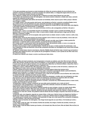 13 Os sete sacerdotes que levavam as sete trombetas de chifres de carneiros adiante da arca da Senhor iam
andando, tocando as trombetas; os homens armados iam adiante deles, e a retaguarda seguia atrás da arca do
Senhor, os sacerdotes sempre tocando as trombetas.
14 E rodearam a cidade uma vez no segundo dia, e voltaram ao arraial. Assim fizeram por seis dias.
15 No sétimo dia levantaram-se bem de madrugada, e da mesma maneira rodearam a cidade sete vezes; somente
naquele dia rodearam-na sete vezes.
16 E quando os sacerdotes pela sétima vez tocavam as trombetas, disse Josué ao povo: Gritai, porque o Senhor
vos entregou a cidade.
17 A cidade, porém, com tudo quanto nela houver, será danátema ao Senhor; somente a prostituta Raabe viverá,
ela e todos os que com ela estiverem em casa, porquanto escondeu os mensageiros que enviamos.
18 Mas quanto a vós, guardai-vos do anátema, para que, depois de o terdes feito tal, não tomeis dele coisa alguma,
e não façais anátema o arraial de Israel, e o perturbeis.
19 Contudo, toda a prata, e o ouro, e os vasos de bronze e de ferro, são consagrados ao Senhor; irão para o
tesouro do Senhor.
20 Gritou, pois, o povo, e os sacerdotes tocaram as trombetas; ouvindo o povo o sonido da trombeta, deu um
grande brado, e o muro caiu rente com o chão, e o povo subiu à cidade, cada qual para o lugar que lhe ficava
defronte, e tomaram a cidade:
21 E destruíram totalmente, ao fio da espada, tudo quanto havia na cidade, homem e mulher, menino e velho, bois,
ovelhas e jumentos.
22 Então disse Josué aos dois homens que tinham espiado a terra: Entrai na casa da prostituta, e tirai-a dali com
tudo quanto tiver, como lhe prometestes com juramento.
23 Entraram, pois, os mancebos espias, e tiraram Raabe, seu pai, sua mãe, seus irmãos, e todos quantos lhe
pertenciam; e, trazendo todos os seus parentes, os puseram fora do arraial de Israel.
24 A cidade, porém, e tudo quanto havia nela queimaram a fogo; tão-somente a prata, e o ouro, e os vasos de
bronze e de ferro, colocaram-nos no tesouro da casa do Senhor.
25 Assim Josué poupou a vida à prostituta Raabe, à família de seu pai, e a todos quantos lhe pertenciam; e ela
ficou habitando no meio de Israel até o dia de hoje, porquanto escondera os mensageiros que Josué tinha enviado
a espiar a Jericó.
26 Também nesse tempo Josué os esconjurou, dizendo: Maldito diante do Senhor seja o homem que se levantar e
reedificar esta cidade de Jericó; com a perda do seu primogênito a fundará, e com a perda do seu filho mais novo
lhe colocará as portas.
27 Assim era o Senhor com Josué; e corria a sua fama por toda a terra.



Josué 7
1 Mas os filhos de Israel cometeram uma transgressão no tocante ao anátema, pois Acã, filho de Carmi, filho de
Zabdi, filho de Zerá, da tribo de Judá, tomou do anátema; e a ira do Senhor se acendeu contra os filhos de Israel.
2 Josué enviou de Jericó alguns homens a Ai, que está junto a Bete-Áven ao Oriente de Betel, e disse-lhes: Subi, e
espiai a terra. Subiram, pois, aqueles homens, e espiaram a Ai.
3 Voltaram a Josué, e disseram-lhe: Não suba todo o povo; subam uns dois ou três mil homens, e destruam a Ai.
Não fatigues ali a todo o povo, porque os habitantes são poucos.
4 Assim, subiram lá do povo cerca de três mil homens, os quais fugiram diante dos homens de Ai.
5 E os homens de Ai mataram deles cerca de trinta e seis e, havendo-os perseguido desde a porta até Sebarim,
bateram-nos na descida; e o coração do povo se derreteu e se tornou como água.
6 Então Josué rasgou as suas vestes, e se prostrou com o rosto em terra perante a arca do Senhor até a tarde, ele e
os anciãos de Israel; e deitaram pó sobre as suas cabeças.
7 E disse Josué: Ah, Senhor Deus! por que fizeste a este povo atravessar o Jordão, para nos entregares nas mãos
dos amorreus, para nos fazeres perecer? Oxalá nos tivéssemos contentado em morarmos além do Jordão.
8 Ah, Senhor! que direi, depois que Israel virou as costas diante dos seus inimigos?
9 Pois os cananeus e todos os moradores da terra o ouvirão e, cercando-nos, exterminarão da terra o nosso nome;
e então, que farás pelo teu grande nome?
10 Respondeu o Senhor a Josué: Levanta-te! por que estás assim prostrado com o rosto em terra?
11 Israel pecou; eles transgrediram o meu pacto que lhes tinha ordenado; tomaram do anátema, furtaram-no e,
dissimulando, esconderam-no entre a sua bagagem.
12 Por isso os filhos de Israel não puderam subsistir perante os seus inimigos, viraram as costas diante deles,
porquanto se fizeram anátema. Não serei mais convosco, se não destruirdes o anátema do meio de vós.
13 Levanta-te santifica o povo, e dize-lhe: Santificai-vos para amanhã, pois assim diz o Senhor, o Deus de Israel:
Anátema há no meio de ti, Israel; não poderás suster-te diante dos teus inimigos, enquanto não tirares do meio de ti
o anátema.
14 Amanhã, pois, vos chegareis, segundo as vossas tribos; a tribo que o Senhor tomar se chegará por famílias; a
família que o Senhor tomar se chegará por casas; e a casa que o Senhor tomar se chegará homem por homem.
15 E aquele que for tomado com o anátema, será queimado no fogo, ele e tudo quanto tiver, porquanto transgrediu
o pacto do Senhor, e fez uma loucura em Israel.
16 Então Josué se levantou de madrugada, e fez chegar Israel segundo as suas tribos, e foi tomada por sorte a
tribo de Judá;
17 fez chegar a tribo de Judá, e foi tomada a família dos zeraítas; fez chegar a família dos zeraítas, homem por
homem, e foi tomado Zabdi;
18 fez chegar a casa de Zabdi, homem por homem, e foi tomado Acã, filho de Carmi, filho de Zabdi, filho de Zerá, da
tribo de Judá.
 