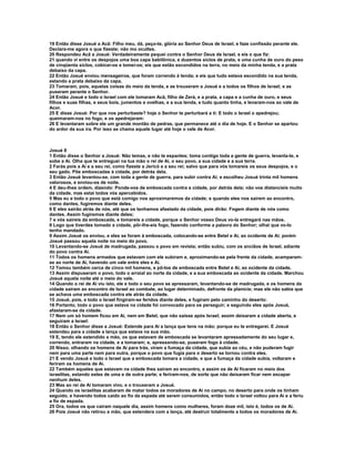 19 Então disse Josué a Acã: Filho meu, dá, peço-te, glória ao Senhor Deus de Israel, e faze confissão perante ele.
Declara-me agora o que fizeste; não mo ocultes.
20 Respondeu Acã a Josué: Verdadeiramente pequei contra o Senhor Deus de Israel, e eis o que fiz:
21 quando vi entre os despojos uma boa capa babilônica, e duzentos siclos de prata, e uma cunha de ouro do peso
de cinqüenta siclos, cobicei-os e tomei-os; eis que estão escondidos na terra, no meio da minha tenda, e a prata
debaixo da capa.
22 Então Josué enviou mensageiros, que foram correndo à tenda; e eis que tudo estava escondido na sua tenda,
estando a prata debaixo da capa.
23 Tomaram, pois, aquelas coisas do meio da tenda, e as trouxeram a Josué e a todos os filhos de Israel; e as
puseram perante o Senhor.
24 Então Josué e todo o Israel com ele tomaram Acã, filho de Zerá, e a prata, a capa e a cunha de ouro, e seus
filhos e suas filhas, e seus bois, jumentos e ovelhas, e a sua tenda, e tudo quanto tinha, e levaram-nos ao vale de
Acor.
25 E disse Josué: Por que nos perturbaste? hoje o Senhor te perturbará a ti: E todo o Israel o apedrejou;
queimaram-nos no fogo, e os apedrejaram:
26 E levantaram sobre ele um grande montão de pedras, que permanece até o dia de hoje. E o Senhor se apartou
do ardor da sua ira. Por isso se chama aquele lugar até hoje o vale de Acor.



Josué 8
1 Então disse o Senhor a Josué: Não temas, e não te espantes; toma contigo toda a gente de guerra, levanta-te, e
sobe a Ai. Olha que te entreguei na tua mão o rei de Ai, o seu povo, a sua cidade e a sua terra.
2 Farás pois a Ai e a seu rei, como fizeste a Jericó e a seu rei; salvo que para vós tomareis os seus despojos, e o
seu gado. Põe emboscadas à cidade, por detrás dela.
3 Então Josué levantou-se, com toda a gente de guerra, para subir contra Ai; e escolheu Josué trinta mil homens
valorosos, e enviou-os de noite.
4 E deu-lhes ordem, dizendo: Ponde-vos de emboscada contra a cidade, por detrás dela; não vos distancieis muito
da cidade, mas estai todos vós apercebidos.
5 Mas eu e todo o povo que está comigo nos aproximaremos da cidade; e quando eles nos saírem ao encontro,
como dantes, fugiremos diante deles.
6 E eles sairão atrás de nós, até que os tenhamos afastado da cidade, pois dirão: Fogem diante de nós como
dantes. Assim fugiremos diante deles;
7 e vós saireis da emboscada, e tomareis a cidade, porque o Senhor vosso Deus vo-la entregará nas mãos.
8 Logo que tiverdes tomado a cidade, pôr-lhe-eis fogo, fazendo conforme a palavra do Senhor; olhai que vo-lo
tenho mandado.
9 Assim Josué os enviou, e eles se foram à emboscada, colocando-se entre Betel e Ai, ao ocidente de Ai; porém
Josué passou aquela noite no meio do povo.
10 Levantando-se Josué de madrugada, passou o povo em revista; então subiu, com os anciãos de Israel, adiante
do povo contra Ai.
11 Todos os homens armados que estavam com ele subiram e, aproximando-se pela frente da cidade, acamparam-
se ao norte de Ai, havendo um vale entre eles e Ai.
12 Tomou também cerca de cinco mil homens, e pô-los de emboscada entre Betel e Ai, ao ocidente da cidade.
13 Assim dispuseram o povo, todo o arraial ao norte da cidade, e a sua emboscada ao ocidente da cidade. Marchou
Josué aquela noite até o meio do vale.
14 Quando o rei de Ai viu isto, ele e todo o seu povo se apressaram, levantando-se de madrugada, e os homens da
cidade saíram ao encontro de Israel ao combate, ao lugar determinado, defronte da planície; mas ele não sabia que
se achava uma emboscada contra ele atrás da cidade.
15 Josué, pois, e todo o Israel fingiram-se feridos diante deles, e fugiram pelo caminho do deserto:
16 Portanto, todo o povo que estava na cidade foi convocado para os perseguir; e seguindo eles após Josué,
afastaram-se da cidade.
17 Nem um só homem ficou em Ai, nem em Betel, que não saísse após Israel; assim deixaram a cidade aberta, e
seguiram a Israel:
18 Então o Senhor disse a Josué: Estende para Ai a lança que tens na mão; porque eu te entregarei. E Josué
estendeu para a cidade a lança que estava na sua mão.
19 E, tendo ele estendido a mão, os que estavam de emboscada se levantaram apressadamente do seu lugar e,
correndo, entraram na cidade, e a tomaram; e, apressando-se, puseram fogo à cidade.
20 Nisso, olhando os homens de Ai para trás, viram a fumaça da cidade, que subia ao céu, e não puderam fugir
nem para uma parte nem para outra, porque o povo que fugia para o deserto se tornou contra eles.
21 E vendo Josué e todo o Israel que a emboscada tomara a cidade, e que a fumaça da cidade subia, voltaram e
feriram os homens de Ai.
22 Também aqueles que estavam na cidade lhes saíram ao encontro, e assim os de Ai ficaram no meio dos
israelitas, estando estes de uma e de outra parte; e feriram-nos, de sorte que não deixaram ficar nem escapar
nenhum deles.
23 Mas ao rei de Ai tomaram vivo, e o trouxeram a Josué.
24 Quando os israelitas acabaram de matar todos os moradores de Ai no campo, no deserto para onde os tinham
seguido, e havendo todos caído ao fio da espada até serem consumidos, então todo o Israel voltou para Ai e a feriu
a fio de espada.
25 Ora, todos os que caíram naquele dia, assim homens como mulheres, foram doze mil, isto é, todos os de Ai.
26 Pois Josué não retirou a mão, que estendera com a lança, até destruir totalmente a todos os moradores de Ai.
 