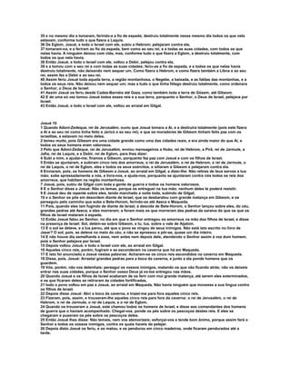 35 e no mesmo dia a tomaram, ferindo-a a fio de espada; destruiu totalmente nesse mesmo dia todos os que nela
estavam, conforme tudo o que fizera a Laquis.
36 De Eglom, Josué, e todo o Israel com ele, subiu a Hebrom; pelejaram contra ela,
37 tomaram-na, e a feriram ao fio da espada, bem como ao seu rei, e a todas as suas cidades, com todos os que
nelas havia. A ninguém deixou com vida, mas, conforme tudo o que fizera a Eglom, a destruiu totalmente, com
todos os que nela havia.
38 Então Josué, e todo o Israel com ele, voltou a Debir, pelejou contra ela,
39 e a tomou com o seu rei e com todas as suas cidades; feriu-as a fio de espada, e a todos os que nelas havia
destruiu totalmente, não deixando nem sequer um. Como fizera a Hebrom, e como fizera também a Libna e ao seu
rei, assim fez a Debir e ao seu rei.
40 Assim feriu Josué toda aquela terra, a região montanhosa, o Negebe, a baixada, e as faldas das montanhas, e a
todos os seus reis. Não deixou nem sequer um; mas a tudo o que tinha fôlego destruiu totalmente, como ordenara
o Senhor, o Deus de Israel:
41 Assim Josué os feriu desde Cades-Barnéia até Gaza, como também toda a terra de Gósem, até Gibeom.
42 E de uma só vez tomou Josué todos esses reis e a sua terra, porquanto o Senhor, o Deus de Israel, pelejava por
Israel.
43 Então Josué, e todo o Israel com ele, voltou ao arraial em Gilgal.



Josué 10
1 Quando Adoni-Zedeque, rei de Jerusalém, ouviu que Josué tomara a Ai, e a destruíra totalmente (pois este fizera
a Ai e ao seu rei como tinha feito a Jericó e ao seu rei), e que os moradores de Gibeom tinham feito paz com os
israelitas, e estavam no meio deles,
2 temeu muito, pois Gibeom era uma cidade grande como uma das cidades reais, e era ainda maior do que Ai, e
todos os seus homens eram valorosos.
3 Pelo que Adoni-Zedeque, rei de Jerusalém, enviou mensageiros a Hoão, rei de Hebrom, a Pirã, rei de Jarmute, a
Jafia, rei de Laquis, e a Debir, rei de Eglom, para lhes dizer:
4 Subi a mim, e ajudai-me; firamos a Gibeom, porquanto fez paz com Josué e com os filhos de Israel.
5 Então se ajuntaram, e subiram cinco reis dos amorreus, o rei de Jerusalém, o rei de Hebrom, o rei de Jarmute, o
rei de Laquis, o rei de Eglom, eles e todos os seus exércitos, e sitiaram a Gibeom e pelejaram contra ela.
6 Enviaram, pois, os homens de Gibeom a Josué, ao arraial em Gilgal, a dizer-lhe: Não retires de teus servos a tua
mão; sobe apressadamente a nós, e livra-nos, e ajuda-nos, porquanto se ajuntaram contra nós todos os reis dos
amorreus, que habitam na região montanhosa.
7 Josué, pois, subiu de Gilgal com toda a gente de guerra e todos os homens valorosos.
8 E o Senhor disse a Josué: Não os temas, porque os entreguei na tua mão; nenhum deles te poderá resistir.
9 E Josué deu de repente sobre eles, tendo marchado a noite toda, subindo de Gilgal;
10 e o Senhor os pôs em desordem diante de Israel, que os desbaratou com grande matança em Gibeom, e os
perseguiu pelo caminho que sobe a Bete-Horom, ferindo-os até Azeca e Maqueda.
11 Pois, quando eles iam fugindo de diante de Israel, à descida de Bete-Horom, o Senhor lançou sobre eles, do céu,
grandes pedras até Azeca, e eles morreram; e foram mais os que morreram das pedras da saraiva do que os que os
filhos de Israel mataram à espada.
12 Então Josué falou ao Senhor, no dia em que o Senhor entregou os amorreus na mão dos filhos de Israel, e disse
na presença de Israel: Sol, detém-se sobre Gibeom, e tu, lua, sobre o vale de Aijalom.
13 E o sol se deteve, e a lua parou, até que o povo se vingou de seus inimigos. Não está isto escrito no livro de
Jasar? O sol, pois, se deteve no meio do céu, e não se apressou a pôr-se, quase um dia inteiro.
14 E não houve dia semelhante a esse, nem antes nem depois dele, atendendo o Senhor assim à voz dum homem;
pois o Senhor pelejava por Israel.
15 Depois voltou Josué, e todo o Israel com ele, ao arraial em Gilgal.
16 Aqueles cinco reis, porém, fugiram e se esconderam na caverna que há em Maqueda.
17 E isto foi anunciado a Josué nestas palavras: Acharam-se os cinco reis escondidos na caverna em Maqueda.
18 Disse, pois, Josué: Arrastai grandes pedras para a boca da caverna, e junto a ela ponde homens que os
guardem.
19 Vós, porém, não vos detenhais; persegui os vossos inimigos, matando os que vão ficando atrás; não os deixeis
entrar nas suas cidades, porque o Senhor vosso Deus já vo-los entregou nas mãos.
20 Quando Josué e os filhos de Israel acabaram de os ferir com mui grande matança, até serem eles exterminados,
e os que ficaram deles se retiraram às cidades fortificadas,
21 todo o povo voltou em paz a Josué, ao arraial em Maqueda. Não havia ninguém que movesse a sua língua contra
os filhos de Israel.
22 Depois disse Josué: Abri a boca da caverna, e trazei-me para fora aqueles cinco reis.
23 Fizeram, pois, assim, e trouxeram-lhe aqueles cinco reis para fora da caverna: o rei de Jerusalém, o rei de
Hebrom, o rei de Jarmute, o rei de Laquis, e o rei de Eglom.
24 Quando os trouxeram a Josué, este chamou todos os homens de Israel, e disse aos comandantes dos homens
de guerra que o haviam acompanhado: Chegai-vos, ponde os pés sobre os pescoços destes reis. E eles se
chegaram e puseram os pés sobre os pescoços deles.
25 Então Josué lhes disse: Não temais, nem vos atemorizeis; esforçai-vos e tende bom ânimo, porque assim fará o
Senhor a todos os vossos inimigos, contra os quais haveis de pelejar.
26 Depois disto Josué os feriu, e os matou, e os pendurou em cinco madeiros, onde ficaram pendurados até a
tarde.
 