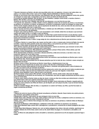 7 Quando clamaram ao Senhor, ele pôs uma escuridão entre vós e os egípcios, e trouxe o mar sobre eles e os
cobriu; e os vossos olhos viram o que eu fiz no Egito. Depois habitastes no deserto muitos dias.
8 Então eu vos trouxe à terra dos amorreus, que habitavam além do Jordão, os quais pelejaram contra vós; porém
os entreguei na vossa mão, e possuístes a sua terra; assim os destruí de diante de vós.
9 Levantou-se também Balaque, filho de Zipor, rei dos moabitas, e pelejou contra Israel; e mandou chamar a
Balaão, filho de Beor, para que vos amaldiçoasse;
10 porém eu não quis ouvir a Balaão; pelo que ele vos abençoou; e eu vos livrei da sua mão.
11 E quando vós, passando o Jordão, viestes a Jericó, pelejaram contra vós os homens de Jericó, e os amorreus,
os perizeus, os cananeus, os heteus, os girgaseus, os heveus e os jebuseus; porém os entreguei na vossa mão.
12 Pois enviei vespões adiante de vós, que os expulsaram de diante de vós, como aos dois reis dos amorreus, não
com a vossa espada, nem com o vosso arco.
13 E eu vos dei uma terra em que não trabalhastes, e cidades que não edificastes, e habitais nelas; e comeis de
vinhas e de olivais que não plantastes.
14 Agora, pois, temei ao Senhor, e servi-o com sinceridade e com verdade; deitai fora os deuses a que serviram
vossos pais dalém do Rio, e no Egito, e servi ao Senhor.
15 Mas, se vos parece mal o servirdes ao Senhor, escolhei hoje a quem haveis de servir; se aos deuses a quem
serviram vossos pais, que estavam além do Rio, ou aos deuses dos amorreus, em cuja terra habitais. Porém eu e a
minha casa serviremos ao Senhor.
16 Então respondeu o povo, e disse: Longe esteja de nós o abandonarmos ao Senhor para servirmos a outros
deuses:
17 porque o Senhor é o nosso Deus; ele é quem nos fez subir, a nós e a nossos pais, da terra do Egito, da casa da
servidão, e quem fez estes grandes sinais aos nossos olhos, e nos preservou por todo o caminho em que
andamos, e entre todos os povos pelo meio dos quais passamos.
18 E o Senhor expulsou de diante de nós a todos esses povos, mesmo os amorreus, que moravam na terra. Nós
também serviremos ao Senhor, porquanto ele é nosso Deus.
19 Então Josué disse ao povo: Não podereis servir ao Senhor, porque é Deus santo, é Deus zeloso, que não
perdoará a vossa transgressão nem os vossos pecados.
20 Se abandonardes ao Senhor e servirdes a deuses estranhos, então ele se tornará, e vos fará o mal, e vos
consumirá, depois de vos ter feito o bem.
21 Disse então o povo a Josué: Não! antes serviremos ao Senhor.
22 Josué, pois, disse ao povo: Sois testemunhas contra vós mesmos e que escolhestes ao Senhor para o servir.
Responderam eles: Somos testemunhas.
23 Agora, pois,-disse Josué-deitai fora os deuses estranhos que há no meio de vós, e inclinai o vosso coração ao
Senhor Deus de Israel.
24 Disse o povo a Josué: Serviremos ao Senhor nosso Deus, e obedeceremos à sua voz.
25 Assim fez Josué naquele dia um pacto com o povo, e lhe deu leis e ordenanças em Siquém.
26 E Josué escreveu estas palavras no livro da lei de Deus; e, tomando uma grande pedra, a pôs ali debaixo do
carvalho que estava junto ao santuário do Senhor,
27 e disse a todo o povo: Eis que esta pedra será por testemunho contra nós, pois ela ouviu todas as palavras que
o Senhor nos falou; pelo que será por testemunho contra vós, para que não negueis o vosso Deus.
28 Então Josué despediu o povo, cada um para a sua herança.
29 Depois destas coisas Josué, filho de Num, servo do Senhor, morreu, tendo cento e dez anos de idade;
30 e o sepultaram no território da sua herança, em Timnate-Sera, que está na região montanhosa de Efraim, para o
norte do monte Gaás.
31 Serviu, pois, Israel ao Senhor todos os dias de Josué, e todos os dias dos anciãos que sobreviveram a Josué e
que sabiam toda a obra que o Senhor tinha feito a favor de Israel.
32 Os ossos de José, que os filhos de Israel trouxeram do Egito, foram enterrados em Siquém, naquela parte do
campo que Jacó comprara aos filhos de Hamor, pai de Siquém, por cem peças de prata, e que se tornara herança
dos filhos de José.
33 Morreu também Eleazar, filho de Arão, e o sepultaram no outeiro de Finéias, seu filho, que lhe fora dado na
região montanhosa de Efraim.


Juízes 1
1 Depois da morte de Josué os filhos de Israel consultaram ao Senhor, dizendo: Quem dentre nós subirá primeiro
aos cananeus, para pelejar contra eles?
2 Respondeu o Senhor: Judá subirá; eis que entreguei a terra na sua mão.
3 Então disse Judá a Simeão, seu irmão: sobe comigo à sorte que me coube, e pelejemos contra os cananeus, e eu
também subirei contigo à tua sorte. E Simeão foi com ele.
4 Subiu, pois, Judá; e o Senhor lhes entregou nas mãos os cananeus e os perizeus; e bateram deles em Bezeque
dez mil homens.
5 Acharam em Bezeque a Adoni-Bezeque, e pelejaram contra ele; e bateram os cananeus e os perizeus.
6 Mas Adoni-Bezeque fugiu; porém eles o perseguiram e, prendendo-o, cortaram-lhe os dedos polegares das mãos
e dos pés.
7 Então disse Adoni-Bezeque: Setenta reis, com os dedos polegares das mãos e dos pés cortados, apanhavam as
migalhas debaixo da minha mesa; assim como eu fiz, assim Deus me pagou. E o trouxeram a Jerusalém, e ali
morreu.
8 Ora, os filhos de Judá pelejaram contra Jerusalém e, tomando-a, passaram-na ao fio da espada e puseram fogo à
cidade.
 