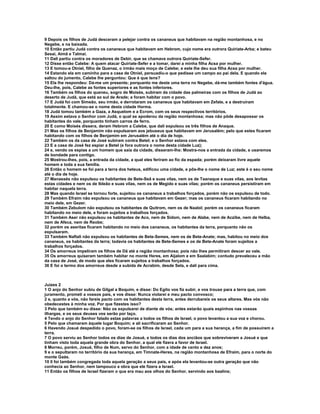 9 Depois os filhos de Judá desceram a pelejar contra os cananeus que habitavam na região montanhosa, e no
Negebe, e na baixada.
10 Então partiu Judá contra os cananeus que habitavam em Hebrom, cujo nome era outrora Quiriate-Arba; e bateu
Sesai, Aimã e Talmai.
11 Dali partiu contra os moradores de Debir, que se chamava outrora Quiriate-Sefer.
12 Disse então Calebe: A quem atacar Quiriate-Sefer e a tomar, darei a minha filha Acsa por mulher.
13 E tomou-a Otniel, filho de Quenaz, o irmão mais moço de Calebe; e este lhe deu sua filha Acsa por mulher.
14 Estando ela em caminho para a casa de Otniel, persuadiu-o que pedisse um campo ao pai dela. E quando ela
saltou do jumento, Calebe lhe perguntou: Que é que tens?
15 Ela lhe respondeu: Dá-me um presente; porquanto me deste uma terra no Negebe, dá-me também fontes d'água.
Deu-lhe, pois, Calebe as fontes superiores e as fontes inferiores.
16 Também os filhos do queneu, sogro de Moisés, subiram da cidade das palmeiras com os filhos de Judá ao
deserto de Judá, que está ao sul de Arade; e foram habitar com o povo.
17 E Judá foi com Simeão, seu irmão, e derrotaram os cananeus que habitavam em Zefate, e a destruíram
totalmente. E chamou-se o nome desta cidade Horma.
18 Judá tomou também a Gaza, a Asquelom e a Ecrom, com os seus respectivos territórios.
19 Assim estava o Senhor com Judá, o qual se apoderou da região montanhosa; mas não pôde desapossar os
habitantes do vale, porquanto tinham carros de ferro.
20 E como Moisés dissera, deram Hebrom a Calebe, que dali expulsou os três filhos de Anaque.
21 Mas os filhos de Benjamim não expulsaram aos jebuseus que habitavam em Jerusalém; pelo que estes ficaram
habitando com os filhos de Benjamim em Jerusalém até o dia de hoje.
22 Também os da casa de José subiram contra Betel; e o Senhor estava com eles.
23 E a casa de José fez espiar a Betel (e fora outrora o nome desta cidade Luz);
24 e, vendo os espias a um homem que saía da cidade, disseram-lhe: Mostra-nos a entrada da cidade, e usaremos
de bondade para contigo.
25 Mostrou-lhes, pois, a entrada da cidade, a qual eles feriram ao fio da espada; porém deixaram livre aquele
homem e toda a sua família.
26 Então o homem se foi para a terra dos heteus, edificou uma cidade, e pôs-lhe o nome de Luz; este é o seu nome
até o dia de hoje.
27 Manassés não expulsou os habitantes de Bete-Seã e suas vilas, nem os de Taanaque e suas vilas, aos levitas
estas cidades e nem os de Ibleão e suas vilas, nem os de Megido e suas vilas; porém os cananeus persistiram em
habitar naquela terra.
28 Mas quando Israel se tornou forte, sujeitou os cananeus a trabalhos forçados, porém não os expulsou de todo.
29 Também Efraim não expulsou os cananeus que habitavam em Gezer; mas os cananeus ficaram habitando no
meio dele, em Gezer.
30 Também Zebulom não expulsou os habitantes de Quitrom, nem os de Naalol; porém os cananeus ficaram
habitando no meio dele, e foram sujeitos a trabalhos forçados.
31 Também Aser não expulsou os habitantes de Aco, nem de Sidom, nem de Alabe, nem de Aczibe, nem de Helba,
nem de Afeca, nem de Reobe;
32 porém os aseritas ficaram habitando no meio dos cananeus, os habitantes da terra, porquanto não os
expulsaram.
33 Também Naftali não expulsou os habitantes de Bete-Semes, nem os de Bete-Anate; mas, habitou no meio dos
cananeus, os habitantes da terra; todavia os habitantes de Bete-Semes e os de Bete-Anate foram sujeitos a
trabalhos forçados.
34 Os amorreus impeliram os filhos de Dã até a região montanhosa; pois não lhes permitiram descer ao vale.
35 Os amorreus quiseram também habitar no monte Heres, em Aijalom e em Saalabim; contudo prevaleceu a mão
da casa de José, de modo que eles ficaram sujeitos a trabalhos forçados.
36 E foi o termo dos amorreus desde a subida de Acrabim, desde Sela, e dali para cima.



Juízes 2
1 O anjo do Senhor subiu de Gilgal a Boquim, e disse: Do Egito vos fiz subir, e vos trouxe para a terra que, com
juramento, prometi a vossos pais, e vos disse: Nunca violarei e meu pacto convosco;
2 e, quanto a vós, não fareis pacto com os habitantes desta terra, antes derrubareis os seus altares. Mas vós não
obedecestes à minha voz. Por que fizestes isso?
3 Pelo que também eu disse: Não os expulsarei de diante de vós; antes estarão quais espinhos nas vossas
ilhargas, e os seus deuses vos serão por laço.
4 Tendo o anjo do Senhor falado estas palavras a todos os filhos de Israel, o povo levantou a sua voz e chorou.
5 Pelo que chamaram àquele lugar Boquim; e ali sacrificaram ao Senhor.
6 Havendo Josué despedido o povo, foram-se os filhos de Israel, cada um para a sua herança, a fim de possuírem a
terra.
7 O povo serviu ao Senhor todos os dias de Josué, e todos os dias dos anciãos que sobreviveram a Josué e que
tinham visto toda aquela grande obra do Senhor, a qual ele fizera a favor de Israel.
8 Morreu, porém, Josué, filho de Num, servo do Senhor, com a idade de cento e dez anos;
9 e o sepultaram no território da sua herança, em Timnate-Heres, na região montanhosa de Efraim, para o norte do
monte Gaás.
10 0 foi também congregada toda aquela geração a seus pais, e após ela levantou-se outra geração que não
conhecia ao Senhor, nem tampouco a obra que ele fizera a Israel.
11 Então os filhos de Israel fizeram o que era mau aos olhos do Senhor, servindo aos baalins;
 