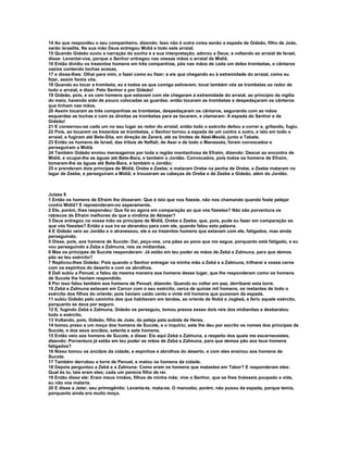 14 Ao que respondeu o seu companheiro, dizendo: Isso não é outra coisa senão a espada de Gideão, filho de Joás,
varão israelita. Na sua mão Deus entregou Midiã e todo este arraial.
15 Quando Gideão ouviu a narração do sonho e a sua interpretação, adorou a Deus; e voltando ao arraial de Israel,
disse: Levantai-vos, porque o Senhor entregou nas vossas mãos o arraial de Midiã.
16 Então dividiu os trezentos homens em três companhias, pôs nas mãos de cada um deles trombetas, e cântaros
vazios contendo tochas acesas,
17 e disse-lhes: Olhai para mim, e fazei como eu fizer; e eis que chegando eu à extremidade do arraial, como eu
fizer, assim fareis vós.
18 Quando eu tocar a trombeta, eu e todos os que comigo estiverem, tocai também vós as trombetas ao redor de
todo o arraial, e dizei: Pelo Senhor e por Gideão!
19 Gideão, pois, e os cem homens que estavam com ele chegaram à extremidade do arraial, ao princípio da vigília
do meio, havendo sido de pouco colocadas as guardas; então tocaram as trombetas e despedaçaram os cântaros
que tinham nas mãos.
20 Assim tocaram as três companhias as trombetas, despedaçaram os cântaros, segurando com as mãos
esquerdas as tochas e com as direitas as trombetas para as tocarem, e clamaram: A espada do Senhor e de
Gideão!
21 E conservou-se cada um no seu lugar ao redor do arraial; então todo o exército deitou a correr e, gritando, fugiu.
22 Pois, ao tocarem os trezentos as trombetas, o Senhor tornou a espada de um contra o outro, e isto em todo o
arraial, e fugiram até Bete-Sita, em direção de Zererá, até os limites de Abel-Meolá, junto a Tabate.
23 Então os homens de Israel, das tribos de Naftali, de Aser e de todo o Manassés, foram convocados e
perseguiram a Midiã.
24 Também Gideão enviou mensageiros por toda a região montanhosa de Efraim, dizendo: Descei ao encontro de
Midiã, e ocupai-lhe as águas até Bete-Bara, e também o Jordão. Convocados, pois todos os homens de Efraim,
tomaram-lhe as águas até Bete-Bara, e também o Jordão;
25 e prenderam dois príncipes de Midiã, Orebe e Zeebe; e mataram Orebe na penha de Orebe, e Zeebe mataram no
lagar de Zeebe, e perseguiram a Midiã; e trouxeram as cabeças de Orebe e de Zeebe a Gideão, além do Jordão.



Juízes 8
1 Então os homens de Efraim lhe disseram: Que é isto que nos fizeste, não nos chamando quando foste pelejar
contra Midiã? E repreenderam-no asperamente.
2 Ele, porém, lhes respondeu: Que fiz eu agora em comparação ao que vós fizestes? Não são porventura os
rabiscos de Efraim melhores do que a vindima de Abiezer?
3 Deus entregou na vossa mão os príncipes de Midiã, Orebe e Zeebe; que, pois, pude eu fazer em comparação ao
que vós fizestes? Então a sua ira se abrandou para com ele, quando falou esta palavra.
4 E Gideão veio ao Jordão e o atravessou, ele e os trezentos homens que estavam com ele, fatigados, mas ainda
perseguindo.
5 Disse, pois, aos homens de Sucote: Dai, peço-vos, uns pães ao povo que me segue, porquanto está fatigado, e eu
vou perseguindo a Zeba e Zalmuna, reis os midianitas.
6 Mas os príncipes de Sucote responderam: Já estão em teu poder as mãos de Zebá e Zalmuna, para que demos
pão ao teu exército?
7 Replicou-lhes Gideão: Pois quando o Senhor entregar na minha mão a Zebá e a Zalmuna, trilharei a vossa carne
com os espinhos do deserto e com os abrolhos.
8 Dali subiu a Penuel, e falou da mesma maneira aos homens desse lugar, que lhe responderam como os homens
de Sucote lhe haviam respondido.
9 Por isso falou também aos homens de Penuel, dizendo: Quando eu voltar em paz, derribarei esta torre.
10 Zebá e Zalmuna estavam em Carcor com o seu exército, cerca de quinze mil homens, os restantes de todo o
exército dos filhos do oriente; pois haviam caído cento e vinte mil homens que puxavam da espada.
11 subiu Gideão pelo caminho dos que habitavam em tendas, ao oriente de Nobá e Jogbeá, e feriu aquele exército,
porquanto se dava por seguro.
12 E, fugindo Zebá e Zalmuna, Gideão os perseguiu, tomou presos esses dois reis dos midianitas e desbaratou
todo o exército.
13 Voltando, pois, Gideão, filho de Joás, da peleja pela subida de Heres,
14 tomou preso a um moço dos homens de Sucote, e o inquiriu; este lhe deu por escrito os nomes dos príncipes de
Sucote, e dos seus anciãos, setenta e sete homens.
15 Então veio aos homens de Sucote, e disse: Eis aqui Zebá e Zalmuna, a respeito dos quais me escarnecestes,
dizendo: Porventura já estão em teu poder as mãos de Zebá e Zalmuna, para que demos pão aos teus homens
fatigados?
16 Nisso tomou os anciãos da cidade, e espinhos e abrolhos do deserto, e com eles ensinou aos homens de
Sucote.
17 Também derrubou a torre de Penuel, e matou os homens da cidade.
18 Depois perguntou a Zebá e a Zalmuna: Como eram os homens que matastes em Tabor? E responderam eles:
Qual és tu, tais eram eles; cada um parecia filho de rei.
19 Então disse ele: Eram meus irmãos, filhos de minha mãe; vive o Senhor, que se lhes tivésseis poupado a vida,
eu não vos mataria.
20 E disse a Jeter, seu primogênito: Levanta-te, mata-os. O mancebo, porém, não puxou da espada, porque temia,
porquanto ainda era muito moço.
 