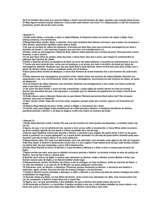 26 E foi também Saul para sua casa em Gibeá; e foram com ele homens de valor, aqueles cujo coração Deus tocara.
27 Mas alguns homens ímpios disseram: Como pode este homem nos livrar? E o desprezaram, e não lhe trouxeram
presentes; porém ele se fez como surdo.



I Samuel 11
1 Então subiu Naás, o amonita, e sitiou a Jabes-Gileade. E disseram todos os homens de Jabes a Naás: Faze
aliança conosco, e te serviremos.
2 Respondeu-lhes, porém, Naás, o amonita: Com esta condição farei aliança convosco: que a todos vos arranque o
olho direito; assim porei opróbrio sobre todo o Israel.
3 Ao que os anciãos de Jabes lhe disseram: Concede-nos sete dias, para que enviemos mensageiros por todo o
território de Israel; e, não havendo ninguém que nos livre, nos entregaremos a ti.
4 Então, vindo os mensageiros a Gibeá de Saul, falaram estas palavras aos ouvidos do povo. Pelo que todo o povo
levantou a voz e chorou.
5 E eis que Saul vinha do campo, atrás dos bois; e disse Saul: Que tem o povo, que chega? E contaram-lhe as
palavras dos homens de Jabes.
6 Então o Espírito de Deus se apoderou de Saul, ao ouvir ele estas palavras; e acendeu-se sobremaneira a sua ira.
7 Tomou ele uma junta de bois, cortou-os em pedaços, e os enviou por todo o território de Israel por mãos de
mensageiros, dizendo: Qualquer que não sair após Saul e após Samuel, assim se fará aos seus bois. Então caiu o
temor do Senhor sobre o povo, e acudiram como um só homem.
8 Saul passou-lhes revista em Bezeque; e havia dos homens de Israel trezentos mil, e dos homens de Judá trinta
mil.
9 Então disseram aos mensageiros que tinham vindo: Assim direis aos homens de Jabes-Gileade: Amanhã, em
aquentando o sol, vos virá livramento. Vindo, pois, os mensageiros, anunciaram-no aos homens de Jabes, os quais
se alegraram.
10 E os homens de Jabes disseram aos amonitas: Amanhã nos entregaremos a vós; então nos fareis conforme
tudo o que bem vos parecer.
11 Ao outro dia Saul dividiu o povo em três companhias; e pela vigília da manhã vieram ao meio do arraial, e
feriram aos amonitas até que o dia aquentou; e sucedeu que os restantes se espalharam de modo a não ficarem
dois juntos.
12 Então disse o povo a Samuel: Quais são os que diziam: Reinará porventura Saul sobre nós? Dai cá esses
homens, para que os matemos.
13 Saul, porém, disse: Hoje não se há de matar ninguém, porque neste dia o senhor operou um livramento em
Israel:
14 Depois disse Samuel ao povo: Vinde, vamos a Gilgal, e renovemos ali o reino.
15 Foram, pois, para Gilgal, onde constituíram rei a Saul perante o Senhor, e imolaram sacrifícios de ofertas
pacíficas perante o Senhor; e ali Saul se alegrou muito com todos os homens de Israel.



I Samuel 12
1 Então disse Samuel a todo o Israel: Eis que vos dei ouvidos em tudo quanto me dissestes, e constituí sobre vós
um rei.
2 Agora, eis que o rei vai adiante de vós; quanto a mim, já sou velho e encanecido, e meus filhos estão convosco:
eu tenho andado adiante de vós desde a minha mocidade até o dia de hoje.
3 Eis-me aqui! testificai contra mim perante o Senhor, e perante o seu ungido. De quem tomei o boi? ou de quem
tomei o jumento? ou a quem defraudei? ou a quem tenho oprimido? ou da mão de quem tenho recebido peita para
encobrir com ela os meus olhos? E eu vo-lo restituirei.
4 Responderam eles: Em nada nos defraudaste, nem nos oprimiste, nem tomaste coisa alguma da mão de ninguém.
5 Ele lhes disse: O Senhor é testemunha contra vós, e o seu ungido é hoje testemunha de que nada tendes achado
na minha mão. Ao que respondeu o povo: Ele é testemunha.
6 Então disse Samuel ao povo: O Senhor é o que escolheu a Moisés e a Arão, e tirou a vossos pais da terra do
Egito.
7 Agora ponde-vos aqui, para que eu pleiteie convosco perante o Senhor, no tocante a todos os atos de justiça do
Senhor, que ele fez a vós e a vossos pais.
8 Quando Jacó entrou no Egito, e vossos pais clamaram ao Senhor, então o Senhor enviou Moisés e Arão, que
tiraram vossos pais do Egito, e os fizeram habitar neste lugar.
9 Esqueceram-se, porém, do Senhor seu Deus; e ele os entregou na mão de Sísera, chefe do exército de Hazor, e
na mão dos filisteus, e na mão do rei de Moabe, os quais pelejaram contra eles.
10 Clamaram, pois, ao Senhor, e disseram: Pecamos, porque deixamos ao Senhor, e servimos aos baalins e
astarotes; agora, porém, livra-nos da mão de nossos inimigos, e te serviremos:
11 Então o Senhor enviou Jerubaal, e Baraque, e Jefté, e Samuel; e vos livrou da mão de vossos inimigos em redor,
e habitastes em segurança.
12 Quando vistes que Naás, rei dos filhos de Amom, vinha contra vós, dissestes-me: Não, mas reinará sobre nós
um rei; entretanto, o Senhor vosso Deus era o vosso Rei.
13 Agora, eis o rei que escolhestes e que pedistes; eis que o Senhor tem posto sobre vós um rei.
14 Se temerdes ao Senhor, e o servirdes, e derdes ouvidos à sua voz, e não fordes rebeldes às suas ordens, e se
tanto vós como o rei que reina sobre vós seguirdes o Senhor vosso Deus, bem está;
 