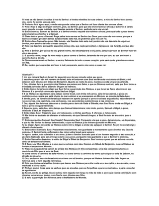 15 mas se não derdes ouvidos à voz do Senhor, e fordes rebeldes às suas ordens, a mão do Senhor será contra
vós, como foi contra vossos pais:
16 Portanto ficai agora aqui, e vede esta grande coisa que o Senhor vai fazer diante dos vossos olhos.
17 Não é hoje a sega do trigo? clamarei, pois, ao Senhor, para que ele envie trovões e chuva; e sabereis e vereis
que é grande a vossa maldade, que fizestes perante o Senhor, pedindo para vós um rei.
18 Então invocou Samuel ao Senhor, e o Senhor enviou naquele dia trovões e chuva; pelo que todo o povo temeu
sobremaneira ao Senhor e a Samuel.
19 Disse todo o povo a Samuel: Roga pelos teus servos ao Senhor teu Deus, para que não morramos; porque a
todos os nossos pecados temos acrescentado este mal, de pedirmos para nós um rei.
20 Então disse Samuel ao povo: Não temais; vós fizestes todo este mal; porém não vos desvieis de seguir ao
Senhor, mas servi-o de todo o vosso coração.
21 Não vos desvieis; porquanto seguiríeis coisas vãs, que nada aproveitam, e tampouco vos livrarão, porque são
vãs.
22 Pois o Senhor, por causa do seu grande nome, não desamparará o seu povo; porque aprouve ao Senhor fazer de
vós o seu povo.
23 E quanto a mim, longe de mim esteja o pecar contra o Senhor, deixando de orar por vos; eu vos ensinarei o
caminho bom e direito.
24 Tão-somente temei ao Senhor, e servi-o fielmente de todo o vosso coração; pois vede quão grandiosas coisas
vos fez.
25 Se, porém, perseverardes em fazer o mal, perecereis, assim vós como o vosso rei.



I Samuel 13
1 Um ano reinara Saul em Israel. No segundo ano de seu reinado sobre seu povo,
2 escolheu para si três mil homens de Israel; dois mil estavam com Saul em Micmás e no monte de Betel, e mil
estavam com Jônatas em Gibeá de Benjamim. Quanto ao resto do povo, mandou-o cada um para sua tenda.
3 Ora, Jônatas feriu a guarnição dos filisteus que estava em Geba, o que os filisteus ouviram; pelo que Saul tocou a
trombeta por toda a terra, dizendo: Ouçam os hebreus.
4 Então todo o Israel ouviu dizer que Saul ferira a guarnição dos filisteus, e que Israel se fizera abominável aos
filisteus. E o povo foi convocado após Saul em Gilgal.
5 E os filisteus se ajuntaram para pelejar contra Israel, com trinta mil carros, seis mil cavaleiros, e povo em
multidão como a areia que está à beira do mar subiram e se acamparam em Micmás, ao oriente de Bete-Aven.
6 Vendo, pois, os homens de Israel que estavam em aperto (porque o povo se achava angustiado), esconderam-se
nas cavernas, nos espinhais, nos penhascos, nos esconderijos subterrâneos e nas cisternas.
7 Ora, alguns dos hebreus passaram o Jordão para a terra de Gade e Gileade; mas Saul ficou ainda em Gilgal, e
todo o povo o seguia tremendo.
8 Esperou, pois, sete dias, até o tempo que Samuel determinara; não vindo, porém, Samuel a Gilgal, o povo,
deixando a Saul, se dispersava.
9 Então disse Saul: Trazei-me aqui um holocausto, e ofertas pacíficas. E ofereceu o holocausto.
10 Mal tinha ele acabado de oferecer e holocausto, eis que Samuel chegou; e Saul lhe saiu ao encontro, para o
saudar.
11 Então perguntou Samuel: Que fizeste? Respondeu Saul: Porquanto via que o povo, deixando-me, se dispersava,
e que tu não vinhas no tempo determinado, e que os filisteus já se tinham ajuntado em Micmás,
12 eu disse: Agora descerão os filisteus sobre mim a Gilgal, e ainda não aplaquei o Senhor. Assim me constrangi e
ofereci o holocausto.
13 Então disse Samuel a Saul: Procedeste nesciamente; não guardaste o mandamento que o Senhor teu Deus te
ordenou. O Senhor teria confirmado o teu reino sobre Israel para sempre;
14 agora, porém, não subsistirá o teu reino; já tem o Senhor buscado para si um homem segundo o seu coração, e
já o tem destinado para ser príncipe sobre o seu povo, porquanto não guardaste o que o Senhor te ordenou.
15 Então Samuel se levantou, e subiu de Gilgal a Gibeá de Benjamim. Saul contou o povo que se achava com ele,
cerca de seiscentos homens.
16 E Saul, seu filho Jônatas e o povo que se achava com eles, ficaram em Gibeá de Benjamim, mas os filisteus se
tinham acampado em Micmás.
17 Nisso os saqueadores saíram do arraial dos filisteus em três companhias: uma das companhias tomou o
caminho de Ofra para a terra de Sual,
18 outra tomou o caminho de Bete-Horom, e a outra tomou o caminho do termo que dá para o vale de Zebuim, na
direção do deserto.
19 Ora, em toda a terra de Israel não se achava um só ferreiro; porque os filisteus tinham dito: Não façam os
hebreus para si nem espada nem lança.
20 Pelo que todos os israelitas tinham que descer aos filisteus para afiar cada um a sua relha, a sua enxada, o seu
machado e o seu sacho.
21 Tinham porém limas para os sachos, para as enxadas, para as forquilhas e para os machados, e para consertar
as aguilhadas.
22 Assim, no dia da peleja, não se achou nem espada nem lança na mão de todo o povo que estava com Saul e com
Jônatas; acharam-se, porém, com Saul e com Jônatas seu filho.
23 E saiu a guarnição dos filisteus para o desfiladeiro de Micmás.
 