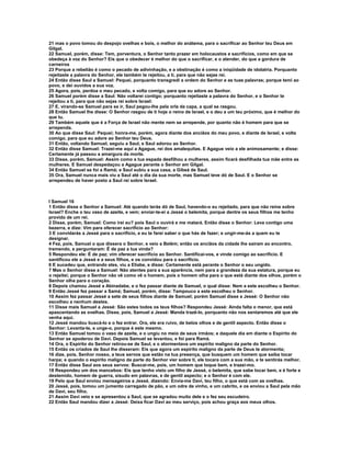21 mas o povo tomou do despojo ovelhas e bois, o melhor do anátema, para o sacrificar ao Senhor teu Deus em
Gilgal.
22 Samuel, porém, disse: Tem, porventura, o Senhor tanto prazer em holocaustos e sacrifícios, como em que se
obedeça à voz do Senhor? Eis que o obedecer é melhor do que o sacrificar, e o atender, do que a gordura de
carneiros
23 Porque a rebelião é como o pecado de adivinhação, e a obstinação é como a iniqüidade de idolatria. Porquanto
rejeitaste a palavra do Senhor, ele também te rejeitou, a ti, para que não sejas rei.
24 Então disse Saul a Samuel: Pequei, porquanto transgredi a ordem do Senhor e as tuas palavras; porque temi ao
povo, e dei ouvidos a sua voz.
25 Agora, pois, perdoa o meu pecado, e volta comigo, para que eu adore ao Senhor.
26 Samuel porém disse a Saul: Não voltarei contigo; porquanto rejeitaste a palavra do Senhor, e o Senhor te
rejeitou a ti, para que não sejas rei sobre Israel:
27 E, virando-se Samuel para se ir, Saul pegou-lhe pela orla da capa, a qual se rasgou.
28 Então Samuel lhe disse: O Senhor rasgou de ti hoje o reino de Israel, e o deu a um teu próximo, que é melhor do
que tu.
29 Também aquele que é a Força de Israel não mente nem se arrepende, por quanto não é homem para que se
arrependa.
30 Ao que disse Saul: Pequei; honra-me, porém, agora diante dos anciãos do meu povo, e diante de Israel, e volta
comigo, para que eu adore ao Senhor teu Deus.
31 Então, voltando Samuel, seguiu a Saul, e Saul adorou ao Senhor.
32 Então disse Samuel: Trazei-me aqui a Agague, rei dos amalequitas. E Agague veio a ele animosamente; e disse:
Certamente já passou a amargura da morte.
33 Disse, porém, Samuel: Assim como a tua espada desfilhou a mulheres, assim ficará desfilhada tua mãe entre as
mulheres. E Samuel despedaçou a Agague perante o Senhor em Gilgal.
34 Então Samuel se foi a Ramá; e Saul subiu a sua casa, a Gibeá de Saul.
35 Ora, Samuel nunca mais viu a Saul até o dia da sua morte, mas Samuel teve dó de Saul. E o Senhor se
arrependeu de haver posto a Saul rei sobre Israel.



I Samuel 16
1 Então disse o Senhor a Samuel: Até quando terás dó de Saul, havendo-o eu rejeitado, para que não reine sobre
Israel? Enche o teu vaso de azeite, e vem; enviar-te-ei a Jessé o belemita, porque dentre os seus filhos me tenho
provido de um rei.
2 Disse, porém, Samuel: Como irei eu? pois Saul o ouvirá e me matará. Então disse o Senhor: Leva contigo uma
bezerra, e dize: Vim para oferecer sacrifício ao Senhor:
3 E convidarás a Jessé para o sacrifício, e eu te farei saber o que hás de fazer; e ungir-me-ás a quem eu te
designar.
4 Fez, pois, Samuel o que dissera o Senhor, e veio a Belém; então os anciãos da cidade lhe saíram ao encontro,
tremendo, e perguntaram: É de paz a tua vinda?
5 Respondeu ele: É de paz; vim oferecer sacrifício ao Senhor. Santificai-vos, e vinde comigo ao sacrifício. E
santificou ele a Jessé e a seus filhos, e os convidou para o sacrifício.
6 E sucedeu que, entrando eles, viu a Eliabe, e disse: Certamente está perante o Senhor o seu ungido.
7 Mas o Senhor disse a Samuel: Não atentes para a sua aparência, nem para a grandeza da sua estatura, porque eu
o rejeitei; porque o Senhor não vê como vê o homem, pois o homem olha para o que está diante dos olhos, porém o
Senhor olha para o coração.
8 Depois chamou Jessé a Abinadabe, e o fez passar diante de Samuel, o qual disse: Nem a este escolheu o Senhor.
9 Então Jessé fez passar a Samá; Samuel, porém, disse: Tampouco a este escolheu o Senhor.
10 Assim fez passar Jessé a sete de seus filhos diante de Samuel; porém Samuel disse a Jessé: O Senhor não
escolheu a nenhum destes.
11 Disse mais Samuel a Jessé: São estes todos os teus filhos? Respondeu Jessé: Ainda falta o menor, que está
apascentando as ovelhas. Disse, pois, Samuel a Jessé: Manda trazê-lo, porquanto não nos sentaremos até que ele
venha aqui.
12 Jessé mandou buscá-lo e o fez entrar. Ora, ele era ruivo, de belos olhos e de gentil aspecto. Então disse o
Senhor: Levanta-te, e unge-o, porque é este mesmo.
13 Então Samuel tomou o vaso de azeite, e o ungiu no meio de seus irmãos; e daquele dia em diante o Espírito do
Senhor se apoderou de Davi. Depois Samuel se levantou, e foi para Ramá.
14 Ora, o Espírito do Senhor retirou-se de Saul, e o atormentava um espírito maligno da parte do Senhor.
15 Então os criados de Saul lhe disseram: Eis que agora um espírito maligno da parte de Deus te atormenta;
16 dize, pois, Senhor nosso, a teus servos que estão na tua presença, que busquem um homem que saiba tocar
harpa; e quando o espírito maligno da parte do Senhor vier sobre ti, ele tocara com a sua mão, e te sentirás melhor.
17 Então disse Saul aos seus servos: Buscai-me, pois, um homem que toque bem, e trazei-mo.
18 Respondeu um dos mancebos: Eis que tenho visto um filho de Jessé, o belemita, que sabe tocar bem, e é forte e
destemido, homem de guerra, sisudo em palavras, e de gentil aspecto; e o Senhor é com ele.
19 Pelo que Saul enviou mensageiros a Jessé, dizendo: Envia-me Davi, teu filho, o que está com as ovelhas.
20 Jessé, pois, tomou um jumento carregado de pão, e um odre de vinho, e um cabrito, e os enviou a Saul pela mão
de Davi, seu filho.
21 Assim Davi veio e se apresentou a Saul, que se agradou muito dele e o fez seu escudeiro.
22 Então Saul mandou dizer a Jessé: Deixa ficar Davi ao meu serviço, pois achou graça aos meus olhos.
 