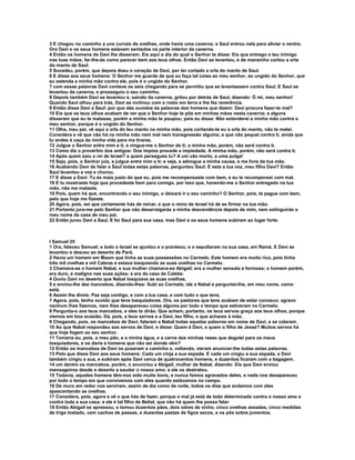 3 E chegou no caminho a uns currais de ovelhas, onde havia uma caverna; e Saul entrou nela para aliviar o ventre.
Ora Davi e os seus homens estavam sentados na parte interior da caverna.
4 Então os homens de Davi lhe disseram: Eis aqui o dia do qual o Senhor te disse: Eis que entrego o teu inimigo
nas tuas mãos; far-lhe-ás como parecer bem aos teus olhos. Então Davi se levantou, e de mansinho cortou a orla
do manto de Saul.
5 Sucedeu, porém, que depois doeu o coração de Davi, por ter cortado a orla do manto de Saul.
6 E disse aos seus homens: O Senhor me guarde de que eu faça tal coisa ao meu senhor, ao ungido do Senhor, que
eu estenda a minha mão contra ele, pois é o ungido do Senhor.
7 com essas palavras Davi conteve os seio chegando para se permitiu que se levantassem contra Saul. E Saul se
levantou da caverna, e prosseguiu o seu caminho.
8 Depois também Davi se levantou e, saindo da caverna, gritou por detrás de Saul, dizendo: Ó rei, meu senhor!
Quando Saul olhou para trás, Davi se inclinou com o rosto em terra e lhe fez reverência.
9 Então disse Davi a Saul: por que dás ouvidos às palavras dos homens que dizem: Davi procura fazer-te mal?
10 Eis que os teus olhos acabam de ver que o Senhor hoje te pôs em minhas mãos nesta caverna; e alguns
disseram que eu te matasse, porém a minha mão te poupou; pois eu disse: Não estenderei a minha mão contra o
meu senhor, porque é o ungido do Senhor.
11 Olha, meu pai, vê aqui a orla do teu manto na minha mão, pois cortando-te eu a orla do manto, não te matei.
Considera e vê que não há na minha mão nem mal nem transgressão alguma, e que não pequei contra ti, ainda que
tu andes à caça da minha vida para ma tirares.
12 Julgue o Senhor entre mim e ti, e vingue-me o Senhor de ti; a minha mão, porém, não será contra ti.
13 Como diz o provérbio dos antigos: Dos ímpios procede a impiedade. A minha mão, porém, não será contra ti.
14 Após quem saiu o rei de Israel? a quem persegues tu? A um cão morto, a uma pulga!
15 Seja, pois, o Senhor juiz, e julgue entre mim e ti; e veja, e advogue a minha causa, e me livre da tua mão.
16 Acabando Davi de falar a Saul todas estas palavras, perguntou Saul: E esta a tua voz, meu filho Davi? Então
Saul levantou a voz e chorou.
17 E disse a Davi: Tu és mais justo do que eu, pois me recompensaste com bem, e eu te recompensei com mal.
18 E tu mostraste hoje que procedeste bem para comigo, por isso que, havendo-me o Senhor entregado na tua
mão, não me mataste.
19 Pois, quem há que, encontrando o seu inimigo, o deixará ir o seu caminho? O Senhor, pois, te pague com bem,
pelo que hoje me fizeste.
20 Agora, pois, sei que certamente hás de reinar, e que o reino de Israel há de se firmar na tua mão.
21 Portanto jura-me pelo Senhor que não desarraigarás a minha descendência depois de mim, nem extinguirás o
meu nome da casa de meu pai.
22 Então jurou Davi a Saul. E foi Saul para sua casa, mas Davi e os seus homens subiram ao lugar forte.



I Samuel 25
1 Ora, faleceu Samuel; e todo o Israel se ajuntou e o pranteou; e o sepultaram na sua casa, em Ramá. E Davi se
levantou e desceu ao deserto de Parã.
2 Havia um homem em Maom que tinha as suas possessões no Carmelo. Este homem era muito rico, pois tinha
três mil ovelhas e mil Cabras e estava tosquiando as suas ovelhas no Carmelo.
3 Chamava-se o homem Nabal, e sua mulher chamava-se Abigail; era a mulher sensata e formosa; o homem porém,
era duro, e maligno nas suas ações; e era da casa de Calebe.
4 Ouviu Davi no deserto que Nabal tosquiava as suas ovelhas,
5 e enviou-lhe dez mancebos, dizendo-lhes: Subi ao Carmelo, ide a Nabal e perguntai-lhe, em meu nome, como
está.
6 Assim lhe direis: Paz seja contigo, e com a tua casa, e com tudo o que tens.
7 Agora, pois, tenho ouvido que tens tosquiadores. Ora, os pastores que tens acabam de estar conosco; agravo
nenhum lhes fizemos, nem lhes desapareceu coisa alguma por todo o tempo que estiveram no Carmelo.
8 Pergunta-o aos teus mancebos, e eles to dirão. Que achem, portanto, os teus servos graça aos teus olhos, porque
viemos em boa ocasião. Dá, pois, a teus servos e a Davi, teu filho, o que achares à mão.
9 Chegando, pois, os mancebos de Davi, falaram a Nabal todas aquelas palavras em nome de Davi, e se calaram.
10 Ao que Nabal respondeu aos servos de Davi, e disse: Quem é Davi, e quem o filho de Jessé? Muitos servos há
que hoje fogem ao seu senhor.
11 Tomaria eu, pois, o meu pão, e a minha água, e a carne das minhas reses que degolei para os meus
tosquiadores, e os daria a homens que não sei donde vêm?
12 Então os mancebos de Davi se puseram a caminho e, voltando, vieram anunciar-lhe todas estas palavras.
13 Pelo que disse Davi aos seus homens: Cada um cinja a sua espada. E cada um cingiu a sua espada, e Davi
também cingiu a sua, e subiram após Davi cerca de quatrocentos homens, e duzentos ficaram com a bagagem.
14 um dentre os mancebos, porém, o anunciou a Abigail, mulher de Nabal, dizendo: Eis que Davi enviou
mensageiros desde o deserto a saudar o nosso amo; e ele os destratou.
15 Todavia, aqueles homens têm-nos sido muito bons, e nunca fomos agravados deles, e nada nos desapareceu
por todo o tempo em que convivemos com eles quando estávamos no campo.
16 De muro em redor nos serviram, assim de dia como de noite, todos os dias que andamos com eles
apascentando as ovelhas.
17 Considera, pois, agora e vê o que hás de fazer, porque o mal já está de todo determinado contra o nosso amo e
contra toda a sua casa; e ele é tal filho de Belial, que não há quem lhe possa falar.
18 Então Abigail se apressou, e tomou duzentos pães, dois odres de vinho, cinco ovelhas assadas, cinco medidas
de trigo tostado, cem cachos de passas, e duzentas pastas de figos secos, e os pôs sobre jumentos.
 
