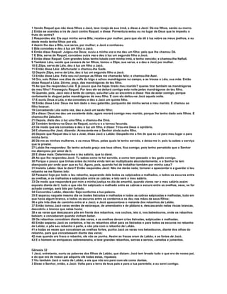 1 Vendo Raquel que não dava filhos a Jacó, teve inveja de sua irmã, e disse a Jacó: Dá-me filhos, senão eu morro.
2 Então se acendeu a ira de Jacó contra Raquel; e disse: Porventura estou eu no lugar de Deus que te impediu o
fruto do ventre?
3 Respondeu ela: Eis aqui minha serva Bila; recebe-a por mulher, para que ela dê à luz sobre os meus joelhos, e eu
deste modo tenha filhos por ela.
4 Assim lhe deu a Bila, sua serva, por mulher; e Jacó a conheceu.
5 Bila concebeu e deu à luz um filho a Jacó.
6 Então disse Raquel: Julgou-me Deus; ouviu a minha voz e me deu um filho; pelo que lhe chamou Dã.
7 E Bila, serva de Raquel, concebeu outra vez e deu à luz um segundo filho a Jacó.
8 Então disse Raquel: Com grandes lutas tenho lutado com minha irmã, e tenho vencido; e chamou-lhe Naftali.
9 Também Léia, vendo que cessara de ter filhos, tomou a Zilpa, sua serva, e a deu a Jacó por mulher.
10 E Zilpa, serva de Léia, deu à luz um filho a Jacó.
11 Então disse Léia: Afortunada! e chamou-lhe Gade.
12 Depois Zilpa, serva de Léia, deu à luz um segundo filho a Jacó.
13 Então disse Léia: Feliz sou eu! porque as filhas me chamarão feliz; e chamou-lhe Aser.
14 Ora, saiu Rúben nos dias da ceifa do trigo e achou mandrágoras no campo, e as trouxe a Léia, sua mãe. Então
disse Raquel a Léia: Dá-me, peço, das mandrágoras de teu filho.
15 Ao que lhe respondeu Léia: É já pouco que me hajas tirado meu marido? queres tirar também as mandrágoras
de meu filho? Prosseguiu Raquel: Por isso ele se deitará contigo esta noite pelas mandrágoras de teu filho.
16 Quando, pois, Jacó veio à tarde do campo, saiu-lhe Léia ao encontro e disse: Hás de estar comigo, porque
certamente te aluguei pelas mandrágoras de meu filho. E com ela deitou-se Jacó aquela noite.
17 E ouviu Deus a Léia, e ela concebeu e deu a Jacó um quinto filho.
18 Então disse Léia: Deus me tem dado o meu galardão, porquanto dei minha serva a meu marido. E chamou ao
filho Issacar.
19 Concebendo Léia outra vez, deu a Jacó um sexto filho;
20 e disse: Deus me deu um excelente dote; agora morará comigo meu marido, porque lhe tenho dado seis filhos. E
chamou-lhe Zebulom.
21 Depois. disto deu à luz uma filha, e chamou-lhe Diná.
22 Também lembrou-se Deus de Raquel, ouviu-a e a tornou fecunda.
23 De modo que ela concebeu e deu à luz um filho, e disse: Tirou-me Deus o opróbrio.
24 E chamou-lhe José, dizendo: Acrescente-me o Senhor ainda outro filho.
25 Depois que Raquel deu à luz a José, disse Jacó a Labão: Despede-me a fim de que eu vá para meu lugar e para
minha terra.
26 Dá-me as minhas mulheres, e os meus filhos, pelas quais te tenho servido, e deixa-me ir; pois tu sabes o serviço
que te prestei.
27 Labão lhe respondeu: Se tenho achado graça aos teus olhos, fica comigo; pois tenho percebido que o Senhor
me abençoou por amor de ti.
28 E disse mais: Determina-me o teu salário, que to darei.
29 Ao que lhe respondeu Jacó: Tu sabes como te hei servido, e como tem passado o teu gado comigo.
30 Porque o pouco que tinhas antes da minha vinda tem se multiplicado abundantemente; e o Senhor te tem
abençoado por onde quer que eu fui. Agora, pois, quando hei de trabalhar também por minha casa?
31 Insistiu Labão: Que te darei? Então respondeu Jacó: Não me darás nada; tornarei a apascentar e a guardar o teu
rebanho se me fizeres isto:
32 Passarei hoje por todo o teu rebanho, separando dele todos os salpicados e malhados, e todos os escuros entre
as ovelhas, e os malhados e salpicados entre as cabras; e isto será o meu salário.
33 De modo que responderá por mim a minha justiça no dia de amanhã, quando vieres ver o meu salário assim
exposto diante de ti: tudo o que não for salpicado e malhado entre as cabras e escuro entre as ovelhas, esse, se for
achado comigo, será tido por furtado.
34 Concordou Labão, dizendo: Seja conforme a tua palavra.
35 E separou naquele mesmo dia os bodes listrados e malhados e todas as cabras salpicadas e malhadas, tudo em
que havia algum branco, e todos os escuros entre os cordeiros e os deu nas mãos de seus filhos;
36 e pôs três dias de caminho entre si e Jacó; e Jacó apascentava o restante dos rebanhos de Labão.
37 Então tomou Jacó varas verdes de estoraque, de amendoeira e de plátano e, descascando nelas riscas brancas,
descobriu o branco que nelas havia;
38 e as varas que descascara pôs em frente dos rebanhos, nos cochos, isto é, nos bebedouros, onde os rebanhos
bebiam; e conceberam quando vinham beber.
39 Os rebanhos concebiam diante das varas, e as ovelhas davam crias listradas, salpicadas e malhadas.
40 Então separou Jacó os cordeiros, e fez os rebanhos olhar para os listrados e para todos os escuros no rebanho
de Labão; e pôs seu rebanho à parte, e não pôs com o rebanho de Labão.
41 e todas as vezes que concebiam as ovelhas fortes, punha Jacó as varas nos bebedouros, diante dos olhos do
rebanho, para que concebessem diante das varas;
42 mas quando era fraco o rebanho, ele não as punha. Assim as fracas eram de Labão, e as fortes de Jacó.
43 E o homem se enriqueceu sobremaneira, e teve grandes rebanhos, servas e servos, camelos e jumentos.


Gênesis 32
1 Jacó, entretanto, ouviu as palavras dos filhos de Labão, que diziam: Jacó tem levado tudo o que era de nosso pai,
e do que era de nosso pai adquiriu ele todas estas, riquezas.
2 Viu também Jacó o rosto de Labão, e eis que não era para com ele como dantes.
3 Disse o Senhor, então, a Jacó: Volta para a terra de teus pais e para a tua parentela; e eu serei contigo.
 