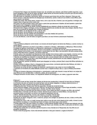 21 Quando Davi chegou aos duzentos homens que, de cansados que estavam, não tinham podido segui-los, e que
foram obrigados a ficar ao pé do ribeiro de Besor, estes saíram ao encontro de Davi e do povo que com ele vinha; e
Davi, aproximando-se deles, os saudou em paz.
22 Então todos os malvados e perversos, dentre os homens que tinham ido com Davi, disseram: Visto que não
foram conosco, nada lhes daremos do despojo que recobramos, senão a cada um sua mulher e seus filhos, para
que os levem e se retirem.
23 Mas Davi disse: Não fareis assim, irmãos meus, com o que nos deu o Senhor, que nos guardou e entregou nas
nossas mãos a tropa que vinha contra nós.
24 E quem vos daria ouvidos nisso? pois qual é a parte dos que desceram à batalha, tal será também a parte dos
que ficaram com a bagagem; receberão partes.
25 E assim foi daquele dia em diante, ficando estabelecido por estatuto e direito em Israel até o dia de hoje.
26 Quando Davi chegou a Ziclague, enviou do despojo presente aos anciãos de Judá, seus amigos, dizendo: Eis aí
para vós um presente do despojo dos inimigos do Senhor;
27 aos de Betel, aos de Ramote do Sul, e aos de Jatir;
28 aos de Aroer, aos de Sifmote, e aos de Estemoa;
29 aos de Racal, aos das cidades dos jerameelitas, e aos das cidades dos queneus;
30 aos de Horma, aos de Corasã, e aos de Atace;
31 e aos de Hebrom, e aos de todos os lugares que Davi e os seus homens costumavam freqüentar.



I Samuel 31
1 Ora, os filisteus pelejaram contra Israel; e os homens de Israel fugiram de diante dos filisteus, e caíram mortos no
monte Gilboa.
2 E os filisteus apertaram com Saul e seus filhos, e mataram a Jônatas, a Abinadabe e a Malquisua, filhos de Saul.
3 A peleja se agravou contra Saul, e os flecheiros o alcançaram, e o feriram gravemente.
4 Pelo que disse Saul ao seu escudeiro: Arranca a tua espada, e atravessa-me com ela, para que porventura não
venham esses incircuncisos, e me atravessem e escarneçam de mim. Mas o seu escudeiro não quis, porque temia
muito. Então Saul tomou a espada, e se lançou sobre ela.
5 Vendo, pois, e seu escudeiro que Saul já era morto, também ele se lançou sobre a sua espada, e morreu com ele.
6 Assim morreram juntamente naquele dia Saul, seus três filhos, e seu escudeiro, e todos os seus homens.
7 Quando os israelitas que estavam no outro lado do vale e os que estavam além de Jordão viram que os homens
de Israel tinham fugido, e que Saul e seus filhos estavam mortos, abandonaram as suas cidades e fugiram; e
vieram os filisteus e habitaram nelas.
8 No dia seguinte, quando os filisteus vieram para despojar os mortos, acharam Saul e seus três filhos estirados no
monte Gilboa.
9 Então cortaram a cabeça a Saul e o despejaram das suas armas; e enviaram pela terra dos filisteus, em redor, a
anunciá-lo no templo dos seus ídolos e entre e povo,
10 Puseram as armas de Saul no templo de Astarote; e penduraram o seu corpo no muro de Bete-Seã.
11 Quando os moradores de Jabes-Gileade ouviram isso a respeito de Saul, isto é, o que os filisteus lhe tinham
feito,
12 todos os homens valorosos se levantaram e, caminhando a noite toda, tiraram e corpo de Saul e os corpos de
seus filhos do muro de Bete-Seã; e voltando a Jabes, ali os queimaram.
13 Depois tomaram os seus ossos, e os sepultaram debaixo da tamargueira, em Jabes, e jejuaram sete dias.



II Samuel 1
1 Depois da morte de Saul, tendo Davi voltado da derrota dos amalequitas e estando há dois dias em Ziclague,
2 ao terceiro dia veio um homem do arraial de Saul, com as vestes rasgadas e a cabeça coberta de terra; e,
chegando ele a Davi, prostrou-se em terra e lhe fez reverência.
3 Perguntou-lhe Davi: Donde vens? Ele lhe respondeu: Escapei do arraial de Israel.
4 Davi ainda lhe indagou: Como foi lá isso? Dize-mo. Ao que ele lhe respondeu: O povo fugiu da batalha, e muitos
do povo caíram, e morreram; também Saul e Jônatas, seu filho, foram mortos.
5 Perguntou Davi ao mancebo que lhe trazia as novas: Como sabes que Saul e Jônatas, seu filho, são mortos?
6 Então disse o mancebo que lhe dava a notícia: Achava-me por acaso no monte Gilboa, e eis que Saul se
encostava sobre a sua lança; os carros e os cavaleiros apertavam com ele.
7 Nisso, olhando ele para trás, viu-me e me chamou; e eu disse: Eis-me aqui.
8 Ao que ele me perguntou: Quem és tu? E eu lhe respondi: Sou amalequita.
9 Então ele me disse: Chega-te a mim, e mata-me, porque uma vertigem se apoderou de mim, e toda a minha vida
está ainda em mim.
10 Cheguei-me, pois, a ele, e o matei, porque bem sabia eu que ele não viveria depois de ter caído; e tomei a coroa
que ele tinha na cabeça, e o bracelete que trazia no braço, e os trouxe aqui a meu senhor.
11 Então pegou Davi nas suas vestes e as rasgou; e assim fizeram também todos os homens que estavam com ele;
12 e prantearam, e choraram, e jejuaram até a tarde por Saul, e por Jônatas, seu filho, e pelo povo do Senhor, e pela
casa de Israel, porque tinham caída à espada.
13 Perguntou então Davi ao mancebo que lhe trouxera a nova: Donde és tu? Respondeu ele: Sou filho de um
peregrino amalequita.
14 Davi ainda lhe perguntou: Como não temeste estender a mão para matares o ungido do Senhor?
 