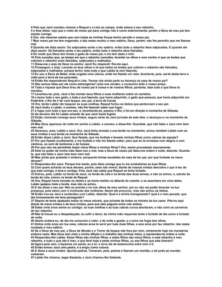 4 Pelo que Jacó mandou chamar a Raquel e a Léia ao campo, onde estava o seu rebanho,
5 e lhes disse: vejo que o rosto de vosso pai para comigo não é como anteriormente; porém o Deus de meu pai tem
estado comigo.
6 Ora, vós mesmas sabeis que com todas as minhas forças tenho servido a vosso pai.
7 Mas vosso pai me tem enganado, e dez vezes mudou o meu salário; Deus, porém, não lhe permitiu que me fizesse
mal.
8 Quando ele dizia assim: Os salpicados serão o teu salário; então todo o rebanho dava salpicados. E quando ele
dizia assim: Os listrados serão o teu salário, então todo o rebanho dava listrados.
9 De modo que Deus tem tirado o gado de vosso pai, e mo tem dado a mim.
10 Pois sucedeu que, ao tempo em que o rebanho concebia, levantei os olhos e num sonho vi que os bodes que
cobriam o rebanho eram listrados, salpicados e malhados.
11 Disse-me o anjo de Deus no sonho: Jacó! Eu respondi: Eis-me aqui.
12 Prosseguiu o anjo: Levanta os teus olhos e vê que todos os bodes que cobrem o rebanho são listrados,
salpicados e malhados; porque tenho visto tudo o que Labão te vem fazendo.
13 Eu sou o Deus de Betel, onde ungiste uma coluna, onde me fizeste um voto; levanta-te, pois, sai-te desta terra e
volta para a terra da tua parentela.
14 Então lhe responderam Raquel e Léia: Temos nós ainda parte ou herança na casa de nosso pai?
15 Não somos tidas por ele como estrangeiras? pois nos vendeu, e consumiu todo o nosso preço.
16 Toda a riqueza que Deus tirou de nosso pai é nossa e de nossos filhos; portanto, faze tudo o que Deus te
mandou.
17 Levantou-se, pois, Jacó e fez montar seus filhos e suas mulheres sobre os camelos;
18 e levou todo o seu gado, e toda a sua fazenda, que havia adquirido, o gado que possuía, que havia adquirido em
Padã-Arã, a fim de ir ter com Isaque, seu pai, à terra de Canaã.
19 Ora, tendo Labão ido tosquiar as suas ovelhas, Raquel furtou os ídolos que pertenciam a seu pai.
20 Jacó iludiu a Labão, o arameu, não lhe fazendo saber que fugia;
21 e fugiu com tudo o que era seu; e, levantando-se, passou o Rio, e foi em direção à montanha de Gileade.
22 Ao terceiro dia foi Labão avisado de que Jacó havia fugido.
23 Então, tomando consigo seus irmãos, seguiu atrás de Jacó jornada de sete dias; e alcançou-o na montanha de
Gileade.
24 Mas Deus apareceu de noite em sonho a Labão, o arameu, e disse-lhe: Guardate, que não fales a Jacó nem bem
nem mal.
25 Alcançou, pois, Labão a Jacó. Ora, Jacó tinha armado a sua tenda na montanha; armou também Labão com os
seus irmãos a sua tenda na montanha de Gileade.
26 Então disse Labão a Jacó: Que fizeste, que me iludiste e levaste minhas filhas como cativas da espada?
27 Por que fizeste ocultamente, e me iludiste e não mo fizeste saber, para que eu te enviasse com alegria e com
cânticos, ao som de tambores e de harpas;
28 Por que não me permitiste beijar meus filhos e minhas filhas? Ora, assim procedeste nesciamente.
29 Está no poder da minha mão fazer-vos o mal, mas o Deus de vosso pai falou-me ontem à noite, dizendo: Guarda-
te, que não fales a Jacó nem bem nem mal.
30 Mas ainda que quiseste ir embora, porquanto tinhas saudades da casa de teu pai, por que furtaste os meus
deuses?
31 Respondeu-lhe Jacó: Porque tive medo; pois dizia comigo que tu me arrebatarias as tuas filhas.
32 Com quem achares os teus deuses, porém, esse não viverá; diante de nossos irmãos descobre o que é teu do
que está comigo, e leva-o contigo. Pois Jacó não sabia que Raquel os tinha furtado.
33 Entrou, pois, Labão na tenda de Jacó, na tenda de Léia e na tenda das duas servas, e não os achou; e, saindo da
tenda de Léia, entrou na tenda de Raquel.
34 Ora, Raquel havia tomado os ídolos e os havia metido na albarda do camelo, e se assentara em cima deles.
Labão apalpou toda a tenda, mas não os achou.
35 E ela disse a seu pai: Não se acenda a ira nos olhos de meu senhor, por eu não me poder levantar na tua
presença, pois estou com o incômodo das mulheres. Assim ele procurou, mas não achou os ídolos.
36 Então irou-se Jacó e contendeu com Labão, dizendo: Qual é a minha transgressão? qual é o meu pecado, que
tão furiosamente me tens perseguido?
37 Depois de teres apalpado todos os meus móveis, que achaste de todos os móveis da tua casar. Põe-no aqui
diante de meus irmãos e de teus irmãos, para que eles julguem entre nós ambos.
38 Estes vinte anos estive eu contigo; as tuas ovelhas e as tuas cabras nunca abortaram, e não comi os carneiros
do teu rebanho.
39 Não te trouxe eu o despedaçado; eu sofri o dano; da minha mão requerias tanto o furtado de dia como o furtado
de noite.
40 Assim andava eu; de dia me consumia o calor, e de noite a geada; e o sono me fugia dos olhos.
41 Estive vinte anos em tua casa; catorze anos te servi por tuas duas filhas, e seis anos por teu rebanho; dez vezes
mudaste o meu salário.
42 Se o Deus de meu pai, o Deus de Abraão e o Temor de Isaque não fora por mim, certamente hoje me mandarias
embora vazio. Mas Deus tem visto a minha aflição e o trabalho das minhas mãos, e repreendeu-te ontem à noite.
43 Respondeu-lhe Labão: Estas filhas são minhas filhas, e estes filhos são meus filhos, e este rebanho é meu
rebanho, e tudo o que vês é meu; e que farei hoje a estas minhas filhas, ou aos filhos que elas tiveram?
44 Agora pois vem, e façamos um pacto, eu e tu; e sirva ele de testemunha entre mim e ti.
45 Então tomou Jacó uma pedra, e a erigiu como coluna.
46 E disse a seus irmãos: Ajuntai pedras. Tomaram, pois, pedras e fizeram um montão, e ali junto ao montão
comeram.
47 Labão lhe chamou Jegar-Saaduta, e Jacó chamou-lhe Galeede.
 
