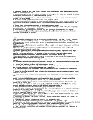 38 Respondeu Simei ao rei: Boa é essa palavra; como tem dito o rei meu senhor, assim fará o teu servo. E Simei
habitou em Jerusalém muitos dias.
39 Sucedeu porém que, ao cabo de três anos, dois servos de Simei fugiram para Aquis, filho de Maacá, rei de Gate.
E deram parte a Simei, dizendo: Eis que teus servos estão em Gate.
40 Então Simei se levantou, albardou o seu jumento e foi a Gate ter com Aquis, em busca dos seus servos; assim
foi Simei, e os trouxe de Gate.
41 Disseram a Salomão que Simei fora de Jerusalém a Gate, e já havia voltado.
42 Então o rei mandou chamar a Simei e lhe disse: Não te conjurei pelo Senhor e não te protestei, dizendo: No dia
em que saíres para qualquer parte, sabe de certo que hás de morrer? E tu me disseste: Boa é essa palavra que
ouvi.
43 Por que, então, não guardaste o juramento do Senhor, e a ordem que te dei?
44 Disse-lhe mais: Bem sabes tu, e o teu coração reconhece toda a maldade que fizeste a Davi, meu pai; pelo que o
Senhor fará recair a tua maldade sobre a tua cabeça.
45 Mas o rei Salomão será abençoado, e o trono de Davi será confirmado perante o Senhor para sempre:
46 E o rei deu ordem a Benaías, filho de Jeoiada, o qual saiu, e feriu a Simei, de modo que morreu. Assim foi
confirmado o reino na mão de Salomão.



I Reis 3
1 Ora, Salomão aparentou-se com Faraó, rei do Egito, pois tomou por mulher a filha dele; e a trouxe à cidade de
Davi, até que acabasse de edificar a sua casa, e a casa do Senhor, e a muralha de Jerusalém em redor.
2 Entretanto o povo oferecia sacrifícios sobre os altos, porque até aqueles dias ainda não se havia edificado casa
ao nome do Senhor.
3 E Salomão amava ao Senhor, andando nos estatutos de Davi, seu pai; exceto que nos altos oferecia sacrifícios e
queimava incenso.
4 Foi, pois, o rei a Gibeão para oferecer sacrifícios ali, porque aquele era o principal dentre os altos; mil
holocaustos sacrificou Salomão naquele altar.
5 Em Gibeão apareceu o Senhor a Salomão de noite em sonhos, e disse-lhe: Pede o que queres que eu te dê.
6 Respondeu Salomão: De grande benevolência usaste para com teu servo Dai, meu pai, porquanto ele andou
diante de ti em verdade, em justiça, e em retidão de coração para contigo; e guardaste-lhe esta grande
benevolência, e lhe deste um filho, que se assentasse no seu trono, como se vê neste dia.
7 Agora, pois, ó Senhor meu Deus, tu fizeste reinar teu servo em lugar de Davi, meu pai. E eu sou apenas um
menino pequeno; não sei como sair, nem como entrar.
8 Teu servo está no meio do teu povo que elegeste, povo grande, que nem se pode contar, nem numerar, pela sua
multidão.
9 Dá, pois, a teu servo um coração entendido para julgar o teu povo, para que prudentemente discirna entre o bem
e o mal; porque, quem poderia julgar a este teu tão grande povo?
10 E pareceu bem aos olhos do Senhor o ter Salomão pedido tal coisa.
11 Pelo que Deus lhe disse: Porquanto pediste isso, e não pediste para ti muitos dias, nem riquezas, nem a vida de
teus inimigos, mas pediste entendimento para discernires o que é justo,
12 eis que faço segundo as tuas palavras. Eis que te dou um coração tão sábio e entendido, que antes de ti teu
igual não houve, e depois de ti teu igual não se levantará.
13 Também te dou o que não pediste, assim riquezas como glória; de modo que não haverá teu igual entre os reis,
por todos os teus dias.
14 E ainda, se andares nos meus caminhos, guardando os meus estatutos e os meus mandamentos, como andou
Davi,
15 Então Salomão acordou, e eis que era sonho. E, voltando ele a Jerusalém, pôs-se diante da arca do pacto do
Senhor, sacrificou holocaustos e preparou sacrifícios pacíficos, e deu um banquete a todos os seus servos.
16 Então vieram duas mulheres prostitutas ter com o rei, e se puseram diante dele.
17 E disse-lhe uma das mulheres: Ah, meu senhor! eu e esta mulher moramos na mesma casa; e tive um filho,
estando com ela naquela casa.
18 E sucedeu que, no terceiro dia depois de meu parto, também esta mulher teve um filho. Estávamos juntas;
nenhuma pessoa estranha estava conosco na casa; somente nós duas estávamos ali.
19 Ora, durante a noite morreu o filho desta mulher, porquanto se deitara sobre ele.
20 E ela se levantou no decorrer da noite, tirou do meu lado o meu filho, enquanto a tua serva dormia, e o deitou no
seu seio, e a seu filho morto deitou-o no meu seio.
21 Quando me levantei pela manhã, para dar de mamar a meu filho, eis que estava morto; mas, atentando eu para
ele à luz do dia, eis que não era o filho que me nascera.
22 Então disse a outra mulher: Não, mas o vivo é meu filho, e teu filho o morto. Replicou a primeira: Não; o morto é
teu filho, e meu filho o vivo. Assim falaram perante o rei.
23 Então disse o rei: Esta diz : Este que vive é meu filho, e teu filho o morto; e esta outra diz: Não; o morto é teu
filho, e meu filho o vivo.
24 Disse mais o rei: Trazei-me uma espada. E trouxeram uma espada diante dele.
25 E disse o rei: Dividi em duas partes o menino vivo, e dai a metade a uma, e metade a outra.
26 Mas a mulher cujo filho em suas entranhas se lhe enterneceram por seu filho), e disse: Ah, meu senhor! dai-lhe o
menino vivo, e de modo nenhum o mateis. A outra, porém, disse: Não será meu, nem teu; dividi-o.
27 Respondeu, então, o rei: Dai à primeira o menino vivo, e de modo nenhum o mateis; ela é sua mãe.
28 E todo o Israel ouviu a sentença que o rei proferira, e temeu ao rei; porque viu que havia nele a sabedoria de
Deus para fazer justiça.
 