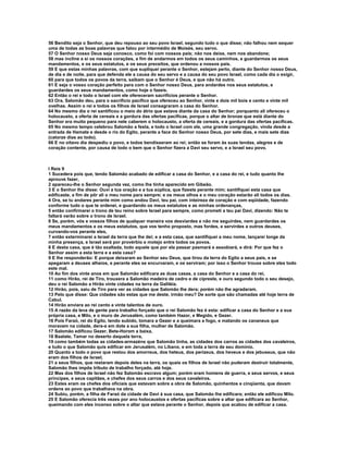 56 Bendito seja o Senhor, que deu repouso ao seu povo Israel, segundo tudo o que disse; não falhou nem sequer
uma de todas as boas palavras que falou por intermédio de Moisés, seu servo.
57 O Senhor nosso Deus seja conosco, como foi com nossos pais; não nos deixe, nem nos abandone;
58 mas incline a si os nossos corações, a fim de andarmos em todos os seus caminhos, e guardarmos os seus
mandamentos, e os seus estatutos, e os seus preceitos, que ordenou a nossos pais.
59 E que estas minhas palavras, com que supliquei perante o Senhor, estejam perto, diante do Senhor nosso Deus,
de dia e de noite, para que defenda ele a causa do seu servo e a causa do seu povo Israel, como cada dia o exigir,
60 para que todos os povos da terra, saibam que o Senhor é Deus, e que não há outro.
61 E seja o vosso coração perfeito para com o Senhor nosso Deus, para andardes nos seus estatutos, e
guardardes os seus mandamentos, como hoje o fazeis.
62 Então o rei e todo o Israel com ele ofereceram sacrifícios perante o Senhor.
63 Ora, Salomão deu, para o sacrifício pacífico que ofereceu ao Senhor, vinte e dois mil bois e cento e vinte mil
ovelhas. Assim o rei e todos os filhos de Israel consagraram a casa do Senhor.
64 No mesmo dia o rei santificou o meio do átrio que estava diante da casa do Senhor; porquanto ali ofereceu o
holocausto, a oferta de cereais e a gordura das ofertas pacíficas, porque o altar de bronze que está diante do
Senhor era muito pequeno para nele caberem o holocausto, a oferta de cereais, e a gordura das ofertas pacíficas.
65 No mesmo tempo celebrou Salomão a festa, e todo o Israel com ele, uma grande congregação, vinda desde a
entrada de Hamate e desde o rio do Egito, perante a face do Senhor nosso Deus, por sete dias, e mais sete dias
(catorze dias ao todo).
66 E no oitavo dia despediu o povo, e todos bendisseram ao rei; então se foram às suas tendas, alegres e de
coração contente, por causa de todo o bem que o Senhor fizera a Davi seu servo, e a Israel seu povo.



I Reis 9
1 Sucedera pois que, tendo Salomão acabado de edificar a casa do Senhor, e a casa do rei, e tudo quanto lhe
aprouve fazer,
2 apareceu-lhe o Senhor segunda vez, como lhe tinha aparecido em Gibeão.
3 E o Senhor lhe disse: Ouvi a tua oração e a tua súplica, que fizeste perante mim; santifiquei esta casa que
edificaste, a fim de pôr ali o meu nome para sempre; e os meus olhos e o meu coração estarão ali todos os dias.
4 Ora, se tu andares perante mim como andou Davi, teu pai, com inteireza de coração e com eqüidade, fazendo
conforme tudo o que te ordenei, e guardando os meus estatutos e as minhas ordenanças,
5 então confirmarei o trono de teu reino sobre Israel para sempre, como prometi a teu pai Davi, dizendo: Não te
faltará varão sobre o trono de Israel.
6 Se, porém, vós e vossos filhos de qualquer maneira vos desviardes e não me seguirdes, nem guardardes os
meus mandamentos e os meus estatutos, que vos tenho proposto, mas fordes, e servirdes a outros deuses,
curvando-vos perante eles,
7 então exterminarei a Israel da terra que lhe dei; e a esta casa, que santifiquei a meu nome, lançarei longe da
minha presença, e Israel será por provérbio e motejo entre todos os povos.
8 E desta casa, que é tão exaltada, todo aquele que por ela passar pasmará e assobiará, e dirá: Por que fez o
Senhor assim a esta terra e a esta casa?
9 E lhe responderão: E porque deixaram ao Senhor seu Deus, que tirou da terra do Egito a seus pais, e se
apegaram a deuses alheios, e perante eles se encurvaram, e os serviram; por isso o Senhor trouxe sobre eles todo
este mal.
10 Ao fim dos vinte anos em que Salomão edificara as duas casas, a casa do Senhor e a casa do rei,
11 como Hirão, rei de Tiro, trouxera a Salomão madeira de cedro e de cipreste, e ouro segundo todo o seu desejo,
deu o rei Salomão a Hirão vinte cidades na terra da Galiléia.
12 Hirão, pois, saiu de Tiro para ver as cidades que Salomão lhe dera; porém não lhe agradaram.
13 Pelo que disse: Que cidades são estas que me deste, irmão meu? De sorte que são chamadas até hoje terra de
Cabul.
14 Hirão enviara ao rei cento e vinte talentos de ouro.
15 A razão da leva de gente para trabalho forçado que o rei Salomão fez é esta: edificar a casa do Senhor e a sua
própria casa, e Milo, e o muro de Jerusalém, como também Hazor, e Megido, e Gezer.
16 Pois Faraó, rei do Egito, tendo subido, tomara a Gezer e a queimara a fogo, e matando os cananeus que
moravam na cidade, dera-a em dote a sua filha, mulher de Salomão.
17 Salomão edificou Gezer, Bete-Horom a baixa,
18 Baalate, Tamar no deserto daquela terra,
19 como também todas as cidades-armazéns que Salomão tinha, as cidades dos carros as cidades dos cavaleiros,
e tudo o que Salomão quis edificar em Jerusalém, no Líbano, e em toda a terra de seu domínio.
20 Quanto a todo o povo que restou dos amorreus, dos heteus, dos perizeus, dos heveus e dos jebuseus, que não
eram dos filhos de Israel,
21 a seus filhos, que restaram depois deles na terra, os quais os filhos de Israel não puderam destruir totalmente,
Salomão lhes impôs tributo de trabalho forçado, até hoje.
22 Mas dos filhos de Israel não fez Salomão escravo algum; porém eram homens de guerra, e seus servos, e seus
príncipes, e seus capitães, e chefes dos seus carros e dos seus cavaleiros.
23 Estes eram os chefes dos oficiais que estavam sobre a obra de Salomão, quinhentos e cinqüenta, que davam
ordens ao povo que trabalhava na obra.
24 Subiu, porém, a filha de Faraó da cidade de Davi à sua casa, que Salomão lhe edificara; então ele edificou Milo.
25 E Salomão oferecia três vezes por ano holocaustos e ofertas pacíficas sobre a altar que edificara ao Senhor,
queimando com eles incenso sobre o altar que estava perante o Senhor, depois que acabou de edificar a casa.
 