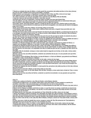 7 Quanto ao restante dos atos de Abião, e a tudo quanto fez, porventura não estão escritos no livro das crônicas
dos reis de Judá? Também houve guerra entre Abião e Jeroboão.
8 Abião dormiu com seus pais, e o sepultaram na cidade de Davi. E Asa, seu filho, reinou em seu lugar.
9 No vigésimo ano de Jeroboão, rei de Israel, começou Asa a reinar em Judá,
10 e reinou quarenta e um anos em Jerusalém. Era o nome de sua mãe Maacá, filha de Absalão.
11 Asa fez o que era reto aos olhos do Senhor, como Davi, seu pai.
12 Porque tirou da terra os sodomitas, e removeu todos os ídolos que seus pais tinham feito.
13 E até a Maacá, sua mãe, removeu para que não fosse rainha, porquanto tinha feito um abominável ídolo para
servir de Asera; e Asa desfez esse ídolo, e o queimou junto ao ribeiro de Cedrom.
14 Os altos, porém, não foram tirados; todavia o coração de Asa foi reto para com o Senhor todos os seus dias.
15 E trouxe para a casa do Senhor as coisas que seu pai havia consagrado, e as coisas que ele mesmo consagrara:
prata, ouro e vasos.
16 Ora, houve guerra entre Asa e Baasa, rei de Israel, todos os seus dias.
17 Pois Baasa, rei de Israel, subiu contra Judá, e edificou Ramá, para que a ninguém fosse permitido sair, nem
entrar a ter com Asa, rei de Judá.
18 Então Asa tomou toda a prata e ouro que ficaram nos tesouros da casa do Senhor, e os tesouros da casa do rei,
e os entregou nas mãos de seus servos. E o rei Asa os enviou a Ben-Hadade, filho de Tabrimom, filho de Heziom,
rei da Síria, que habitava em Damasco, dizendo:
19 Haja aliança entre mim e ti, como houve entre meu pai e teu pai. Eis que aqui te mando um presente de prata e
de ouro; vai, e anula a tua aliança com Baasa, rei de Israel, para que ele se retire de mim.
20 Ben-Hadade, pois, deu ouvidos ao rei Asa, e enviou os capitães dos seus exércitos contra as cidades de Israel; e
feriu a Ijom, a Dã, a Abel-Bete-Maacá, e a todo o distrito de Quinerote, com toda a terra de Naftali.
21 E sucedeu que, ouvindo-o Baasa, deixou de edificar Ramá, e ficou em Tirza.
22 Então o rei Asa fez apregoar por toda a Judá que todos, sem exceção, trouxessem as pedras de Ramá, e a
madeira com que Baasa a edificava; e com elas o rei Asa edificou Geba de Benjamim e Mizpá.
23 Quanto ao restante de todos os atos de Asa, e todo o seu poder, e tudo quanto fez, e as cidades que edificou,
porventura não estão escritos no livro das crônicas dos reis de Judá? Porém, na velhice, ficou, enfermo dos pés.
24 E Asa dormiu com seus pais, e foi sepultado com eles na cidade de Davi seu pai; e Jeosafá, seu filho reinou em
seu lugar.
25 Nadabe, filho de Jeroboão, começou a reinar sobre Israel no segundo ano de Asa, rei de Judá, e reinou sobre
Israel dois anos.
26 E fez o que era mau aos olhos de Senhor, andando nos caminhos de seu pai, e no seu pecado com que tinha
feito Israel pecar.
27 Conspirou contra ele Baasa, filho de Aías, da casa de Issacar, e o feriu em Gibetom, que pertencia aos filisteus;
pois Nadabe e todo o Israel sitiavam a Gibetom.
28 Matou-o, pois, Baasa no terceiro ano de Asa, rei de Judá, e reinou em seu lugar.
29 E logo que começou a reinar, feriu toda a casa de Jeroboão; a ninguém de Jeroboão que tivesse fôlego deixou
de destruir totalmente, conforme a palavra do Senhor que ele falara por intermédio de seu servo Aías, o silonita,
30 por causa dos pecados que Jeroboão cometera, e com que fizera Israel pecar, e por causa da provocação com
que provocara à ira o Senhor Deus de Israel.
31 Quanto ao restante dos atos de Nadabe, e a tudo quanto fez, porventura não estão escritos no livro das crônicas
dos reis de Israel?
32 Houve guerra entre Asa e Baasa, rei de Israel, todos os seus dias.
33 No terceiro ano de Asa, rei de Judá, Baasa, filho de Aías, começou a reinar sobre todo o Israel em Tirza, e reinou
vinte e quatro anos.
34 E fez o que era mau aos olhos do Senhor, andando no caminho de Jeroboão e no seu pecado com que tinha
feito Israel pecar.



I Reis 16
1 Então veio a palavra do Senhor a Jeú, filho de Hanâni, contra Baasa, dizendo:
2 Porquanto te exaltei do pó, e te constituí chefe sobre o meu povo Israel, e tu tens andado no caminho de
Jeroboão, e tens feito o meu povo Israel pecar, provocando-me à ira com os seus pecados,
3 eis que exterminarei os descendentes de Baasa, e os descendentes da casa dele; sim, tornarei a tua casa como a
casa de Jeroboão, filho de Nebate.
4 Quem morrer a Baasa na cidade, comê-lo-ão os cães; e o que lhe morrer no campo, comê-lo-ão as aves do céu.
5 Quanto ao restante dos atos de Baasa, e ao que fez, e ao seu poder, porventura não estão escritos no livro das
crônicas dos reis de Israel?
6 E Baasa dormiu com seus pais, e foi sepultado em Tirza. Então Elá, seu filho, reinou em seu lugar.
7 Assim veio também a palavra do Senhor, por intermédio do profeta Jeú, filho de Hanâni, contra Baasa e contra a
casa dele, não somente por causa de todo o mal que fizera aos olhos do Senhor, de modo a provocá-lo à ira com a
obra de suas mãos, tornando-se como a casa de Jeroboão, mas também porque exterminara a casa de Jeroboão.
8 No ano vinte e seis de Asa, rei de Judá, Elá, filho de Baasa, começou a reinar em Tirza sobre Israel, e reinou dois
anos.
9 E Zinri, seu servo, chefe de metade dos carros, conspirou contra ele. Ora, Elá achava-se em Tirza bebendo e
embriagando-se em casa de Arza, que era o seu mordomo em Tirza.
10 Entrou, pois, Zinri e o feriu, e o matou, no ano vigésimo sétimo de Asa, rei de Judá, e reinou em seu lugar.
11 Quando ele começou a reinar, logo que se assentou no seu trono, feriu toda a casa de Baasa; não lhe deixou
homem algum, nem de seus parentes, nem de seus amigos.
 