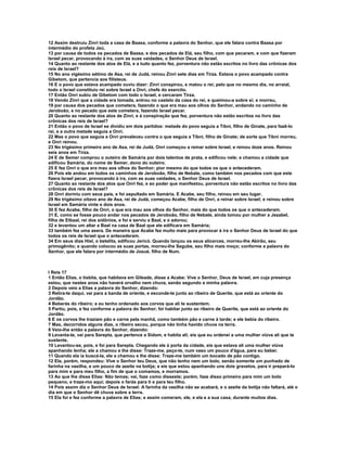 12 Assim destruiu Zinri toda a casa de Baasa, conforme a palavra do Senhor, que ele falara contra Baasa por
intermédio do profeta Jeú,
13 por causa de todos os pecados de Baasa, e dos pecados de Elá, seu filho, com que pecaram, e com que fizeram
Israel pecar, provocando à ira, com as suas vaidades, o Senhor Deus de Israel.
14 Quanto ao restante dos atos de Elá, e a tudo quanto fez, porventura não estão escritos no livro das crônicas dos
reis de Israel?
15 No ano vigésimo sétimo de Asa, rei de Judá, reinou Zinri sete dias em Tirza. Estava o povo acampado contra
Gibetom, que pertencia aos filisteus.
16 E o povo que estava acampado ouviu dizer: Zinri conspirou, e matou o rei; pelo que no mesmo dia, no arraial,
todo o Israel constituiu rei sobre Israel a Onri, chefe do exercito.
17 Então Onri subiu de Gibetom com todo o Israel, e cercaram Tirza.
18 Vendo Zinri que a cidade era tomada, entrou no castelo da casa do rei, e queimou-a sobre si; e morreu,
19 por causa dos pecados que cometera, fazendo o que era mau aos olhos do Senhor, andando no caminho de
Jeroboão, e no pecado que este cometera, fazendo Israel pecar.
20 Quanto ao restante dos atos de Zinri, e à conspiração que fez, porventura não estão escritos no livro das
crônicas dos reis de Israel?
21 Então o povo de Israel se dividiu em dois partidos: metade do povo seguia a Tíbni, filho de Ginate, para fazê-lo
rei, e a outra metade seguia a Onri.
22 Mas o povo que seguia a Onri prevaleceu contra o que seguia a Tíbni, filho de Ginate; de sorte que Tíbni morreu,
e Onri reinou.
23 No trigésimo primeiro ano de Asa, rei de Judá, Onri começou a reinar sobre Israel, e reinou doze anos. Reinou
seis anos em Tirza.
24 E de Semer comprou o outeiro de Samária por dois talentos de prata, e edificou nele; e chamou a cidade que
edificou Samária, do nome de Semer, dono do outeiro.
25 E fez Onri o que era mau aos olhos do Senhor; pior mesmo do que todos os que o antecederam.
26 Pois ele andou em todos os caminhos de Jeroboão, filho de Nebate, como também nos pecados com que este
fizera Israel pecar, provocando à ira, com as suas vaidades, o Senhor Deus de Israel.
27 Quanto ao restante dos atos que Onri fez, e ao poder que manifestou, porventura não estão escritos no livro das
crônicas dos reis de Israel?
28 Onri dormiu com seus pais, e foi sepultado em Samária. E Acabe, seu filho, reinou em seu lugar.
29 No trigésimo oitavo ano de Asa, rei de Judá, começou Acabe, filho de Onri, a reinar sobre Israel; e reinou sobre
Israel em Samária vinte e dois anos.
30 E fez Acabe, filho de Onri, o que era mau aos olhos do Senhor, mais do que todos os que o antecederam.
31 E, como se fosse pouco andar nos pecados de Jeroboão, filho de Nebate, ainda tomou por mulher a Jezabel,
filha de Etbaal, rei dos sidônios, e foi e serviu a Baal, e o adorou;
32 e levantou um altar a Baal na casa de Baal que ele edificara em Samária;
33 também fez uma asera. De maneira que Acabe fez muito mais para provocar à ira o Senhor Deus de Israel do que
todos os reis de Israel que o antecederam.
34 Em seus dias Hiel, o betelita, edificou Jericó. Quando lançou os seus alicerces, morreu-lhe Abirão, seu
primogênito; e quando colocou as suas portas, morreu-lhe Segube, seu filho mais moço; conforme a palavra do
Senhor, que ele falara por intermédio de Josué, filho de Num.



I Reis 17
1 Então Elias, o tisbita, que habitava em Gileade, disse a Acabe: Vive o Senhor, Deus de Israel, em cuja presença
estou, que nestes anos não haverá orvalho nem chuva, senão segundo a minha palavra.
2 Depois veio a Elias a palavra do Senhor, dizendo:
3 Retira-te daqui, vai para a banda de oriente, e esconde-te junto ao ribeiro de Querite, que está ao oriente do
Jordão.
4 Beberás do ribeiro; e eu tenho ordenado aos corvos que ali te sustentem.
5 Partiu, pois, e fez conforme a palavra do Senhor; foi habitar junto ao ribeiro de Querite, que está ao oriente do
Jordão.
6 E os corvos lhe traziam pão e carne pela manhã, como também pão e carne à tarde; e ele bebia do ribeiro.
7 Mas, decorridos alguns dias, o ribeiro secou, porque não tinha havido chuva na terra.
8 Veio-lhe então a palavra do Senhor, dizendo:
9 Levanta-te, vai para Sarepta, que pertence a Sidom, e habita ali; eis que eu ordenei a uma mulher viúva ali que te
sustente.
10 Levantou-se, pois, e foi para Sarepta. Chegando ele à porta da cidade, eis que estava ali uma mulher viúva
apanhando lenha; ele a chamou e lhe disse: Traze-me, peço-te, num vaso um pouco d'água, para eu beber.
11 Quando ela ia buscá-la, ele a chamou e lhe disse: Traze-me também um bocado de pão contigo.
12 Ela, porém, respondeu: Vive o Senhor teu Deus, que não tenho nem um bolo, senão somente um punhado de
farinha na vasilha, e um pouco de azeite na botija; e eis que estou apanhando uns dois gravetos, para ir prepará-lo
para mim e para meu filho, a fim de que o comamos, e morramos.
13 Ao que lhe disse Elias: Não temas; vai, faze como disseste; porém, faze disso primeiro para mim um bolo
pequeno, e traze-mo aqui; depois o farás para ti e para teu filho.
14 Pois assim diz o Senhor Deus de Israel: A farinha da vasilha não se acabará, e o azeite da botija não faltará, até o
dia em que o Senhor dê chuva sobre a terra.
15 Ela foi e fez conforme a palavra de Elias; e assim comeram, ele, e ela e a sua casa, durante muitos dias.
 