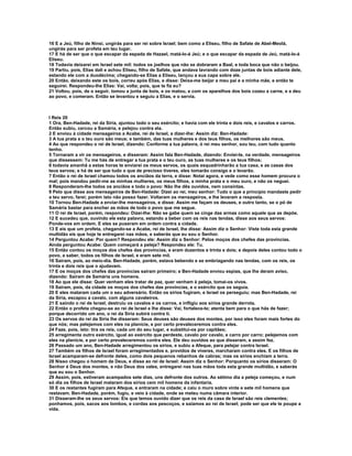 16 E a Jeú, filho de Ninsi, ungirás para ser rei sobre Israel; bem como a Eliseu, filho de Safate de Abel-Meolá,
ungirás para ser profeta em teu lugar.
17 E há de ser que o que escapar da espada de Hazael, matá-lo-á Jeú; e o que escapar da espada de Jeú, matá-lo-á
Eliseu.
18 Todavia deixarei em Israel sete mil: todos os joelhos que não se dobraram a Baal, e toda boca que não o beijou.
19 Partiu, pois, Elias dali e achou Eliseu, filho de Safate, que andava lavrando com doze juntas de bois adiante dele,
estando ele com a duodécima; chegando-se Elias a Eliseu, lançou a sua capa sobre ele.
20 Então, deixando este os bois, correu após Elias, e disse: Deixa-me beijar a meu pai e a minha mãe, e então te
seguirei. Respondeu-lhe Elias: Vai, volta; pois, que te fiz eu?
21 Voltou, pois, de o seguir, tomou a junta de bois, e os matou, e com os aparelhos dos bois cozeu a carne, e a deu
ao povo, e comeram. Então se levantou e seguiu a Elias, e o servia.



I Reis 20
1 Ora, Ben-Hadade, rei da Síria, ajuntou todo o seu exército; e havia com ele trinta e dois reis, e cavalos e carros.
Então subiu, cercou a Samária, e pelejou contra ela.
2 E enviou à cidade mensageiros a Acabe, rei de Israel, a dizer-lhe: Assim diz: Ben-Hadade:
3 A tua prata e o teu ouro são meus; e também, das tuas mulheres e dos teus filhos, os melhores são meus.
4 Ao que respondeu o rei de Israel, dizendo: Conforme a tua palavra, ó rei meu senhor, sou teu, com tudo quanto
tenho.
5 Tornaram a vir os mensageiros, e disseram: Assim fala Ben-Hadade, dizendo: Enviei-te, na verdade, mensageiros
que dissessem: Tu me hás de entregar a tua prata e o teu ouro, as tuas mulheres e os teus filhos;
6 todavia amanhã a estas horas te enviarei os meus servos, os quais esquadrinharão a tua casa, e as casas dos
teus servos; e há de ser que tudo o que de precioso tiveres, eles tomarão consigo e o levarão.
7 Então o rei de Israel chamou todos os anciãos da terra, e disse: Notai agora, e vede como esse homem procura o
mal; pois mandou pedir-me as minhas mulheres, os meus filhos, a minha prata e o meu ouro, e não os neguei.
8 Responderam-lhe todos os anciãos e todo o povo: Não lhe dês ouvidos, nem consintas.
9 Pelo que disse aos mensageiros de Ben-Hadade: Dizei ao rei, meu senhor: Tudo o que a princípio mandaste pedir
a teu servo, farei; porém isto não posso fazer. Voltaram os mensageiros, e lhe levaram a resposta.
10 Tornou Ben-Hadade a enviar-lhe mensageiros, e disse: Assim me façam os deuses, e outro tanto, se o pó de
Samária bastar para encher as mãos de todo o povo que me segue.
11 O rei de Israel, porém, respondeu: Dizei-lhe: Não se gabe quem se cinge das armas como aquele que as depõe.
12 E sucedeu que, ouvindo ele esta palavra, estando a beber com os reis nas tendas, disse aos seus servos:
Ponde-vos em ordem. E eles se puseram em ordem contra a cidade.
13 E eis que um profeta, chegando-se a Acabe, rei de Israel, lhe disse: Assim diz o Senhor: Viste toda esta grande
multidão eis que hoje te entregarei nas mãos, e saberás que eu sou o Senhor.
14 Perguntou Acabe: Por quem? Respondeu ele: Assim diz o Senhor: Pelos moços dos chefes das províncias.
Ainda perguntou Acabe: Quem começará a peleja? Respondeu ele: Tu.
15 Então contou os moços dos chefes das províncias, e eram duzentos e trinta e dois; e depois deles contou todo o
povo, a saber, todos os filhos de Israel, e eram sete mil.
16 Saíram, pois, ao meio-dia. Ben-Hadade, porém, estava bebendo e se embriagando nas tendas, com os reis, os
trinta e dois reis que o ajudavam.
17 E os moços dos chefes das províncias saíram primeiro; e Ben-Hadade enviou espias, que lhe deram aviso,
dizendo: Saíram de Samária uns homens.
18 Ao que ele disse: Quer venham eles tratar de paz, quer venham à peleja, tomai-os vivos.
19 Saíram, pois, da cidade os moços dos chefes das províncias, e o exército que os seguia.
20 E eles mataram cada um o seu adversário. Então os sírios fugiram, e Israel os perseguiu; mas Ben-Hadade, rei
da Síria, escapou a cavalo, com alguns cavaleiros.
21 E saindo o rei de Israel, destruiu os cavalos e os carros, e infligiu aos sírios grande derrota.
22 Então o profeta chegou-se ao rei de Israel e lhe disse: Vai, fortalece-te; atenta bem para o que hás de fazer;
porque decorrido um ano, o rei da Síria subirá contra ti.
23 Os servos do rei da Síria lhe disseram: Seus deuses são deuses dos montes, por isso eles foram mais fortes do
que nós; mas pelejemos com eles na planície, e por certo prevaleceremos contra eles.
24 Faze, pois, isto: tira os reis, cada um do seu lugar, e substitui-os por capitães;
25 arregimenta outro exército, igual ao exército que perdeste, cavalo por cavalo, e carro por carro; pelejemos com
eles na planície, e por certo prevaleceremos contra eles. Ele deu ouvidos ao que disseram, e assim fez.
26 Passado um ano, Ben-Hadade arregimentou os sírios, e subiu a Afeque, para pelejar contra Israel.
27 Também os filhos de Israel foram arregimentados e, providos de víveres, marcharam contra eles. E os filhos de
Israel acamparam-se defronte deles, como dois pequenos rebanhos de cabras; mas os sírios enchiam a terra.
28 Nisso chegou o homem de Deus, e disse ao rei de Israel: Assim diz o Senhor: Porquanto os sírios disseram: O
Senhor é Deus dos montes, e não Deus dos vales, entregarei nas tuas mãos toda esta grande multidão, e saberás
que eu sou o Senhor.
29 Assim, pois, estiveram acampados sete dias, uns defronte dos outros. Ao sétimo dia a peleja começou, e num
só dia os filhos de Israel mataram dos sírios cem mil homens da infantaria.
30 E os restantes fugiram para Afeque, e entraram na cidade; e caiu o muro sobre vinte e sete mil homens que
restavam. Ben-Hadade, porém, fugiu, e veio à cidade, onde se meteu numa câmara interior.
31 Disseram-lhe os seus servos: Eis que temos ouvido dizer que os reis da casa de Israel são reis clementes;
ponhamos, pois, sacos aos lombos, e cordas aos pescoços, e saiamos ao rei de Israel; pode ser que ele te poupe a
vida.
 