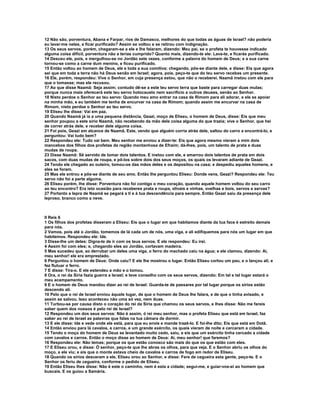 12 Não são, porventura, Abana e Farpar, rios de Damasco, melhores do que todas as águas de Israel? não poderia
eu lavar-me neles, e ficar purificado? Assim se voltou e se retirou com indignação.
13 Os seus servos, porém, chegaram-se a ele e lhe falaram, dizendo: Meu pai, se o profeta te houvesse indicado
alguma coisa difícil, porventura não a terias cumprido? Quanto mais, dizendo-te ele: Lava-te, e ficarás purificado.
14 Desceu ele, pois, e mergulhou-se no Jordão sete vezes, conforme a palavra do homem de Deus; e a sua carne
tornou-se como a carne dum menino, e ficou purificado.
15 Então voltou ao homem de Deus, ele e toda a sua comitiva; chegando, pôs-se diante dele, e disse: Eis que agora
sei que em toda a terra não há Deus senão em Israel; agora, pois, peço-te que do teu servo recebas um presente.
16 Ele, porém, respondeu: Vive o Senhor, em cuja presença estou, que não o receberei. Naamã instou com ele para
que o tomasse; mas ele recusou.
17 Ao que disse Naamã: Seja assim; contudo dê-se a este teu servo terra que baste para carregar duas mulas;
porque nunca mais oferecerá este teu servo holocausto nem sacrifício a outros deuses, senão ao Senhor.
18 Nisto perdoe o Senhor ao teu servo: Quando meu amo entrar na casa de Rimom para ali adorar, e ele se apoiar
na minha mão, e eu também me tenha de encurvar na casa de Rimom; quando assim me encurvar na casa de
Rimom, nisto perdoe o Senhor ao teu servo.
19 Eliseu lhe disse: Vai em paz.
20 Quando Naamã já ia a uma pequena distância, Geazi, moço de Eliseu, o homem de Deus, disse: Eis que meu
senhor poupou a este sírio Naamã, não recebendo da mão dele coisa alguma do que trazia; vive o Senhor, que hei
de correr atrás dele, e receber dele alguma coisa.
21 Foi pois, Geazi em alcance de Naamã. Este, vendo que alguém corria atrás dele, saltou do carro a encontrá-lo, e
perguntou: Vai tudo bem?
22 Respondeu ele: Tudo vai bem. Meu senhor me enviou a dizer-te: Eis que agora mesmo vieram a mim dois
mancebos dos filhos dos profetas da região montanhosa de Efraim; dá-lhes, pois, um talento de prata e duas
mudas de roupa.
23 Disse Naamã: Sê servido de tomar dois talentos. E instou com ele, e amarrou dois talentos de prata em dois
sacos, com duas mudas de roupa, e pô-los sobre dois dos seus moços, os quais os levaram adiante de Geazi.
24 Tendo ele chegado ao outeiro, tomou-os das mãos deles e os depositou na casa; e despediu aqueles homens, e
eles se foram.
25 Mas ele entrou e pôs-se diante de seu amo. Então lhe perguntou Eliseu: Donde vens, Geazi? Respondeu ele: Teu
servo não foi a parte alguma.
26 Eliseu porém, lhe disse: Porventura não foi contigo o meu coração, quando aquele homem voltou do seu carro
ao teu encontro? Era isto ocasião para receberes prata e roupa, olivais e vinhas, ovelhas e bois, servos e servas?
27 Portanto a lepra de Naamã se pegará a ti e à tua descendência para sempre. Então Geazi saiu da presença dele
leproso, branco como a neve.



II Reis 6
1 Os filhos dos profetas disseram a Eliseu: Eis que o lugar em que habitamos diante da tua face é estreito demais
para nós.
2 Vamos, pois até o Jordão, tomemos de lá cada um de nós, uma viga, e ali edifiquemos para nós um lugar em que
habitemos. Respondeu ele: Ide.
3 Disse-lhe um deles: Digna-te de ir com os teus servos. E ele respondeu: Eu irei.
4 Assim foi com eles; e, chegando eles ao Jordão, cortavam madeira.
5 Mas sucedeu que, ao derrubar um deles uma viga, o ferro do machado caiu na água; e ele clamou, dizendo: Ai,
meu senhor! ele era emprestado.
6 Perguntou o homem de Deus: Onde caiu? E ele lhe mostrou o lugar. Então Eliseu cortou um pau, e o lançou ali, e
fez flutuar o ferro.
7 E disse: Tira-o. E ele estendeu a mão e o tomou.
8 Ora, o rei da Síria fazia guerra a Israel; e teve conselho com os seus servos, dizendo: Em tal e tal lugar estará o
meu acampamento.
9 E o homem de Deus mandou dizer ao rei de Israel: Guarda-te de passares por tal lugar porque os sírios estão
descendo ali.
10 Pelo que o rei de Israel enviou àquele lugar, de que o homem de Deus lhe falara, e de que o tinha avisado, e
assim se salvou. Isso aconteceu não uma só vez, nem duas.
11 Turbou-se por causa disto o coração do rei da Síria que chamou os seus servos, e lhes disse: Não me fareis
saber quem dos nossos é pelo rei de Israel?
12 Respondeu um dos seus servos: Não é assim, ó rei meu senhor, mas o profeta Eliseu que está em Israel, faz
saber ao rei de Israel as palavras que falas na tua câmara de dormir.
13 E ele disse: Ide e vede onde ele está, para que eu envie e mande trazê-lo. E foi-lhe dito; Eis que está em Dotã.
14 Então enviou para lá cavalos, e carros, e um grande exército, os quais vieram de noite e cercaram a cidade.
15 Tendo o moço do homem de Deus se levantado muito cedo, saiu, e eis que um exército tinha cercado a cidade
com cavalos e carros. Então o moço disse ao homem de Deus: Ai, meu senhor! que faremos?
16 Respondeu ele: Não temas; porque os que estão conosco são mais do que os que estão com eles.
17 E Eliseu orou, e disse: Ó senhor, peço-te que lhe abras os olhos, para que veja. E o Senhor abriu os olhos do
moço, e ele viu; e eis que o monte estava cheio de cavalos e carros de fogo em redor de Eliseu.
18 Quando os sírios desceram a ele, Eliseu orou ao Senhor, e disse: Fere de cegueira esta gente, peço-te. E o
Senhor os feriu de cegueira, conforme o pedido de Eliseu.
19 Então Eliseu lhes disse: Não é este o caminho, nem é esta a cidade; segui-me, e guiar-vos-ei ao homem que
buscais. E os guiou a Samária.
 