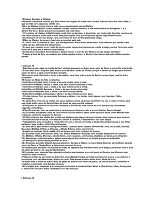 7 Elisama, Beeliada e Elifelete.
8 Quando os filisteus ouviram que Davi havia sido ungido rei sobre todo o Israel, subiram todos em busca dele; o
que ouvindo Davi, logo saiu contra eles.
9 Ora, os filisteus tinham vindo e feito uma arremetida pelo vale de Refaim.
10 Então Davi consultou a Deus, dizendo: Subirei contra os filisteus, e nas minhas mãos os entregarás?: E o
Senhor lhe disse: Sobe, porque os entregarei nas tuas mãos.
11 E subiram os filisteus a Baal-Perazim, onde Davi os derrotou; e disse Davi: por minha mão Deus fez uma brecha
nos meus inimigos, como uma brecha feita pelas águas. Pelo que chamaram aquele lugar Baal-Perazim:
12 E deixaram ali os seus deuses, que, por ordem de Davi, foram queimados a fogo.
13 Mas os filisteus tornaram a fazer uma arremetida pelo vale.
14 Tornou Davi a consultar a Deus, que lhe respondeu: Não subirás atrás deles; mas rodeia-os por detrás e vem
sobre eles por defronte dos balsameiros;
15 e será que, ouvindo tu um ruído de marcha pelas copas dos balsameiros, sairás à peleja; porque Deus terá saído
diante de ti para ferir o exército dos filisteus.
16 E fez Davi como Deus lhe ordenara; e desbarataram o exército dos filisteus desde Gibeão até Gezer:
17 Assim a fama de Davi se espalhou por todas aquelas terras, e o Senhor pôs o temor dele sobre todas aquelas
gentes.



I Crônicas 15
1 Davi fez para si casas na cidade de Davi; também preparou um lugar para a arca de Deus, e armou-lhe uma tenda:
2 Então disse Davi: Ninguém deve levar a arca de Deus, senão os levitas; porque o Senhor os elegeu para levarem
a arca de Deus, e para o servirem para sempre.
3 Convocou, pois, Davi todo o Israel a Jerusalém, para fazer subir a arca do Senhor ao seu lugar, que lhe tinha
preparado.
4 E reuniu os filhos de Arão e os levitas.
5 dos filhos de Coate, Uriel, o chefe, e de seus irmãos cento e vinte;
6 dos filhos de Merári, Asaías, o chefe, e de seus irmãos duzentos e vinte;
7 dos filhos de Gérson Joel, o chefe, e de seus irmãos cento e trinta;
8 dos filhos de Elizafã, Semaías, o chefe, e de seus irmãos duzentos;
9 dos filhos de Hebrom, Eliel, o chefe, e de seus irmãos oitenta;
10 dos filhos de Uziel, Aminadabe, o chefe, e de seus irmãos cento e doze.
11 Então chamou Davi os sacerdotes Zadoque e Abiatar, e os levitas Uriel, Asaías, Joel, Semaías, Eliel e
Aminadabe,
12 e disse-lhes: Vós sois os chefes das casas paternas entre os levitas; santificai-vos, vós e vossos irmãos, para
que façais subir a arca do Senhor Deus de Israel ao lugar que lhe preparei.
13 Porquanto da primeira vez vós não a levastes, o Senhor fez uma brecha em nós, porque não o buscamos
segundo a ordenança:
14 Santificaram-se, pois, os sacerdotes e os levitas para fazerem subir a arca do Senhor Deus de Israel.
15 E os levitas trouxeram a arca de Deus sobre os seus ombros, pelos varais que nela havia, como Moisés tinha
ordenado, conforme a palavra do Senhor.
16 E Davi ordenou aos chefes dos levitas que designassem alguns de seus irmãos como cantores, para tocarem
com instrumentos musicais, com alaúdes, harpas e címbalos, e levantarem a voz com alegria.
17 Designaram, pois, os levitas a Hemã, filho de Joel; e dos seus irmãos, a Asafe, filho de Berequias; e dos filhos
de Merári, seus irmãos, a Etã, filho de Cusaías;
18 e com eles a seus irmãos da segunda ordem: Zacarias, Bene, Jaaziel, Semiramote, Jeiel, Uni, Eliabe, Benaías,
Maaséias, Matitias, Elifeleu e Micnéias, e Obede-Edom e Jeiel, os porteiros.
19 Assim os cantores Hemã, Asafe e Etã se faziam ouvir com címbalos de bronze;
20 e Zacarias, Aziel, Semiramote, Jeiel, Uni, Eliabe, Maaséias e Benaías, com alaúdes adaptados ao soprano;
21 e Matitias, Elifeleu, Micnéias, Obede-Edom, Jeiel e Azazias, com harpas adaptadas ao baixo, para dirigirem;
22 e Quenanias, chefe dos levitas, estava encarregado dos cânticos e os dirigia, porque era entendido;
23 e Berequias e Elcana eram porteiros da arca;
24 e Sebanias, Jeosafá, Netanel, Amasai, Zacarias, Benaías e Eliézer, os sacerdotes, tocavam as trombetas perante
a arca de Deus; e Obede-Edom e Jeías eram porteiros da arca.
25 Sucedeu pois que Davi, os anciãos de Israel, os capitães dos milhares foram, com alegria, para fazer subir a arca
do pacto do Senhor, da casa de Obede-Edem.
26 E sucedeu que, havendo Deus ajudado os levitas que levavam a arca do pacto dó Senhor, sacrificaram sete
novilhos e sete carneiros.
27 Davi ia vestido de um manto de linho fino, como também todos os levitas que levavam a arca, e os cantores, e
juntamente com eles Quenanias, diretor do canto; Davi levava também sobre si um éfode de linho.
28 Assim todo o Israel fez subir a arca do pacto do Senhor com vozes de júbilo, ao som de buzinas, trombetas e
címbalos, juntamente com alaúdes e harpas.
29 E sucedeu que, chegando a arca do pacto do Senhor à cidade de Davi, Mical, a filha de Saul, olhou duma janela
e, vendo Davi dançar e saltar, desprezou-o no seu coração.



I Crônicas 16
 