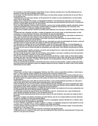 5 E, de todos os meus filhos (porque muitos filhos me deu o Senhor), escolheu ele o meu filho Salomão para se
assentar no trono do reino do Senhor sobre Israel,
6 e me disse: Teu filho Salomão edificará a minha casa e os meus átrios, porque o escolhi para me ser por filho, e
eu lhe serei por pai.
7 Estabelecerei o seu reino para sempre, se ele perseverar em cumprir os meus mandamentos e os meus juízos,
como o faz no dia de hoje.
8 Agora, pois, à vista de todo o Israel, a congregação do Senhor, e em presença de nosso Deus, que nos ouve,
observai e buscai todos os mandamentos do Senhor vosso Deus, para que possuais esta boa terra, e a deixeis por
herança a vossos filhos depois de, vos, para sempre.
9 E tu, meu filho Salomão, conhece o Deus de teu pai, e serve-o com coração perfeito e espírito voluntário; porque
o Senhor esquadrinha todos os corações, e penetra todos os desígnios e pensamentos. Se o buscares, será
achado de ti; porém, se o deixares, rejeitar-te-á para sempre.
10 Agora toma cuidado, porque o Senhor te escolheu para edificares uma casa para o santuário; esforça-te, e faze a
obra.
11 Então Davi deu a Salomão, seu filho, o modelo do alpendre com as suas casas, as suas tesourarias, os seus
cenáculos e as suas recâmaras interiores, como também da casa do propiciatório;
12 e também o modelo de tudo o que tinha em mente para os átrios da casa do Senhor, para todas as câmaras em
redor, para os tesouros da casa de Deus e para os tesouros das coisas sagradas;
13 também para as turmas dos sacerdotes e dos levitas, para toda a obra do serviço da casa do Senhor e para
todos os vasos do serviço da casa do Senhor,
14 especificando o peso do ouro para os vasos de ouro, para todos os vasos de cada espécie de serviço, o peso da
prata para todos os vasos de prata, para todos os vasos de cada espécie de serviço;
15 o peso para os castiçais de ouro e suas lâmpadas, o peso do ouro para cada castiçal e as suas lâmpadas, e o
peso da prata para os castiçais de prata, para cada castiçal e as suas lâmpadas, segundo o uso de cada castiçal;
16 o peso do ouro para as mesas dos pães da proposição, para cada mesa; como também da prata para as mesas
de prata;
17 e o ouro puro para os garfos, as bacias e os jarros; para as taças de ouro, o peso para cada taça; como também
para as taças de prata, o peso para cada taça,
18 e para o altar do incenso, o peso de ouro refinado; como também o ouro para o modelo do carro dos querubins
que, de asas estendidas, cobririam a arca do pacto do Senhor.
19 Tudo isso se me fez entender, disse Davi, por escrito da mão do Senhor, a saber, todas as obras deste modelo.
20 Disse, pois, Davi a seu filho Salomão: Esforça-te e tem bom ânimo, e faze a obra; não temas, nem te desalentes,
pois o Senhor Deus, meu Deus, é contigo; não te deixará, nem te desamparará, até que seja acabada toda a obra
para o serviço da casa do Senhor.
21 Eis aí as turmas dos sacerdotes e dos levitas para todo o serviço da casa de Deus; e estará contigo para toda a
obra todo homem bem disposto e perito em qualquer espécie de serviço; também os chefes e todo o povo estarão
inteiramente às tuas ordens.



I Crônicas 29
1 Disse mais o rei Davi a toda a congregação: Salomão, meu filho, o único a quem Deus escolheu, é ainda moço e
tenro, e a obra é grande, porque o palácio não é para homem, mas para o Senhor Deus.
2 Eu, pois, com todas as minhas forças tenho preparado para a casa de meu Deus o ouro para as obras de ouro, a
prata para as de prata, o bronze para as de bronze, o ferro para as de ferro e a madeira para as de madeira; pedras
de oberilo, pedras de engaste, pedras de ornato, pedras de várias cores, toda sorte de pedras preciosas, e mármore
em abundância.
3 Além disso, porque pus o meu afeto na casa de meu Deus, o ouro e prata particular que tenho, eu o dou para a
casa do meu Deus, afora tudo quanto tenho preparado para a casa do santuário:
4 três mil talentos de ouro, do ouro de Ofir, e sete mil talentos de prata refinada, para cobrir as paredes das casas;
5 ouro para as obras e ouro, e prata para as de prata, para toda a obra a ser feita por mão de artífices. Quem, pois,
está disposto a fazer oferta voluntária, consagrando-se hoje ao Senhor?
6 Então os chefes das casas paternas, os chefes das tribos de Israel, e os chefes de mil e de cem, juntamente com
os intendentes da obra do rei, fizeram ofertas voluntárias;
7 e deram para o serviço da casa de Deus cinco mil talentos e dez mil , dracmas de ouro, e dez mil talentos de
prata, dezoito mil talentos de bronze, e cem mil talentos de ferro.
8 E os que tinham pedras preciosas deram-nas para o tesouro da casa do Senhor, que estava ao cargo de Jeiel, o
gersonita.
9 E o povo se alegrou das ofertas voluntárias que estes fizeram, pois de um coração perfeito as haviam oferecido
ao Senhor; e também o rei Davi teve grande alegria.
10 Pelo que Davi bendisse ao Senhor na presença de toda a congregação, dizendo: Bendito és tu, ó Senhor, Deus
de nosso pai Israel, de eternidade em eternidade.
11 Tua é, ó Senhor, a grandeza, e o poder, e a glória, e a vitória, e a majestade, porque teu é tudo quanto há no céu
e na terra; teu é, ó Senhor, o reino, e tu te exaltaste como chefe sobre todos.
12 Tanto riquezas como honra vêm de ti, tu dominas sobre tudo, e na tua mão há força e poder; na tua mão está o
engrandecer e o dar força a tudo.
13 Agora, pois, ó nosso Deus, graças te damos, e louvamos o teu glorioso nome.
14 Mas quem sou eu, e quem é o meu povo, para que pudéssemos fazer ofertas tão voluntariamente? Porque tudo
vem de ti, e do que é teu to damos.
 