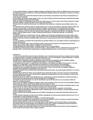 6 como também Baalate, e todas as cidades-armazéns que Salomão tinha, e todas as cidades para os seus carros e
as cidades para os seus cavaleiros, e tudo quanto Salomão desejava edificar em Jerusalém, no Líbano e em toda a
terra do seu domínio.
7 Quanto a todo o povo que tinha ficado dos heteus, dos amorreus, dos perizeus, dos heveus e dos jebuseus, os
quais não eram de Israel;
8 a seus filhos, que ficaram depois deles na terra, os quais os filhos de Israel não destruíram, Salomão lhes impôs
tributo de trabalho forçado, até o dia de hoje.
9 Mas dos filhos de Israel Salomão não fez escravo algum para a sua obra; porém eram homens de guerra, chefes
dos seus capitães, e chefes dos seus carros e dos seus cavaleiros.
10 Estes eram os chefes dos oficiais que o rei Salomão tinha, duzentos e cinqüenta; que presidiam sobre o seu
povo.
11 E Salomão levou a filha do Faraó da cidade de Davi para a casa que lhe edificara; pois disse: Minha mulher não
morará na casa de Davi, rei de Israel, porquanto os lugares nos quais entrou a arca do Senhor são santos.
12 Então Salomão ofereceu holocaustos ao Senhor, sobre o altar do Senhor, que edificara diante do pórtico;
13 e isto segundo o dever de cada dia, fazendo ofertas segundo o mandamento de Moisés, nos sábados e nas luas
novas, e nas três festas anuais, a saber: na festa dos pães ázimos, na festa das semanas, e na festa dos
tabernáculos.
14 Também, conforme a ordem de Davi, seu pai, designou as turmas dos sacerdotes para os seus cargos, como
também os levitas para os seus cargos, para louvarem a Deus e ministrarem diante dos sacerdotes, como exigia o
dever de cada dia, e ainda os porteiros, pelas suas turmas, a cada porta; pois assim tinha mandado Davi, o homem
de Deus.
15 E os sacerdotes e os levitas não se desviaram do que lhes mandou o rei, em negócio nenhum, especialmente no
tocante aos tesouros.
16 Assim se executou toda a obra de Salomão, desde o dia em que se lançaram os fundamentos da casa do
Senhor, até se acabar. Deste modo se completou a casa do Senhor.
17 Então Salomão foi a Eziom-Geber, e a Elote, à praia do mar, na terra de Edom.
18 E Hurão, por meio de seus servos, enviou-lhe navios, e servos práticos do mar; e eles foram com os servos de
Salomão a Ofir, e de lá tomaram quatrocentos e cinqüenta talentos de ouro, e os trouxeram ao rei Salomão.



II Crônicas 9
1 Tendo a rainha de Sabá ouvido da fama de Salomão, veio a Jerusalém para prová-lo por enigmas; trazia consigo
uma grande comitiva, e camelos carregados de especiarias, e ouro em abundância, e pedras preciosas; e vindo ter
com Salomão, falou com ele de tudo o que tinha no seu coração.
2 E Salomão lhe respondeu a todas as perguntas; não houve nada que Salomão não lhe soubesse explicar.
3 Vendo, pois, a rainha de Sabá a sabedoria de Salomão, e a casa que ele edificara,
4 e as iguarias da sua mesa, e o assentar dos seus oficiais, e as funções e os trajes dos seus servos, e os seus
copeiros e os trajes deles, e os holocaustos que ele oferecia na casa do Senhor, ficou estupefata.
5 Então disse ao rei: Era verdade o que ouvi na minha terra acerca dos teus feitos e da tua sabedoria.
6 Todavia eu não o acreditava, até que vim e os meus olhos o viram; e eis que não me contaram metade da
grandeza da tua sabedoria; sobrepujaste a fama que ouvi.
7 Bem-aventurados os teus homens! Bem-aventurados estes teus servos, que estão sempre diante de ti, e ouvem a
tua sabedoria!
8 Bendito seja o Senhor teu Deus, que se agradou de ti, colocando-te sobre o seu trono, para ser rei pelo Senhor
teu Deus! Porque teu Deus amou a Israel, para o estabelecer perpetuamente, por isso te constituiu rei sobre eles,
para executares juízo e justiça.
9 Então ela deu ao rei cento e vinte talentos de ouro, e especiarias em grande abundância, e pedras preciosas; e
nunca houve tais especiarias quais a rainha de Sabá deu ao rei Salomão.
10 Também os servos de Hurão, e os servos de Salomão, que de Ofir trouxeram ouro, trouxeram madeira de
algumins, e pedras preciosas.
11 E o rei fez, da madeira de algumins, degraus para a casa do Senhor e para a casa do rei, como também harpas e
alaúdes para os cantores, quais nunca dantes se viram na terra de Judá.
12 E o rei Salomão deu à rainha de Sabá tudo quanto ela desejou, tudo quanto lhe pediu, excedendo mesmo o que
ela trouxera ao rei. Assim voltou e foi para a sua terra, ela e os seus servos.
13 Ora, o peso do ouro que se trazia cada ano a Salomão era de seiscentos e sessenta e seis talentos,
14 afora o que os mercadores e negociantes traziam; também todos os reis da Arábia, e os governadores do país
traziam a Salomão ouro e prata.
15 E o rei Salomão fez duzentos paveses de ouro batido, empregando em cada pavês seiscentos siclos de ouro
batido;
16 como também trezentos escudos de ouro batido, empregando em cada escudo trezentos siclos de ouro. E o rei
os depositou na casa do bosque do Líbano.
17 Fez mais o rei um grande trono de marfim, e o revestiu de ouro puro.
18 O trono tinha seis degraus e um estrado de ouro, que eram ligados ao trono, e de ambos os lados tinha braços
junto ao lugar do assento, e dois leões de pé junto aos braços.
19 E havia doze leões em pé de um e outro lado sobre os seis degraus; outro tal não se fizera em reino algum.
20 Também todos os vasos de beber do rei Salomão eram de ouro, e todos os utensílios da casa do bosque do
Líbano, de ouro puro; a prata reputava-se sem valor nos dias de Salomão.
21 Pois o rei tinha navios que iam a Társis com os servos de Hurão; de três em três anos os navios voltavam de
Társis, trazendo ouro, prata, marfim, bugios e pavões.
 