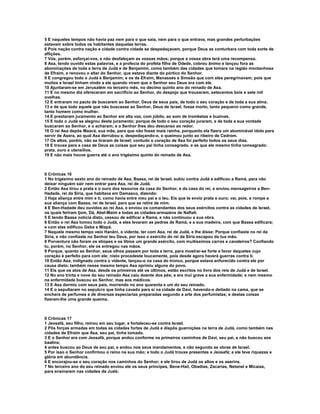 5 E naqueles tempos não havia paz nem para o que saia, nem para o que entrava, mas grandes perturbações
estavam sobre todos os habitantes daquelas terras.
6 Pois nação contra nação e cidade contra cidade se despedaçavam, porque Deus as conturbara com toda sorte de
aflições.
7 Vós, porém, esforçai-vos, e não desfaleçam as vossas mãos; porque a vossa obra terá uma recompensa.
8 Asa, tendo ouvido estas palavras, e a profecia do profeta filho de Odede, cobrou ânimo e lançou fora as
abominações de toda a terra de Judá e de Benjamim, como também das cidades que tomara na região montanhosa
de Efraim, e renovou o altar do Senhor, que estava diante do pórtico do Senhor.
9 E congregou todo o Judá e Benjamim, e os de Efraim, Manassés e Simeão que com eles peregrinavam; pois que
muitos e Israel tinham vindo a ele quando viram que o Senhor seu Deus era com ele.
10 Ajuntaram-se em Jerusalém no terceiro mês, no décimo quinto ano do reinado de Asa.
11 E no mesmo dia ofereceram em sacrifício ao Senhor, do despojo que trouxeram, setecentos bois e sete mil
ovelhas.
12 E entraram no pacto de buscarem ao Senhor, Deus de seus pais, de todo o seu coração e de toda a sua alma;
13 e de que todo aquele que não buscasse ao Senhor, Deus de Israel, fosse morto, tanto pequeno como grande,
tanto homem como mulher.
14 E prestaram juramento ao Senhor em alta voz, com júbilo, ao som de trombetas e buzinas.
15 E todo o Judá se alegrou deste juramento; porque de todo o seu coração juraram, e de toda a sua vontade
buscaram ao Senhor, e o acharam; e o Senhor lhes deu descanso ao redor.
16 O rei Asa depôs Maacá, sua mãe, para que não fosse mais rainha, porquanto ela fizera um abominável ídolo para
servir de Asera, ao qual Asa derrubou e, despedaçando-o, o queimou junto ao ribeiro de Cedrom.
17 Os altos, porém, não se tiraram de Israel; contudo o coração de Asa foi perfeito todos os seus dias.
18 E trouxe para a casa de Deus as coisas que seu pai tinha consagrado, e as que ele mesmo tinha consagrado:
prata, ouro e utensílios.
19 E não mais houve guerra até o ano trigésimo quinto do reinado de Asa.



II Crônicas 16
1 No trigésimo sexto ano do reinado de Asa, Baasa, rei de Israel, subiu contra Judá e edificou a Ramá, para não
deixar ninguém sair nem entrar para Asa, rei de Judá.
2 Então Asa tirou a prata e o ouro dos tesouros da casa do Senhor, e da casa do rei, e enviou mensageiros a Ben-
Hadade, rei da Síria, que habitava em Damasco, dizendo:
3 Haja aliança entre mim e ti, como havia entre meu pai e o teu. Eis que te envio prata e ouro; vai, pois, e rompe a
sua aliança com Baasa, rei de Israel, para que se retire de mim.
4 E Ben-Hadade deu ouvidos ao rei Asa, e enviou os comandantes dos seus exércitos contra as cidades de Israel,
os quais feriram Ijom, Dã, Abel-Maim e todas as cidades-armazéns de Naftali.
5 E tendo Baasa notícia disto, cessou de edificar a Ramá, e não continuou a sua obra.
6 Então o rei Asa tomou todo o Judá, e eles levaram as pedras de Ramá, e a sua madeira, com que Baasa edificara;
e com elas edificou Geba e Mizpá.
7 Naquele mesmo tempo veio Hanâni, o vidente, ter com Asa, rei de Judá, e lhe disse: Porque confiaste no rei da
Síria, e não confiaste no Senhor teu Deus, por isso o exército do rei da Síria escapou da tua mão.
8 Porventura não foram os etíopes e os líbios um grande exército, com muitíssimos carros e cavaleiros? Confiando
tu, porém, no Senhor, ele os entregou nas mãos.
9 Porque, quanto ao Senhor, seus olhos passam por toda a terra, para mostrar-se forte a favor daqueles cujo
coração é perfeito para com ele; nisto procedeste loucamente, pois desde agora haverá guerras contra ti.
10 Então Asa, indignado contra o vidente, lançou-o na casa do tronco, porque estava enfurecido contra ele por
causa disto; também nesse mesmo tempo Asa oprimiu alguns do povo.
11 Eis que os atos de Asa, desde os primeiros até os últimos, estão escritos no livro dos reis de Judá e de Israel.
12 No ano trinta e nove do seu reinado Asa caiu doente dos pés; e era mui grave a sua enfermidade; e nem mesmo
na enfermidade buscou ao Senhor, mas aos médicos.
13 E Asa dormiu com seus pais, morrendo no ano quarenta e um do seu reinado.
14 E o sepultaram no sepulcro que tinha cavado para si na cidade de Davi, havendo-o deitado na cama, que se
enchera de perfumes e de diversas especiarias preparadas segundo a arte dos perfumistas; e destas coisas
fizeram-lhe uma grande queima.



II Crônicas 17
1 Jeosafá, seu filho, reinou em seu lugar, e fortaleceu-se contra Israel.
2 Pôs forças armadas em todas as cidades fortes de Judá e dispôs guarnições na terra de Judá, como também nas
cidades de Efraim que Asa, seu pai, tinha tomado.
3 E o Senhor era com Jeosafá, porque andou conforme os primeiros caminhos de Davi, seu pai, e não buscou aos
baalins;
4 antes buscou ao Deus de seu pai, e andou nos seus mandamentos, e não segundo as obras de Israel.
5 Por isso o Senhor confirmou o reino na sua mão; e todo o Judá trouxe presentes a Jeosafá; e ele teve riquezas e
glória em abundância.
6 E encorajou-se o seu coração nos caminhos do Senhor; e ele tirou de Judá os altos e os aserins.
7 No terceiro ano do seu reinado enviou ele os seus príncipes, Bene-Hail, Obadias, Zacarias, Netanel e Micaías,
para ensinarem nas cidades de Judá;
 