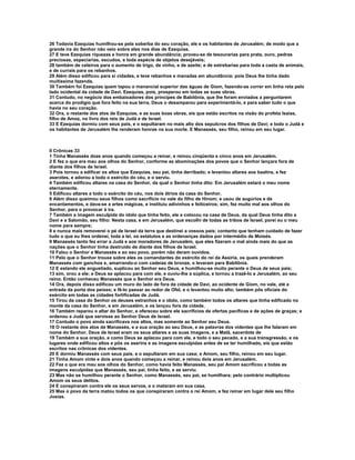 26 Todavia Ezequias humilhou-se pela soberba do seu coração, ele e os habitantes de Jerusalém; de modo que a
grande ira do Senhor não veio sobre eles nos dias de Ezequias.
27 E teve Ezequias riquezas e honra em grande abundância; proveu-se de tesourarias para prata, ouro, pedras
preciosas, especiarias, escudos, e toda espécie de objetos desejáveis;
28 também de celeiros para o aumento de trigo, de vinho, e de azeite; e de estrebarias para toda a casta de animais,
e de currais para os rebanhos.
29 Além disso edificou para si cidades, e teve rebanhos e manadas em abundância; pois Deus lhe tinha dado
muitíssima fazenda.
30 Também foi Ezequias quem tapou o manancial superior das águas de Giom, fazendo-as correr em linha reta pelo
lado ocidental da cidade de Davi. Ezequias, pois, prosperou em todas as suas obras.
31 Contudo, no negócio dos embaixadores dos príncipes de Babilônia, que lhe foram enviados a perguntarem
acerca do prodígio que fora feito na sua terra, Deus o desamparou para experimentá-lo, e para saber tudo o que
havia no seu coração.
32 Ora, o restante dos atos de Ezequias, e as suas boas obras, eis que estão escritos na visão do profeta Isaías,
filho de Amoz, no livro dos reis de Judá e de Israel.
33 E Ezequias dormiu com seus pais, e o sepultaram no mais alto dos sepulcros dos filhos de Davi; e todo o Judá e
os habitantes de Jerusalém lhe renderam honras na sua morte. E Manassés, seu filho, reinou em seu lugar.



II Crônicas 33
1 Tinha Manassés doze anos quando começou a reinar, e reinou cinqüenta e cinco anos em Jerusalém.
2 E fez o que era mau aos olhos do Senhor, conforme as abominações dos povos que o Senhor lançara fora de
diante dos filhos de Israel.
3 Pois tornou a edificar os altos que Ezequias, seu pai, tinha derribado; e levantou altares aos baalins, e fez
aserotes, e adorou a todo o exército do céu, e o serviu.
4 Também edificou altares na casa do Senhor, da qual o Senhor tinha dito: Em Jerusalém estará o meu nome
eternamente.
5 Edificou altares a todo o exército do céu, nos dois átrios da casa do Senhor.
6 Além disso queimou seus filhos como sacrifício no vale do filho de Hinom; e usou de augúrios e de
encantamentos, e dava-se a artes mágicas, e instituiu adivinhos e feiticeiros; sim, fez muito mal aos olhos do
Senhor, para o provocar à ira.
7 Também a imagem esculpida do ídolo que tinha feito, ele a colocou na casa de Deus, da qual Deus tinha dito a
Davi e a Salomão, seu filho: Nesta casa, e em Jerusalém, que escolhi de todas as tribos de Israel, porei eu o meu
nome para sempre;
8 e nunca mais removerei o pé de Israel da terra que destinei a vossos pais; contanto que tenham cuidado de fazer
tudo o que eu lhes ordenei, toda a lei, os estatutos e as ordenanças dados por intermédio de Moisés.
9 Manassés tanto fez errar a Judá e aos moradores de Jerusalém, que eles fizeram o mal ainda mais do que as
nações que o Senhor tinha destruído de diante dos filhos de Israel.
10 Falou o Senhor a Manassés e ao seu povo, porém não deram ouvidos.
11 Pelo que o Senhor trouxe sobre eles os comandantes do exército do rei da Assíria, os quais prenderam
Manassés com ganchos e, amarrando-o com cadeias de bronze, o levaram para Babilônia.
12 E estando ele angustiado, suplicou ao Senhor seu Deus, e humilhou-se muito perante o Deus de seus pais;
13 sim, orou a ele; e Deus se aplacou para com ele, e ouviu-lhe a súplica, e tornou a trazê-lo a Jerusalém, ao seu
reino. Então conheceu Manassés que o Senhor era Deus.
14 Ora, depois disso edificou um muro do lado de fora da cidade de Davi, ao ocidente de Giom, no vale, até a
entrada da porta dos peixes; e fê-lo passar ao redor de Ofel, e o levantou muito alto; também pôs oficiais do
exército em todas as cidades fortificadas de Judá.
15 Tirou da casa do Senhor os deuses estranhos e o ídolo, como também todos os altares que tinha edificado no
monte da casa do Senhor, e em Jerusalém, e os lançou fora da cidade.
16 Também reparou o altar do Senhor, e ofereceu sobre ele sacrifícios de ofertas pacíficas e de ações de graças; e
ordenou a Judá que servisse ao Senhor Deus de Israel.
17 Contudo o povo ainda sacrificava nos altos, mas somente ao Senhor seu Deus.
18 O restante dos atos de Manassés, e a sua oração ao seu Deus, e as palavras dos videntes que lhe falaram em
nome do Senhor, Deus de Israel eram os seus altares e as suas imagens, e a Matã, sacerdote de
19 Também a sua oração, e como Deus se aplacou para com ele, e todo o seu pecado, e a sua transgressão, e os
lugares onde edificou altos e pôs os aserins e as imagens esculpidas antes de se ter humilhado, eis que estão
escritos nas crônicas dos videntes.
20 E dormiu Manassés com seus pais, e o sepultaram em sua casa; e Amom, seu filho, reinou em seu lugar.
21 Tinha Amom vinte e dois anos quando começou a reinar, e reinou dois anos em Jerusalém.
22 Fez o que era mau aos olhos do Senhor, como havia feito Manassés, seu pai Amom sacrificou a todas as
imagens esculpidas que Manassés, seu pai, tinha feito, e as serviu.
23 Mas não se humilhou perante o Senhor, como Manassés, seu pai, se humilhara; pelo contrário multiplicou
Amom os seus delitos.
24 E conspiraram contra ele os seus servos, e o mataram em sua casa.
25 Mas o povo da terra matou todos os que conspiraram contra o rei Amom, e fez reinar em lugar dele seu filho
Josias.
 