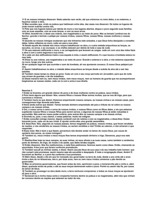 11 E os nossos inimigos disseram: Nada saberão nem verão, até que entremos no meio deles, e os matemos, e
façamos cessar a obra.
12 Mas sucedeu que, vindo os judeus que habitavam entre eles, dez vezes nos disseram: De todos os lugares de
onde moram subirão contra nós.
13 Pelo que nos lugares baixos por detrás do muro e nos lugares abertos, dispus o povo segundo suas famílias
com as suas espadas, com as suas lanças, e com os seus arcos.
14 Olhei, levantei-me, e disse aos nobres, aos magistrados e ao resto do povo: Não os temais! Lembrai-vos do
Senhor, grande e temível, e pelejai por vossos irmãos, vossos filhos, vossas filhas, vossas mulheres e vossas
casas.
15 Quando os nossos inimigos souberam que nós tínhamos sido avisados, e que Deus tinha dissipado o conselho
deles, todos voltamos ao muro, cada um para a sua obra.
16 Desde aquele dia metade dos meus moços trabalhavam na obra, e a outra metade empunhava as lanças, os
escudos, os arcos, e as couraças; e os chefes estavam por detrás de toda a casa de Judá.
17 Os que estavam edificando o muro, e os carregadores que levavam as cargas, cada um com uma das mãos fazia
a obra e com a outra segurava a sua arma;
18 e cada um dos edificadores trazia a sua espada à cinta, e assim edificavam. E o que tocava a trombeta estava no
meu lado.
19 Disse eu aos nobres, aos magistrados e ao resto do povo: Grande e extensa é a obra, e nós estamos separados
no muro, longe uns dos outros;
20 em qualquer lugar em que ouvirdes o som da trombeta, ali vos ajuntareis conosco. O nosso Deus pelejará por
nós.
21 Assim trabalhávamos na obra; e metade deles empunhava as lanças desde a subida da alva até o sair das
estrelas.
22 Também nesse tempo eu disse ao povo: Cada um com o seu moço pernoite em Jerusalém, para que de noite
nos sirvam de guardas, e de dia trabalhem.
23 Desta maneira nem eu, nem meus irmãos, nem meus moços, nem os homens da guarda que me acompanhavam
largávamos as nossas vestes; cada um ia com a arma à sua direita.



Neemias 5
1 Então se levantou um grande clamor do povo e de duas mulheres contra os judeus, seus irmãos.
2 Pois havia alguns que diziam: Nós, nossos filhos e nossas filhas somos muitos; que se nos dê trigo, para que
comamos e vivamos.
3 Também havia os que diziam: Estamos empenhando nossos campos, as nossas vinhas e as nossas casas, para
conseguirmos trigo durante esta fome.
4 Havia ainda outros que diziam: Temos tomado dinheiro emprestado até para o tributo do rei sobre os nossos
campos e as nossas vinhas.
5 Ora, a nossa carne é como a carne de nossos irmãos, e nossos filhos como os filhos deles; e eis que estamos
sujeitando nossos filhos e nossas filhas para serem servos, e algumas de nossas filhas já estão reduzidas à
escravidão. Não está em nosso poder evitá-lo, pois outros têm os nossos campos e as nossas vinhas.
6 Ouvindo eu, pois, o seu clamor, e estas palavras, muito me indignei.
7 Então consultei comigo mesmo; depois contendi com do nobres e com os magistrados, e disse-lhes: Estais
tomando juros, cada um de seu irmão. E ajuntei contra eles uma grande assembléia.
8 E disse-lhes: Nós, segundo as nossas posses, temos resgatado os judeus, nossos irmãos, que foram vendidos
às nações; e vós venderíeis os vossos irmãos, ou seriam vendidos a nós? Então se calaram, e não acharam o que
responder.
9 Disse mais: Não é bom o que fazeis; porventura não devíeis andar no temor do nosso Deus, por causa do
opróbrio dos povos, os nosso inimigos?
10 Também eu, meus irmãos e meus moços lhes temos emprestado dinheiro e trigo. Deixemos, peço-vos este
ganho.
11 Restituí-lhes hoje os seus campos, as suas vinhas, os seus olivais e as suas casas, como também a centésima
parte do dinheiro, do trigo, do mosto e do azeite, que deles tendes exigido.
12 Então disseram: Nós lho restituiremos, e nada lhes pediremos; faremos assim como dizes. Então, chamando os
sacerdotes, fi-los jurar que fariam conforme prometeram.
13 Também sacudi as minhas vestes, e disse: Assim sacuda Deus da sua casa e do seu trabalho todo homem que
não cumprir esta promessa; assim mesmo seja ele sacudido e despojado. E toda a congregação disse: Amém! E
louvaram ao Senhor; e o povo fez conforme a sua promessa.
14 Além disso, desde o dia em que fui nomeado seu governador na terra de Judá, desde o ano vinte até o anos
trinta e dois do rei Artaxerxes, isto é, por doze anos, nem eu nem meus irmãos comemos o pão devido ao
governador.
15 Mas os primeiros governadores, que foram antes de mim, oprimiram o povo, e tomaram-lhe pão e vinho e, além
disso, quarenta siclos de prata; e até os seus moços dominavam sobre o povo. Porém eu assim não fiz, por causa
do temor de Deus.
16 Também eu prossegui na obra deste muro, e terra nenhuma compramos; e todos os meus moços se ajuntaram
ali para a obra.
17 Sentavam-se à minha mesa cento e cinqüenta homens dentre os judeus e os magistrados, além dos que vinham
ter conosco dentre as nações que estavam ao redor de nós.
 