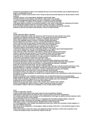 13 Oxalá me escondesses no Seol, e me ocultasses até que a tua ira tenha passado; que me determinasses um
tempo, e te lembrasses de mim!
14 Morrendo o homem, acaso tornará a viver? Todos os dias da minha lida esperaria eu, até que viesse a minha
mudança.
15 Chamar-me-ias, e eu te responderia; almejarias a obra de tuas mãos.
16 Então contarias os meus passos; não estarias a vigiar sobre o meu pecado;
17 a minha transgressão estaria selada num saco, e ocultarias a minha iniqüidade.
18 Mas, na verdade, a montanha cai e se desfaz, e a rocha se remove do seu lugar.
19 As águas gastam as pedras; as enchentes arrebatam o solo; assim tu fazes perecer a esperança do homem.
20 Prevaleces para sempre contra ele, e ele passa; mudas o seu rosto e o despedes.
21 Os seus filhos recebem honras, sem que ele o saiba; são humilhados sem que ele o perceba.
22 Sente as dores do seu próprio corpo somente, e só por si mesmo lamenta.



Jó 15
1 Então respondeu Elifaz, o temanita:
2 Porventura responderá o sábio com ciência de vento? E encherá do vento oriental o seu ventre,
3 argüindo com palavras que de nada servem, ou com razões com que ele nada aproveita?
4 Na verdade tu destróis a reverência, e impedes a meditação diante de Deus.
5 Pois a tua iniqüidade ensina a tua boca, e escolhes a língua dos astutos.
6 A tua própria boca te condena, e não eu; e os teus lábios testificam contra ti.
7 És tu o primeiro homem que nasceu? Ou foste dado à luz antes dos outeiros?
8 Ou ouviste o secreto conselho de Deus? E a ti só reservas a sabedoria?
9 Que sabes tu, que nós não saibamos; que entendes, que não haja em nós?
10 Conosco estão os encanecidos e idosos, mais idosos do que teu pai.
11 Porventura fazes pouco caso das consolações de Deus, ou da palavra que te trata benignamente?
12 Por que te arrebata o teu coração, e por que flamejam os teus olhos,
13 de modo que voltas contra Deus o teu espírito, e deixas sair tais palavras da tua boca?
14 Que é o homem, para que seja puro? E o que nasce da mulher, para que fique justo?
15 Eis que Deus não confia nos seus santos, e nem o céu é puro aos seus olhos;
16 quanto menos o homem abominável e corrupto, que bebe a iniqüidade como a água?
17 Escuta-me e to mostrarei; contar-te-ei o que tenho visto
18 (o que os sábios têm anunciado e seus pais não o ocultaram;
19 aos quais somente era dada a terra, não havendo estranho algum passado por entre eles);
20 Todos os dias passa o ímpio em angústia, sim, todos os anos que estão reservados para o opressor.
21 O sonido de terrores está nos seus ouvidos; na prosperidade lhe sobrevém o assolador.
22 Ele não crê que tornará das trevas, mas que o espera a espada.
23 Anda vagueando em busca de pão, dizendo: Onde está? Bem sabe que o dia das trevas lhe está perto, à mão.
24 Amedrontam-no a angústia e a tribulação; prevalecem contra ele, como um rei preparado para a peleja.
25 Porque estendeu a sua mão contra Deus, e contra o Todo-Poderoso se porta com soberba;
26 arremete contra ele com dura cerviz, e com as saliências do seu escudo;
27 porquanto cobriu o seu rosto com a sua gordura, e criou carne gorda nas ilhargas;
28 e habitou em cidades assoladas, em casas em que ninguém deveria morar, que estavam a ponto de tornar-se em
montões de ruínas;
29 não se enriquecerá, nem subsistirá a sua fazenda, nem se estenderão pela terra as suas possessões.
30 Não escapará das trevas; a chama do fogo secará os seus ramos, e ao sopro da boca de Deus desaparecerá.
31 Não confie na vaidade, enganando-se a si mesmo; pois a vaidade será a sua recompensa.
32 Antes do seu dia se cumprirá, e o seu ramo não reverdecerá.
33 Sacudirá as suas uvas verdes, como a vide, e deixará cair a sua flor como a oliveira.
34 Pois a assembléia dos ímpios é estéril, e o fogo consumirá as tendas do suborno.
35 Concebem a malícia, e dão à luz a iniqüidade, e o seu coração prepara enganos.



Jó 16
1 Então Jó respondeu, dizendo:
2 Tenho ouvido muitas coisas como essas; todos vós sois consoladores molestos.
3 Não terão fim essas palavras de vento? Ou que é o que te provoca, para assim responderes?
4 Eu também poderia falar como vós falais, se vós estivésseis em meu lugar; eu poderia amontoar palavras contra
vós, e contra vós menear a minha cabeça;
5 poderia fortalecer-vos com a minha boca, e a consolação dos meus lábios poderia mitigar a vossa dor.
6 Ainda que eu fale, a minha dor não se mitiga; e embora me cale, qual é o meu alívio?
7 Mas agora, ó Deus, me deixaste exausto; assolaste toda a minha companhia.
8 Tu me emagreceste, e isso constitui uma testemunha contra mim; contra mim se levanta a minha magreza, e o
meu rosto testifica contra mim.
9 Na sua ira ele me despedaçou, e me perseguiu; rangeu os dentes contra mim; o meu adversário aguça os seus
olhos contra mim.
10 Os homens abrem contra mim a boca; com desprezo me ferem nas faces, e contra mim se ajuntam à uma.
11 Deus me entrega ao ímpio, nas mãos dos iníquos me faz cair.
 