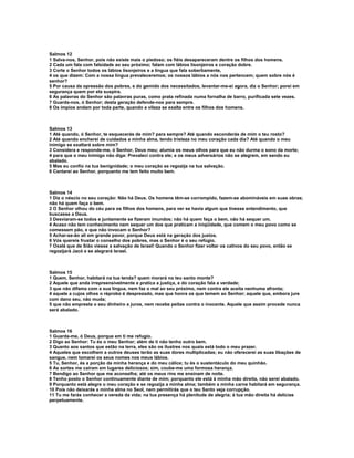 Salmos 12
1 Salva-nos, Senhor, pois não existe mais o piedoso; os fiéis desapareceram dentre os filhos dos homens.
2 Cada um fala com falsidade ao seu próximo; falam com lábios lisonjeiros e coração dobre.
3 Corte o Senhor todos os lábios lisonjeiros e a língua que fala soberbamente,
4 os que dizem: Com a nossa língua prevaleceremos; os nossos lábios a nós nos pertencem; quem sobre nós é
senhor?
5 Por causa da opressão dos pobres, e do gemido dos necessitados, levantar-me-ei agora, diz o Senhor; porei em
segurança quem por ela suspira.
6 As palavras do Senhor são palavras puras, como prata refinada numa fornalha de barro, purificada sete vezes.
7 Guarda-nos, ó Senhor; desta geração defende-nos para sempre.
8 Os ímpios andam por toda parte, quando a vileza se exalta entre os filhos dos homens.



Salmos 13
1 Até quando, ó Senhor, te esquecerás de mim? para sempre? Até quando esconderás de mim o teu rosto?
2 Até quando encherei de cuidados a minha alma, tendo tristeza no meu coração cada dia? Até quando o meu
inimigo se exaltará sobre mim?
3 Considera e responde-me, ó Senhor, Deus meu; alumia os meus olhos para que eu não durma o sono da morte;
4 para que o meu inimigo não diga: Prevaleci contra ele; e os meus adversários não se alegrem, em sendo eu
abalado.
5 Mas eu confio na tua benignidade; o meu coração se regozija na tua salvação.
6 Cantarei ao Senhor, porquanto me tem feito muito bem.



Salmos 14
1 Diz o néscio no seu coração: Não há Deus. Os homens têm-se corrompido, fazem-se abomináveis em suas obras;
não há quem faça o bem.
2 O Senhor olhou do céu para os filhos dos homens, para ver se havia algum que tivesse entendimento, que
buscasse a Deus.
3 Desviaram-se todos e juntamente se fizeram imundos; não há quem faça o bem, não há sequer um.
4 Acaso não tem conhecimento nem sequer um dos que praticam a iniqüidade, que comem o meu povo como se
comessem pão, e que não invocam o Senhor?
5 Achar-se-ão ali em grande pavor, porque Deus está na geração dos justos.
6 Vós quereis frustar o conselho dos pobres, mas o Senhor é o seu refúgio.
7 Oxalá que de Sião viesse a salvação de Israel! Quando o Senhor fizer voltar os cativos do seu povo, então se
regozijará Jacó e se alegrará Israel.



Salmos 15
1 Quem, Senhor, habitará na tua tenda? quem morará no teu santo monte?
2 Aquele que anda irrepreensivelmente e pratica a justiça, e do coração fala a verdade;
3 que não difama com a sua língua, nem faz o mal ao seu próximo, nem contra ele aceita nenhuma afronta;
4 aquele a cujos olhos o réprobo é desprezado, mas que honra os que temem ao Senhor; aquele que, embora jure
com dano seu, não muda;
5 que não empresta o seu dinheiro a juros, nem recebe peitas contra o inocente. Aquele que assim procede nunca
será abalado.



Salmos 16
1 Guarda-me, ó Deus, porque em ti me refugio.
2 Digo ao Senhor: Tu és o meu Senhor; além de ti não tenho outro bem.
3 Quanto aos santos que estão na terra, eles são os ilustres nos quais está todo o meu prazer.
4 Aqueles que escolhem a outros deuses terão as suas dores multiplicadas; eu não oferecerei as suas libações de
sangue, nem tomarei os seus nomes nos meus lábios.
5 Tu, Senhor, és a porção da minha herança e do meu cálice; tu és o sustentáculo do meu quinhão.
6 As sortes me caíram em lugares deliciosos; sim, coube-me uma formosa herança.
7 Bendigo ao Senhor que me aconselha; até os meus rins me ensinam de noite.
8 Tenho posto o Senhor continuamente diante de mim; porquanto ele está à minha mão direita, não serei abalado.
9 Porquanto está alegre o meu coração e se regozija a minha alma; também a minha carne habitará em segurança.
10 Pois não deixarás a minha alma no Seol, nem permitirás que o teu Santo veja corrupção.
11 Tu me farás conhecer a vereda da vida; na tua presença há plenitude de alegria; à tua mão direita há delícias
perpetuamente.
 
