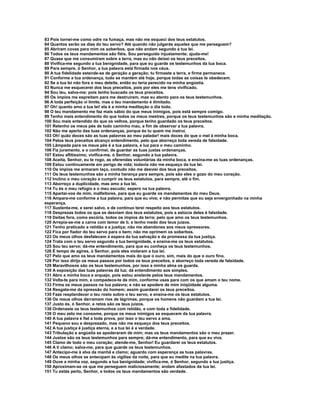 83 Pois tornei-me como odre na fumaça, mas não me esqueci dos teus estatutos.
84 Quantos serão os dias do teu servo? Até quando não julgarás aqueles que me perseguem?
85 Abriram covas para mim os soberbos, que não andam segundo a tua lei.
86 Todos os teus mandamentos são fiéis. Sou perseguido injustamente; ajuda-me!
87 Quase que me consumiram sobre a terra, mas eu não deixei os teus preceitos.
88 Vivifica-me segundo a tua benignidade, para que eu guarde os testemunhos da tua boca.
89 Para sempre, ó Senhor, a tua palavra está firmada nos céus.
90 A tua fidelidade estende-se de geração a geração; tu firmaste a terra, e firme permanece.
91 Conforme a tua ordenança, tudo se mantém até hoje, porque todas as coisas te obedecem.
92 Se a tua lei não fora o meu deleite, então eu teria perecido na minha angústia.
93 Nunca me esquecerei dos teus preceitos, pois por eles me tens vivificado.
94 Sou teu, salva-me; pois tenho buscado os teus preceitos.
95 Os ímpios me espreitam para me destruírem, mas eu atento para os teus testemunhos.
96 A toda perfeição vi limite, mas o teu mandamento é ilimitado.
97 Oh! quanto amo a tua lei! ela é a minha meditação o dia todo.
98 O teu mandamento me faz mais sábio do que meus inimigos, pois está sempre comigo.
99 Tenho mais entendimento do que todos os meus mestres, porque os teus testemunhos são a minha meditação.
100 Sou mais entendido do que os velhos, porque tenho guardado os teus preceitos.
101 Retenho os meus pés de todo caminho mau, a fim de observar a tua palavra.
102 Não me aperto das tuas ordenanças, porque és tu quem me instrui.
103 Oh! quão doces são as tuas palavras ao meu paladar! mais doces do que o mel à minha boca.
104 Pelos teus preceitos alcanço entendimento, pelo que aborreço toda vereda de falsidade.
105 Lâmpada para os meus pés é a tua palavra, e luz para o meu caminho.
106 Fiz juramento, e o confirmei, de guardar as tuas justas ordenanças.
107 Estou aflitíssimo; vivifica-me, ó Senhor, segundo a tua palavra.
108 Aceita, Senhor, eu te rogo, as oferendas voluntárias da minha boca, e ensina-me as tuas ordenanças.
109 Estou continuamente em perigo de vida; todavia não me esqueço da tua lei.
110 Os ímpios me armaram laço, contudo não me desviei dos teus preceitos.
111 Os teus testemunhos são a minha herança para sempre, pois são eles o gozo do meu coração.
112 Inclino o meu coração a cumprir os teus estatutos, para sempre, até o fim.
113 Aborreço a duplicidade, mas amo a tua lei.
114 Tu és o meu refúgio e o meu escudo; espero na tua palavra.
115 Apartai-vos de mim, malfeitores, para que eu guarde os mandamentos do meu Deus.
116 Ampara-me conforme a tua palavra, para que eu viva; e não permitas que eu seja envergonhado na minha
esperança.
117 Sustenta-me, e serei salvo, e de contínuo terei respeito aos teus estatutos.
118 Desprezas todos os que se desviam dos teus estatutos, pois a astúcia deles é falsidade.
119 Deitas fora, como escória, todos os ímpios da terra; pelo que amo os teus testemunhos.
120 Arrepia-se-me a carne com temor de ti, e tenho medo dos teus juízos.
121 Tenho praticado a retidão e a justiça; não me abandones aos meus opressores.
122 Fica por fiador do teu servo para o bem; não me oprimem os soberbos.
123 Os meus olhos desfalecem à espera da tua salvação e da promessa da tua justiça.
124 Trata com o teu servo segundo a tua benignidade, e ensina-me os teus estatutos.
125 Sou teu servo; dá-me entendimento, para que eu conheça os teus testemunhos.
126 É tempo de agires, ó Senhor, pois eles violaram a tua lei.
127 Pelo que amo os teus mandamentos mais do que o ouro, sim, mais do que o ouro fino.
128 Por isso dirijo os meus passos por todos os teus preceitos, e aborreço toda vereda de falsidade.
129 Maravilhosos são os teus testemunhos, por isso a minha alma os guarda.
130 A exposição das tuas palavras dá luz; dá entendimento aos simples.
131 Abro a minha boca e arquejo, pois estou anelante pelos teus mandamentos.
132 Volta-te para mim, e compadece-te de mim, conforme usas para com os que amam o teu nome.
133 Firma os meus passos na tua palavra; e não se apodere de mim iniqüidade alguma.
134 Resgata-me da opressão do homem; assim guardarei os teus preceitos.
135 Faze resplandecer o teu rosto sobre o teu servo, e ensina-me os teus estatutos.
136 Os meus olhos derramam rios de lágrimas, porque os homens não guardam a tua lei.
137 Justo és, ó Senhor, e retos são os teus juízos.
138 Ordenaste os teus testemunhos com retidão, e com toda a fidelidade.
139 O meu zelo me consome, porque os meus inimigos se esquecem da tua palavra.
140 A tua palavra é fiel a toda prova, por isso o teu servo a ama.
141 Pequeno sou e desprezado, mas não me esqueço dos teus preceitos.
142 A tua justiça é justiça eterna, e a tua lei é a verdade.
143 Tribulação e angústia se apoderaram de mim; mas os teus mandamentos são o meu prazer.
144 Justos são os teus testemunhos para sempre; dá-me entendimento, para que eu viva.
145 Clamo de todo o meu coração; atende-me, Senhor! Eu guardarei os teus estatutos.
146 A ti clamo; salva-me, para que guarde os teus testemunhos.
147 Antecipo-me à alva da manhã e clamo; aguardo com esperança as tuas palavras.
148 Os meus olhos se antecipam às vigílias da noite, para que eu medite na tua palavra.
149 Ouve a minha voz, segundo a tua benignidade; vivifica-me, ó Senhor, segundo a tua justiça.
150 Aproximam-se os que me perseguem maliciosamente; andam afastados da tua lei.
151 Tu estás perto, Senhor, e todos os teus mandamentos são verdade.
 