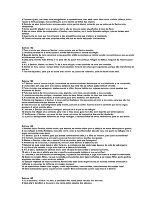 5 Fira-me o justo, será isso uma benignidade; e repreenda-me, isso será como óleo sobre a minha cabeça; não o
recuse a minha cabeça; mas continuarei a orar contra os feitos dos ímpios.
6 Quando os seus juízes forem arremessados duma penha abaixo, saberão que as palavras do Senhor são
verdadeiras.
7 Como quando alguém lavra e sulca a terra, são os nossos ossos espalhados à boca do Seol.
8 Mas os meus olhos te contemplam, ó Senhor, meu Senhor; em ti tenho buscado refúgio; não me deixes sem
defesa!
9 Guarda-me do laço que me armaram, e das armadilhas dos que praticam a iniqüidade.
10 Caiam os ímpios nas suas próprias redes, até que eu tenha escapado inteiramente.



Salmos 142
1 Com a minha voz clamo ao Senhor; com a minha voz ao Senhor suplico.
2 Derramo perante ele a minha queixa; diante dele exponho a minha tribulação.
3 Quando dentro de mim esmorece o meu espírito, então tu conheces a minha vereda; no caminho em que eu ando
ocultaram-me um laço.
4 Olha para a minha mão direita, e vê, pois não há quem me conheça; refúgio me faltou; ninguém se interessa por
mim.
5 A ti, ó Senhor, clamei; eu disse: Tu és o meu refúgio, o meu quinhão na terra dos viventes.
6 Atende ao meu clamor, porque estou muito abatido; livra-me dos meus perseguidores, porque são mais fortes do
que eu.
7 Tira-me da prisão, para que eu louve o teu nome; os justos me rodearão, pois me farás muito bem.



Salmos 143
1 Ó Senhor, ouve a minha oração, dá ouvidos às minhas súplicas! Atende-me na tua fidelidade, e na tua retidão;
2 e não entres em juízo com o teu servo, porque à tua vista não se achará justo nenhum vivente.
3 Pois o inimigo me perseguiu; abateu-me até o chão; fez-me habitar em lugares escuros, como aqueles que
morreram há muito.
4 Pelo que dentro de mim esmorece o meu espírito, e em mim está desolado o meu coração.
5 Lembro-me dos dias antigos; considero todos os teus feitos; medito na obra das tuas mãos.
6 A ti estendo as minhas mãos; a minha alma, qual terra sedenta, tem sede de ti.
7 Atende-me depressa, ó Senhor; o meu espírito desfalece; não escondas de mim o teu rosto, para que não me
torne semelhante aos que descem à cova.
8 Faze-me ouvir da tua benignidade pela manhã, pois em ti confio; faze-me saber o caminho que devo seguir,
porque a ti elevo a minha alma.
9 Livra-me, ó Senhor, dos meus inimigos; porque em ti é que eu me refugio.
10 Ensina-me a fazer a tua vontade, pois tu és o meu Deus; guie-me o teu bom Espírito por terreno plano.
11 Vivifica-me, ó Senhor, por amor do teu nome; por amor da tua justiça, tira-me da tribulação.
12 E por tua benignidade extermina os meus inimigos, e destrói todos os meus adversários, pois eu sou servo.



Salmos 144
1 Bendito seja o Senhor, minha rocha, que adestra as minhas mãos para a peleja e os meus dedos para a guerra;
2 meu refúgio e minha fortaleza, meu alto retiro e meu e meu libertador, escudo meu, em quem me refugio; ele é
quem me sujeita o meu povo.
3 Ó Senhor, que é o homem, para que tomes conhecimento dele, e o filho do homem, para que o consideres?
4 O homem é semelhante a um sopro; os seus dias são como a sombra que passa.
5 Abaixa, ó Senhor, o teu céu, e desce! Toca os montes, para que fumeguem!
6 Arremessa os teus raios, e dissipa-os; envia as tuas flechas, e desbarata-os!
7 Estende as tuas mãos desde o alto; livra-me, e arrebata-me das poderosas águas e da mão do estrangeiro,
8 cuja boca fala vaidade, e cuja mão direita é a destra da falsidade.
9 A ti, ó Deus, cantarei um cântico novo; com a harpa de dez cordas te cantarei louvores,
10 sim, a ti que dás a vitória aos reis, e que livras da espada maligna a teu servo Davi.
11 Livra-me, e tira-me da mão do estrangeiro, cuja boca fala mentiras, e cuja mão direita é a destra da falsidade.
12 Sejam os nossos filhos, na sua mocidade, como plantas bem desenvolvidas, e as nossas filhas como pedras
angulares lavradas, como as de um palácio.
13 Estejam repletos os nossos celeiros, fornecendo toda sorte de provisões; as nossas ovelhas produzam a
milhares e a dezenas de milhares em nossos campos;
14 os nossos bois levem ricas cargas; e não haja assaltos, nem sortidas, nem clamores em nossas ruas!
15 Bem-aventurado o povo a quem assim sucede! Bem-aventurado o povo cujo Deus é o Senhor.



Salmos 145
1 Eu te exaltarei, ó Deus, rei meu; e bendirei o teu nome pelos séculos dos séculos.
2 Cada dia te bendirei, e louvarei o teu nome pelos séculos dos séculos.
 